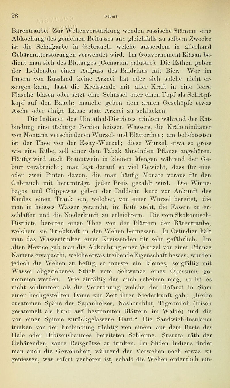 Bärentraube, Zur Wehenverstärkung wenden russische Stämme eine Abkochung des gemeinen Beifusses an 5 gleichfalls zu selbem Zwecke ist die Schafgarbe in Grebrauch^ welche ausserdem in allerhand Gebärmutterstörungen verwendet wird. Im Gouvernement Riäsan be- dient man sich des Blutauges (Comarum palustre). Die Esthen geben der Leidenden einen Aufguss des Baldrians mit Bier. Wer im Innern von Russland keine Arznei hat oder sich solche nicht er- zeugen kann, lässt die Kreissende mit aller Kraft in eine leere Flasche blasen oder setzt eine Schüssel oder einen Topf als Schröpf- kopf auf den Bauch; manche geben dem armen Geschöpfe etwas Asche oder einige Läuse statt Arznei zu schlucken. Die Indianer des Uintathal-Districtes trinken während der Ent- bindung eine tüchtige Portion heissen Wassers, die Krähenindianer von Montana verschiedenen Wurzel- und Blätterthee; am beliebtesten ist der Thee von der E-say-Wurzel; diese Wurzel, etwa so gross wie eine Rübe, soll einer dem Tabak ähnelnden Pflanze angehören. Häufig wird auch Branntwein in kleinen Mengen während der Ge- burt verabreicht; man legt darauf so viel Gewicht, dass für eine oder zwei Pinten davon, die man häufig Monate voraus für den Gebrauch mit herumträgt, jeder Preis gezahlt wird. Die Winne- bagos und Chippewas geben der Dulderin kurz vor Ankunft des Kindes einen Trank ein, welcher, von einer Wurzel bereitet, die man in heisses Wasser getaucht, im Rufe steht, die Fasern zu er- schlaffen und die Niederkunft zu erleichtei-n. Die vom Skokomisch- Districte bereiten einen Thee von den Blättern der Bärentraube, welchem sie Triebkraft in den Wehen beimessen. In Ostindien hält man das Wassertrinken einer Kreissenden für sehr gefährlich. Im alten Mexico gab man die Abkochung einer Wurzel von einer Pflanze Namens civapacthi, welche etwas treibende Eigenschaft besass; wurden jedoch die Wehen zu heftig, so musste ein kleines, sorgfältig mit Wasser abgeriebenes Stück vom Schwänze eines Opossums ge- nommen werden. Wie einfältig das auch scheinen mag, so ist es nicht schlimmer als die Verordnung, welche der Plofarzt in Siam einer hochgestellten Dame zur Zeit ihrer Niederkunft gab: „Reibe zusammen Späne des Sapanholzes, Nashornblut, Tigermilch (frisch gesammelt als Fund auf bestimmten Blättern im Walde) und die von einer Spinne zurückgelassene Haut. Die Sandwich-Insulaner trinken vor der Entbindung tüchtig von einem aus dem Baste des Halo oder Hibiscusbaumes bereiteten Schleime. Susruta räth der Gebärenden, saure Reisgrütze zu trinken. Im Süden Indiens findet man auch die Gewohnheit, während der Vorwehen noch etwas zu gemessen, was sofort verboten ist, sobald die Wehen ordentlich ein-