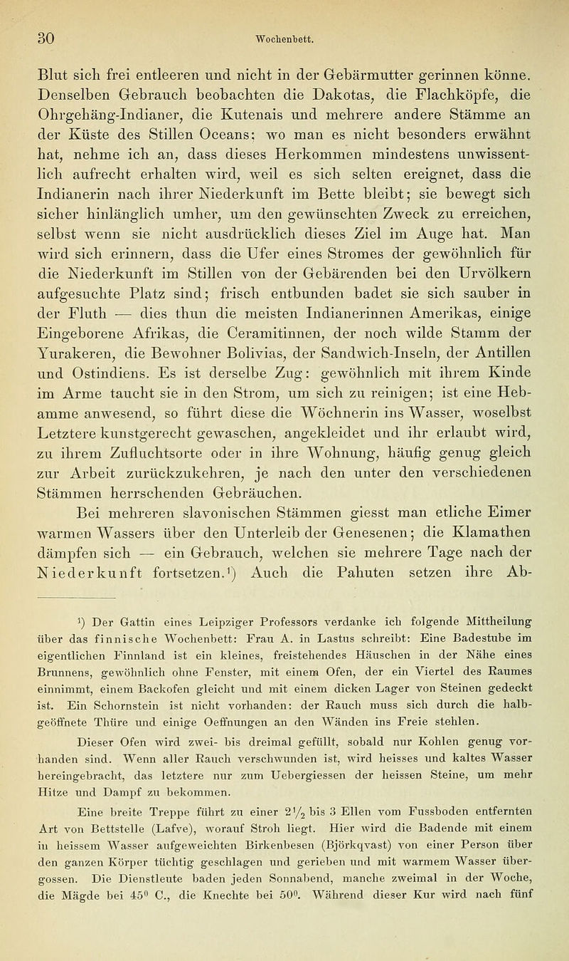 Blut sich frei entleeren und nicht in der Grebärmutter gerinnen könne. Denselben Grebrauch beobachten die Dakotas, die Flachköpfe, die Ohrgehäng-Indianer, die Kutenais und mehrere andere Stämme an der Küste des Stillen Oceans: wo man es nicht besonders erwähnt hat, nehme ich an, dass dieses Herkommen mindestens unwissent- lich aufrecht erhalten wird, weil es sich selten ereignet, dass die Indianerin nach ihrer Niederkunft im Bette bleibt; sie bewegt sich sicher hinlänglich umher, um den gewünschten Zweck zu erreichen, selbst wenn sie nicht ausdrücklich dieses Ziel im Auge hat. Man wird sich erinnern, dass die Ufer eines Stromes der gewöhnlich für die Niederkunft im Stillen von der Gebärenden bei den Urvölkern aufgesuchte Platz sind; frisch entbunden badet sie sich sauber in der Fluth — dies thun die meisten Indianerinnen Amerikas, einige Eingeborene Afrikas, die Ceramitinnen, der noch wilde Stamm der Yurakeren, die Bewohner Bolivias, der Sandwich-Inseln, der Antillen und Ostindiens. Es ist derselbe Zug: gewöhnlich mit ihrem Kinde im Arme taucht sie in den Strom, um sich zu reinigen; ist eine Heb- amme anwesend, so führt diese die Wöchnerin ins Wasser, woselbst Letztere kunstgerecht gewaschen, angekleidet und ihr erlaubt wird, zu ihrem Zufluchtsorte oder in ihre Wohnung, häufig genug gleich zur Arbeit zurückzukehren, je nach den unter den verschiedenen Stämmen herrschenden Grcbräuchen. Bei mehreren slavonischen Stämmen giesst man etliche Eimer warmen Wassers über den Unterleib der Genesenen; die Klamathen dämpfen sich — ein Gebrauch, welchen sie mehrere Tage nach der Niederkunft fortsetzen.1) Auch die Pahuten setzen ihre Ab- ^) Der Gattin eines Leipziger Professors verdanke ich folgende Mittheilung über das finnische Wochenbett: Frau A. in Lastus schreibt: Eine Badestube im eigentlichen Finnland ist ein kleines, freistehendes Häuschen in der Nähe eines Brunnens, gewöhnlich ohne Fenster, mit einem Ofen, der ein Viertel des Raumes einnimmt, einem Backofen gleicht und mit einem dicken Lager von Steinen gedeckt ist. Ein Schornstein ist nicht vorhanden: der Rauch muss sich durch die halb- geöffnete Thüre und einige Oeffnungen an den Wänden ins Freie stehlen. Dieser Ofen wird zwei- bis dreimal gefüllt, sobald nur Kohlen genug vor- handen sind. Wenn aller Rauch verschwunden ist, wird heisses und kaltes Wasser hereingebracht, das letztere nur zum Uebergiessen der heissen Steine, um mehr Hitze und Dampf zu bekommen. Eine breite Treppe führt zu einer 2 '/j bis 3 Ellen vom Fussboden entfernten Art von Bettstelle (Lafve), worauf Stroh liegt. Hier wird die Badende mit einem in heissem Wasser aufgeweichten Birkenbesen (Björkqvast) von einer Person über den ganzen Körper tüchtig geschlagen und gerieben und mit warmem Wasser Über- gossen. Die Dienstleute baden jeden Sonnabend, manche zweimal in der Woche, die Mägde bei 45 C, die Knechte bei 500. Während dieser Kur wird nach fünf