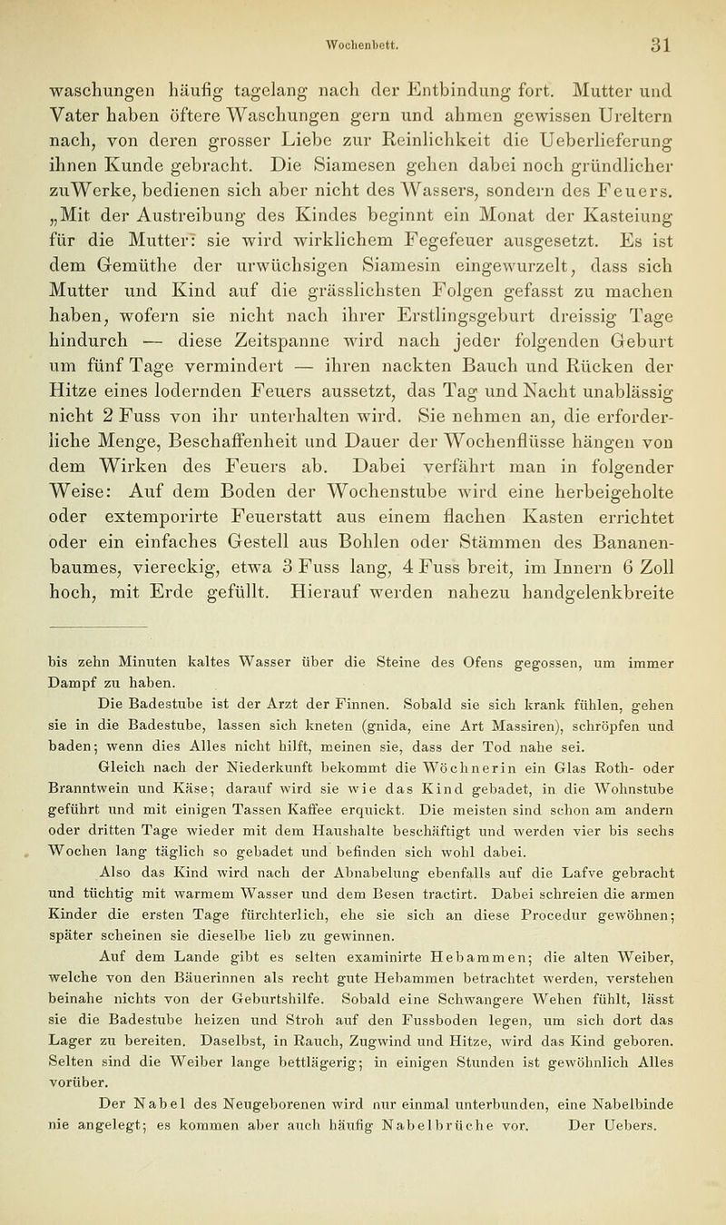 Waschungen häufig tagelang nach der Entbindung fort. Mutter und Vater haben öftere Waschungen gern und ahmen gewissen Ureltern nach, von deren grosser Liebe zur ReinHchkeit die Ueberlieferung ihnen Kunde gebracht. Die Siamesen gehen dabei noch gründlicher zu Werke, bedienen sich aber nicht des Wassers, sondern des Feuers. „Mit der Austreibung des Kindes beginnt ein Monat der Kasteiung für die Mutter: sie wird wirklichem Fegefeuer ausgesetzt. Es ist dem Gemüthe der urwüchsigen Siamesin eingewurzelt, dass sich Mutter und Kind auf die grässlichsten Folgen gefasst zu machen haben, wofern sie nicht nach ihrer Erstlingsgeburt dreissig Tage hindurch •— diese Zeitspanne wird nach jeder folgenden Geburt um fünf Tage vermindert — ihren nackten Bauch und Rücken der Hitze eines lodernden Feuers aussetzt, das Tag und Nacht unablässig nicht 2 Fuss von ihr unterhalten wird. Sie nehmen an, die erforder- liche Menge, Beschaffenheit und Dauer der Wochenflüsse hängen von dem Wirken des Feuers ab. Dabei verfährt man in folgender Weise: Auf dem Boden der Wochenstube wird eine herbeigeholte oder extemporirte Feuerstatt aus einem flachen Kasten errichtet öder ein einfaches Gestell aus Bohlen oder Stämmen des Bananen- baumes, viereckig, etwa 3 Fuss lang, 4 Fuss breit, im Innern 6 Zoll hoch, mit Erde gefüllt. Hierauf werden nahezu handgelenkbreite bis zehn Minuten kaltes Wasser über die Steine des Ofens gegossen, um immer Dampf zu haben. Die Badestube ist der Arzt der Finnen. Sobald sie sich krank fühlen, gehen sie in die Badestube, lassen sich kneten (gnida, eine Art Massiren), schröpfen und baden; wenn dies Alles nicht hilft, meinen sie, dass der Tod nahe sei. Gleich nach der Niederkunft bekommt die Wöchnerin ein Glas Roth- oder Branntwein und Käse; darauf wird sie wie das Kind gebadet, in die Wohnstube geführt und mit einigen Tassen Kaffee erquickt. Die meisten sind schon am andern oder dritten Tage wieder mit dem Haushalte beschäftigt und werden vier bis sechs Wochen lang täglich so gebadet imd befinden sich wohl dabei. Also das Kind wird nach der Abnabelung ebenfalls auf die Lafve gebracht und tüchtig mit warmem Wasser und dem Besen tractirt. Dabei schreien die armen Kinder die ersten Tage fürchterlich, ehe sie sich an diese Procedur gewöhnen; später scheinen sie dieselbe lieb zu gewinnen. Auf dem Lande gibt es selten examinirte Hebammen; die alten Weiber, welche von den Bäuerinnen als recht gute Hebammen betrachtet werden, verstehen beinahe nichts von der Geburtshilfe. Sobald eine Schwangere Wehen fühlt, lässt sie die Badestube heizen und Stroh auf den Fussboden legen, um sich dort das Lager zu bereiten. Daselbst, in Eauch, Zugwind und Hitze, wird das Kind geboren. Selten sind die Weiber lange bettlägerig; in einigen Stunden ist gewöhnlich Alles vorüber. Der Nabel des Neugeborenen wird nur einmal unterbunden, eine Nabelbinde nie angelegt; es kommen aber auch häufig Nabelbrüche vor. Der Uebers.