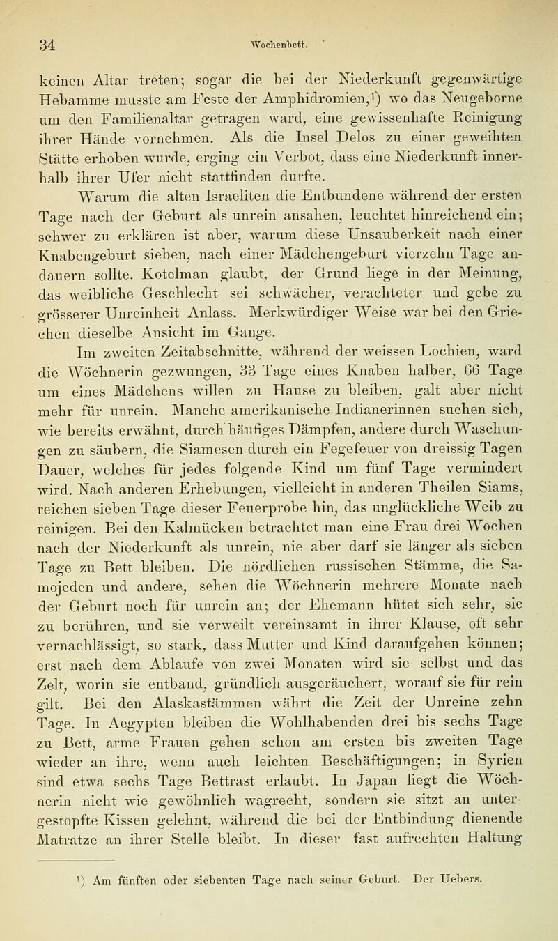 keinen Altar treten; sogar die bei der Niederkunft gegenwärtige Hebamme musste am Feste der Amphidromien/) wo das Neugeborne um den Familienaltar getragen ward^ eine gewissenhafte Reinigung ihrer Hände vornehmen. Als die Insel Delos zu einer geweihten Stätte erhoben wurde, erging ein Verbot, dass eine Niederkunft inner- halb ihrer Ufer nicht stattfinden durfte. Warum die alten Israeliten die Entbundene während der ersten Tage nach der Geburt als unrein ansahen, leuchtet hinreichend ein; schwer zu erklären ist aber, warum diese Unsauberkeit nach einer Knabengeburt sieben, nach einer Mädchengeburt vierzehn Tage an- dauern sollte. Kotelman glaubt, der Grund liege in der Meinung, das weibliche Geschlecht sei schwächer, verachteter und gebe zu grösserer Unreinheit Anlass. Merkwürdiger Weise war bei den Grie- chen dieselbe Ansicht im Gange. Im zweiten Zeitabschnitte, während der weissen Lochien, ward die Wöchnerin gezwungen, 33 Tage eines Knaben halber, 66 Tage um eines Mädchens willen zu Hause zu bleiben, galt aber nicht mehr für unrein. Manche amerikanische Indianerinnen suchen sich, wie bereits erwähnt, durch häufiges Dämpfen, andere durch Waschun- gen zu säubern, die Siamesen durch ein Fegefeuer von dreissig Tagen Dauer, welches für jedes folgende Kind um fünf Tage vermindert wird. Nach anderen Erhebungen, vielleicht in anderen Theilen Slams, reichen sieben Tage dieser Feuerprobe hin, das unglückliche Weib zu reinigen. Bei den Kalmücken betrachtet man eine Frau drei Wochen nach der Niederkunft als unrein, nie aber darf sie länger als sieben Tage zu Bett bleiben. Die nördlichen russischen Stämme, die Sa- mojeden und andere, sehen die Wöchnerin mehrere Monate nach der Geburt noch für unrein an; der Ehemann hütet sich sehr, sie zu berühren, und sie verweilt vereinsamt in ihrer Klause, oft sehr vernachlässigt, so stark, dass Mutter und Kind daraufgehen können; erst nach dem Ablaufe von zwei Monaten wird sie selbst und das Zelt, worin sie entband, gründlich ausgeräuchert, worauf sie für rein gilt. Bei den Alaskastämmen währt die Zeit der Unreine zehn Tage. In Aegypten bleiben die Wohlhabenden drei bis sechs Tage zu Bett, arme Frauen gehen schon am ersten bis zweiten Tage wieder an ihre, wenn auch leichten Beschäftigungen; in Syrien sind etwa sechs Tage Bettrast erlaubt. In Japan liegt die Wöch- nerin nicht wie gewöhnlich wagrecht, sondern sie sitzt an unter- gestopfte Kissen gelehnt, während die bei der Entbindung dienende Matratze an ihrer Stelle bleibt. In dieser fast aufrechten Haltung ') Am fünften oder siebenten Tage nach seiner Geburt. Der Uebers.