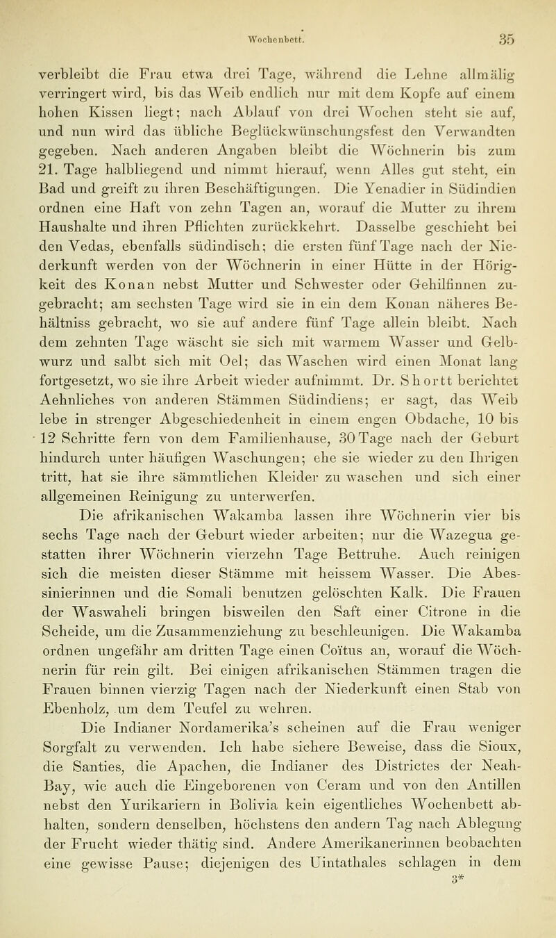 verbleibt die Frau etwa drei Tage, während die Lehne allraälig verringert wird, bis das Weib endlich nur mit dem Kopfe auf einem hohen Kissen liegt; nach Ablauf von drei Wochen steht sie auf, und nun wird das übliche Beglückwünschungsfest den Verwandten gegeben. Nach anderen Angaben bleibt die Wöchnerin bis zum 21. Tage halbliegend und nimmt hierauf, wenn Alles gut steht, ein Bad und greift zu ihren Beschäftigungen. Die Yenadier in Südindien ordnen eine Haft von zehn Tagen an, worauf die Mutter zu ihrem Haushalte und ihren Pflichten zurückkehrt. Dasselbe geschieht bei den Vedas, ebenfalls südindisch; die ersten fünf Tage nach der Nie- derkunft werden von der Wöchnerin in einer Hütte in der Hörig- keit des Kon an nebst Mutter und Schwester oder Gehilfinnen zu- gebracht; am sechsten Tage wird sie in ein dem Konan näheres Be- hältniss gebracht, wo sie auf andere fünf Tage allein bleibt. Nach dem zehnten Tage wäscht sie sich mit warmem Wasser und Gelb- wurz und salbt sich mit Oel; das Waschen wird einen Monat lang fortgesetzt^ wo sie ihre Arbeit wieder aufnimmt. Dr. Shortt berichtet Aehnliches von anderen Stämmen Südindieus; er sagt, das Weib lebe in strenger Abgeschiedenheit in einem engen Obdache, 10 bis 12 Schritte fern von dem Familienhause, 30 Tage nach der Geburt hindurch unter häufigen Waschungen; ehe sie wieder zu den Ihrigen tritt, hat sie ihre sämmtlichen Kleider zu waschen und sich einer allgemeinen Reinigung zu unterwerfen. Die afrikanischen Wakamba lassen ihre Wöchnerin vier bis sechs Tage nach der Geburt wieder arbeiten; nur die Wazegua ge- statten ihrer Wöchnerin vierzehn Tage Bettruhe. Auch reinigen sich die meisten dieser Stämme mit heissem Wasser. Die Abes- sinierinnen und die Somali benutzen gelöschten Kalk. Die Frauen der Waswaheli bringen bisweilen den Saft einer Citrone in die Scheide, um die Zusammenziehung zu beschleunigen. Die Wakamba ordnen ungefähr am dritten Tage einen Coitus an, worauf die Wöch- nerin für rein gilt. Bei einigen afrikanischen Stämmen tragen die Frauen binnen viei'zig Tagen nach der Niederkunft einen Stab von Ebenholz, um dem Teufel zu wehren. Die Indianer Nordamerika's scheinen auf die Frau weniger Sorgfalt zu verwenden. Ich habe sichere Beweise, dass die Sioux, die Santies, die Apachen, die Indianer des Districtes der Neah- Bay, wie auch die Eingeborenen von Ceram und von den Antillen nebst den Yurikariern in Bolivia kein eigentliches Wochenbett ab- halten, sondern denselben, höchstens den andern Tag nach Ablegung der Frucht wieder thätig sind. Andere Amerikanerinnen beobachten eine gewisse Pause; diejenigen des Uintathales schlagen in dem