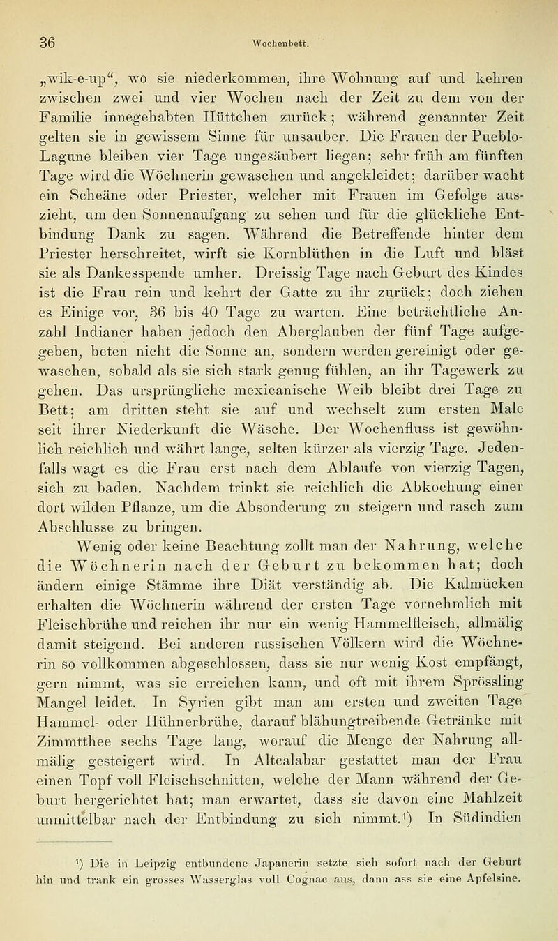 „wik-e-up, wo sie niederkommen, ilire Wohnung auf und kehren zwischen zwei und vier Wochen nach der Zeit zu dem von der Familie innegehabten Hüttchen zurück; während genannter Zeit gelten sie in gewissem Sinne für unsauber. Die Frauen der Pueblo- Lagune bleiben vier Tage ungesäubert liegen; sehr früh am fünften Tage wird die Wöchnerin gewaschen und angekleidet; darüber wacht ein Scheäne oder Priester, welcher mit Frauen im Gefolge aus- zieht, um den Sonnenaufgang zu sehen und für die glückliche Ent- bindung Dank zu sagen. Während die Betreffende hinter dem Priester herschreitet, wirft sie Kornblüthen in die Luft und bläst sie als Dankesspende umher. Dreissig Tage nach Geburt des Kindes ist die Frau rein und kehrt der Gatte zu ihr zurück; doch ziehen es Einige vor, 36 bis 40 Tage zu warten. Eine beträchtliche An- zahl Indianer haben jedoch den Aberglauben der fünf Tage aufge- geben, beten nicht die Sonne an, sondern werden gereinigt oder ge- waschen, sobald als sie sich stark genug fühlen, an ihr Tagewerk zu gehen. Das ursprüngliche mexicanische Weib bleibt drei Tage zu Bett; am dritten steht sie auf und wechselt zum ersten Male seit ihrer Niederkunft die Wäsche. Der Wochenfluss ist gewöhn- lich reichlich und währt lange, selten kürzer als vierzig Tage. Jeden- falls wagt es die Frau erst nach dem Ablaufe von vierzig Tagen, sich zu baden. Nachdem trinkt sie reichlich die Abkochung einer dort wilden Pflanze, um die Absonderung zu steigern und rasch zum Abschlüsse zu bringen. Wenig oder keine Beachtung zollt man der Nahrung, welche die Wöchnerin nach der Geburt zu bekommen hat; doch ändern einige Stämme ihre Diät verständig ab. Die Kalmücken erhalten die Wöchnerin während der ersten Tage vornehmlich mit Fleischbrühe und reichen ihr nur ein wenig Hammelfleisch, allmälig damit steigend. Bei anderen russischen Völkern wird die Wöchne- rin so vollkommen abgeschlossen, dass sie nur wenig Kost empfängt, gern nimmt, was sie erreichen kann, und oft mit ihrem Sprössling Mangel leidet. In Syrien gibt man am ersten und zweiten Tage Hammel- oder Hühnerbrühe, darauf blähungtreibende Getränke mit Zimmtthee sechs Tage lang, worauf die Menge der Nahrung all- mälig gesteigert wird. In Altcalabar gestattet man der Frau einen Topf voll Fleischschnitten, welche der Mann während der Ge- burt hergerichtet hat; man erwartet, dass sie davon eine Mahlzeit unmittelbar nach der Entbindung zu sich nimmt.') In Südindien ') Die in Leipzig entbundene Japanerin setzte sich sofort nach der Geburt hin und trank ein grosses Wasserglas voll Cognac aus, dann ass sie eine Apfelsine,