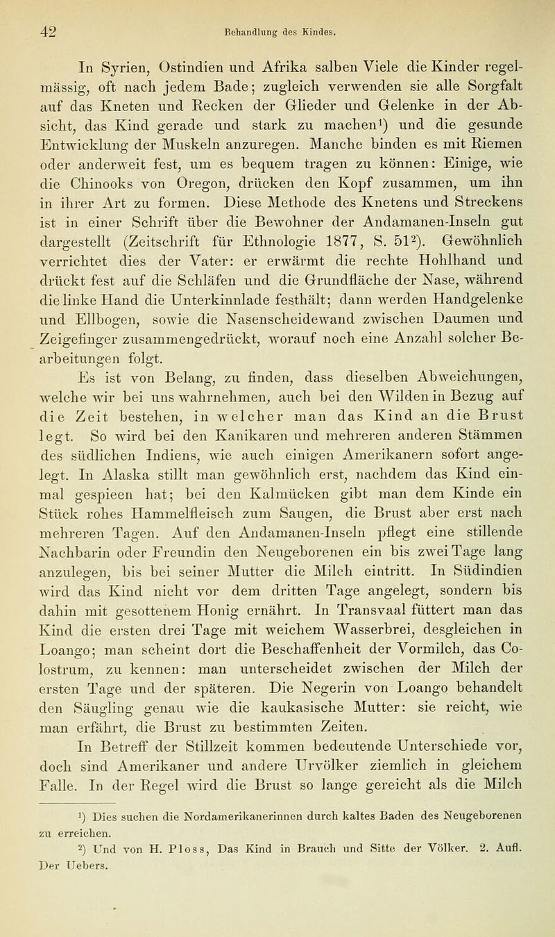 In Syrien, Ostindien und Afrika salben Viele die Kinder regel- mässig, oft nach jedem Bade; zugleich verwenden sie alle Sorgfalt auf das Kneten und Eecken der Glieder und Gelenke in der Ab- sicht, das Kind gerade und stark zu machen^) und die gesunde Entwicklung der Muskeln anzuregen. Manche binden es mit Riemen oder anderweit fest, um es bequem tragen zu können: Einige, wie die Chinooks von Oregon, drücken den Kopf zusammen, um ihn in ihrer Art zu formen. Diese Methode des Knetens und Streckens ist in einer Schrift über die Bewohner der Andamanen-Inseln gut dargestellt (Zeitschrift für Ethnologie 1877, S. ÖP). GewöhnHch verrichtet dies der Vater: er erwärmt die rechte Hohlhand und drückt fest auf die Schläfen und die Grundfläche der Nase, während die linke Hand die Unterkinnlade festhält; dann werden Handgelenke und Ellbogen, sowie die Nasenscheidewand zwischen Daumen und Zeigefinger zusammengedrückt, worauf noch eine Anzahl solcher Be- arbeitungen folgt. Es ist von Belang, zu finden, dass dieselben Abweichungen, welche wir bei uns wahrnehmen^ auch bei den Wilden in Bezug auf die Zeit bestehen, in welcher man das Kind an die Brust legt. So wird bei den Kanikaren und mehreren anderen Stämmen des südlichen Indiens^ wie auch einigen Amerikanern sofort ange- legt. In Alaska stillt man gewöhnlich erst, nachdem das Kind ein- mal gespieen hat; bei den Kalmücken gibt man dem Kinde ein Stück rohes Hammelfleisch zum Saugen, die Brust aber erst nach mehreren Tagen. Auf den Andamanen-Inseln pflegt eine stillende Nachbarin oder Freundin den Neugeborenen ein bis zwei Tage lang anzulegen, bis bei seiner Mutter die Milch eintritt. In Südindien wird das Kind nicht vor dem dritten Tage angelegt, sondern bis dahin mit gesottenem Honig ernährt. In Transvaal füttert man das Kind die ersten drei Tage mit weichem Wasserbrei, desgleichen in Loango; man scheint dort die Beschaffenheit der Vormilch, das Co- lostrum, zu kennen: man unterscheidet zwischen der Milch der ersten Tage und der späteren. Die Negerin von Loango behandelt den Säugling genau wie die kaukasische Mutter: sie reicht, wie man erfährt, die Brust zu bestimmten Zeiten. In Betrefi der Stillzeit kommen bedeutende Unterschiede vor, doch sind Amerikaner und andere Urvölker ziemlich in gleichem Falle. In der Regel wird die Brust so lange gereicht als die Milch 1) Dies suchen die Nordamerikanerinnen durch kaltes Baden des Neugeborenen zu erreichen. 2) Und von H. Ploss, Das Kind in Brauch und Sitte der Völker. 2. Aufl. Der Uebers.