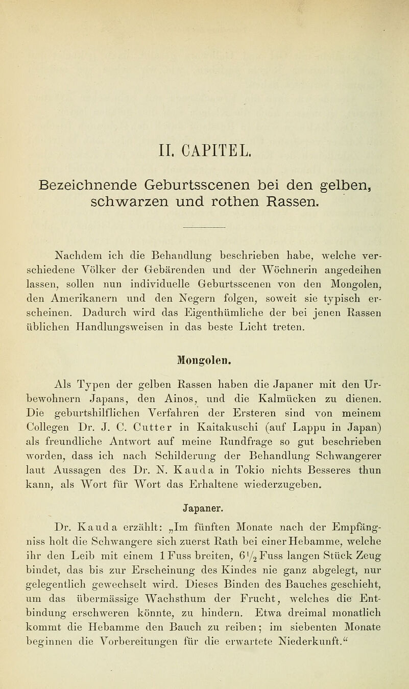 II. CAPITEL Bezeichnende Geburtsscenen bei den gelben, schwarzen und rothen Rassen. Nachdem icli die Behandlung beschrieben habe, welche ver- schiedene Völker der Gebärenden und der Wöchnerin angedeihen lassen, sollen nun individuelle Geburtsscenen von den Mongolen, den Amerikanern und den Negern folgen, soweit sie typisch er- scheinen. Dadurch wird das Eigenthümliche der bei jenen Rassen üblichen Handlungsweisen in das beste Licht treten. Mongolen. Als Typen der gelben Rassen haben die Japaner mit den Ur- bewohnern Japans, den Ainos, und die Kalmücken zu dienen. Die geburtshilflichen Verfahren der Ersteren sind von meinem Collegen Dr. J. C. Cutter in Kaitakuschi (auf Lappu in Japan) als freundliche Antwort auf meine Rundfrage so gut beschrieben worden, dass ich nach Schilderung der Behandlung Schwangerer laut Aussagen des Dr. N. Kau da in Tokio nichts Besseres thun kann, als Wort für Wort das Erhaltene wiederzugeben. Japaner. Dr. Kauda erzählt: „Im fünften Monate nach der Empfäng- niss holt die Schwangere sich zuerst Rath bei einer Hebamme, welche ihr den Leib mit einem 1 Fuss breiten, 6'/2 Fuss langen Stück Zeug bindet, das bis zur Erscheinung des Kindes nie ganz abgelegt, nur gelegentlich gewechselt wird. Dieses Binden des Bauches geschieht, um das übermässige Wachsthum der Frucht, welches die Ent- bindung erschweren könnte, zu hindern. Etwa dreimal monatlich kommt die Hebamme den Bauch zu reiben; im siebenten Monate beginnen die Vorbereitungen für die erwartete Niederkunft.