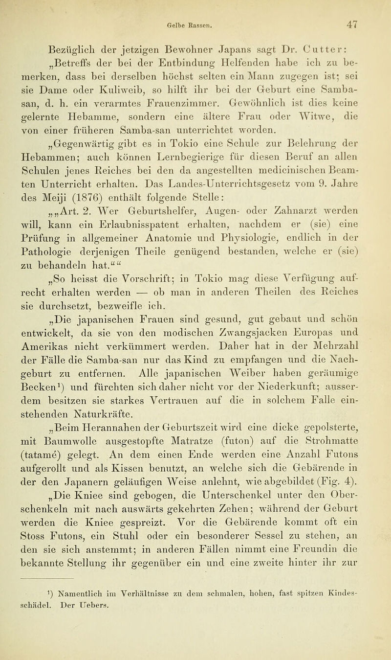 Bezüglich der jetzigen Bewohner Japans sagt Dr. Cutter: „Betreffs der bei der Entbindung Helfenden habe ich zu be- raerken^ dass bei derselben höchst selten ein Mann zugegen ist; sei sie Dame oder Kuliweib, so hilft ihr bei der Geburt eine Samba- san, d. h. ein verarmtes Frauenzimmer. Gewöhnlich ist dies keine gelernte Hebamme, sondern eine ältere Frau oder Witwe, die von einer früheren Samba-san unterrichtet worden. „Gegenwärtig gibt es in Tokio eine Schule zur Belehrung der Hebammen; auch können Lernbegierige für diesen Beruf an allen Schulen jenes Reiches bei den da angestellten medicinischen Beam- ten Unterricht erhalten. Das Landes-Unterrichtsgesetz vom 9. Jahre des Meiji (1876) enthält folgende Stelle: „„Art. 2. Wer Geburtshelfer, Augen- oder Zahnarzt werden will, kann ein Erlaubnisspatent erhalten, nachdem er (sie) eine Prüfung in allgemeiner Anatomie und Physiologie, endlich in der Pathologie derjenigen Theile genügend bestanden, welche er (sie) zu behandeln hat. „So heisst die Vorschrift; in Tokio mag diese Verfügung auf- recht erhalten w^erden — ob man in anderen Theilen des Reiches sie durchsetzt, bezweifle ich. „Die japanischen Frauen sind gesund, gut gebaut und schön entwickelt, da sie von den modischen Zwangsjacken Europas und Amerikas nicht verkümmert werden. Daher hat in der Mehrzahl der Fälle die Samba-san nur das Kind zu empfangen und die Nach- geburt zu entfernen. Alle japanischen Weiber haben geräumige Becken^) und fürchten sich daher nicht vor der Niederkunft; ausser- dem besitzen sie starkes Vertrauen auf die in solchem Falle ein- stehenden Naturkräfte. „Beim Herannahen der Geburtszeit wird eine dicke gepolsterte, mit Baumwolle ausgestopfte Matratze (futon) auf die Strohmatte (tatame) gelegt. An dem einen Ende werden eine Anzahl Futons aufgerollt und als Kissen benutzt, an welche sich die Gebärende in der den Japanern geläufigen Weise anlehnt, wie abgebildet (Fig. 4). „Die Kniee sind gebogen, die Unterschenkel unter den Ober- schenkeln mit nach auswärts gekehrten Zehen; während der Geburt werden die Kniee gespreizt. Vor die Gebärende kommt oft ein Stoss Futons, ein Stuhl oder ein besonderer Sessel zu stehen, an den sie sich anstemmt; in anderen Fällen nimmt eine Freundin die bekannte Stellung ihr gegenüber ein und eine zweite hinter ihr zur 1) Namentlich im Verhältnisse zu dem schmalen, hohen, fast spitzen Kindes- schädel. Der Hebers.