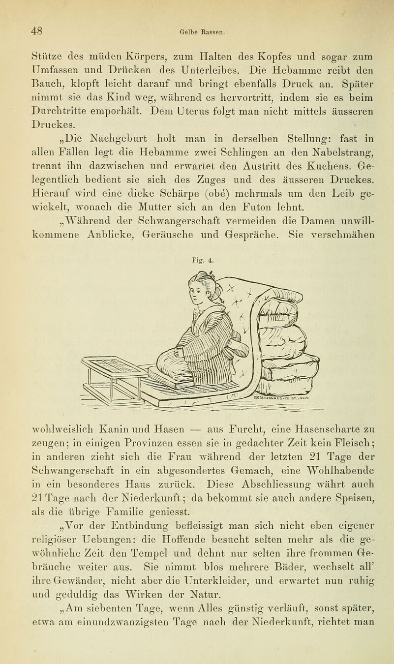 Stütze des müden Körpers, zum Halten des Kopfes imd sogar zum Umfassen und Drücken des Unterleibes. Die Hebamme reibt den Bauch, klopft leicht darauf und bringt ebenfalls Druck an. Später nimmt sie das Kind weg, während es hervortritt, indem sie es beim Durchtritte emporhält. Dem Uterus folgt man nicht mittels äusseren Druckes. „Die Nachgeburt holt man in derselben Stellung: fast in allen Fällen legt die Hebamme zwei Schlingen an den Nabelstrang, trennt ihn dazwischen und erwartet den Austritt des Kuchens. Ge- legentlich bedient sie sich des Zuges und des äusseren Druckes. Hierauf wird eine dicke Schärpe (obe) mehrmals um den Leib ge- wickelt, wonach die Mutter sich an den Futon lehnt. „Während der Schwangerschaft vermeiden die Damen unwill- kommene Anblicke, Geräusche und Gespräche. Sie verschmähen Fig. 4. wohlweislich Kanin und Hasen — aus Furcht, eine Hasenscharte zu zeugen; in einigen Provinzen essen sie in gedachter Zeit kein Fleisch; in anderen zieht sich die Frau während der letzten 21 Tage der Schwangerschaft in ein abgesondertes Gemach, eine Wohlhabende in ein besonderes Haus zurück. Diese Abschliessung währt auch 21 Tage nach der Niederkunft; da bekommt sie auch andere Speisen, als die übrige Familie geniesst. „Vor der Entbindung befleissigt man sich nicht eben eigener religiöser Hebungen: die Hoffende besucht selten mehr als die ge- wöhnliche Zeit den Tempel und dehnt nur selten ihre frommen Ge- bräache weiter aus. Sie nimmt blos mehrere Bäder, wechselt all' ihre Gewänder, nicht aber die Unterkleider, und erwartet nun ruhig und geduldig das Wirken der Natur. „Am siebenten Tage, wenn Alles günstig verläuft, sonst später, etwa am einundzwanzigsten Tage nach der Niederkunft, richtet man