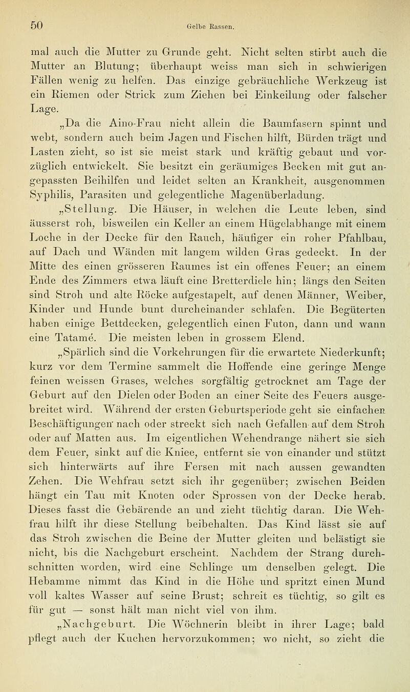 mal auch die Mutter zu Glrunde gelit. Nicht selten stirbt auch die Mutter an Blutung; überhaupt weiss man sich in schwierigen Fällen wenig zu helfen. Das einzige gebräuchliche Werkzeug ist ein Riemen oder Strick zum Ziehen bei Einkeilung oder falscher Lage. „Da die Aino-Frau nicht allein die Baumfasern spinnt und webt, sondern auch beim Jagen und Fischen hilft, Bürden trägt und Lasten zieht, so ist sie meist stark und kräftig gebaut und vor- züglich entwickelt. Sie besitzt ein geräumiges Becken mit gut an- gepassten Beihilfen und leidet selten an Krankheit, ausgenommen Syphilis, Parasiten und gelegentliche Magenüberladung. „Stellung. Die Häuser, in welchen die Leute leben, sind äusserst roh, bisweilen ein Keller an einem Hügelabhange mit einem Loche in der Decke für den Rauch, häufiger ein roher Pfahlbau, auf Dach und Wänden mit langem wilden Grras gedeckt. In der Mitte des einen grösseren Raumes ist ein offenes Feuer; an einem Ende des Zimmers etwa läuft eine Bretterdiele hin; längs den Seiten sind Stroh und alte Röcke aufgestapelt, auf denen Männer, Weiber, Kinder und Hunde bunt durcheinander schlafen. Die Begüterten haben einige Bettdecken, gelegentlich einen Futon, dann und wann eine Tatame. Die meisten leben in grossem Elend. „Spärlich sind die Vorkehrungen für die erwartete Niederkunft; kurz vor dem Termine sammelt die Hoffende eine geringe Menge feinen weissen Grases, welches sorgfältig getrocknet am Tage der Geburt auf den Dielen oder Boden an einer Seite des Feuers ausge- breitet wird. Während der ersten Geburtsperiode geht sie einfachen Beschäftigungen' nach oder streckt sich nach Gefallen auf dem Stroh oder auf Matten aus. Im eigentlichen Wehendrange nähert sie sich dem Feuer, sinkt auf die Kniee, entfernt sie von einander und stützt sich hinterwärts auf ihre Fersen mit nach aussen gewandten Zehen. Die Wehfrau setzt sich ihr gegenüber; zwischen Beiden hängt ein Tau mit Knoten oder Sprossen von der Decke herab. Dieses fasst die Gebärende an und zieht tüchtig daran. Die Weh- frau hilft ihr diese Stellung beibehalten. Das Kind lässt sie auf das Stroh zwischen die Beine der Mutter gleiten und belästigt sie nicht, bis die Nachgeburt erscheint. Nachdem der Strang durch- schnitten worden, wird eine Schlinge um denselben gelegt. Die Hebamme nimmt das Kind in die Höhe und spritzt einen Mund voll kaltes Wasser auf seine Brust; schreit es tüchtig, so gilt es für gut — sonst hält man nicht viel von ihm. „Nachgeburt. Die Wöchnerin bleibt in ihrer Lage; bald pflegt auch der Kuchen hervorzukommen; wo nicht, so zieht die