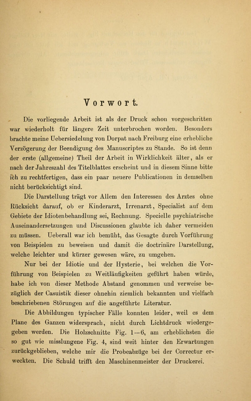 Vorwort. Die vorliegende Arbeit ist als der Druck schon vorgeschritten war v/iederholt für längere Zeit unterbrochen worden. Besonders brachte meine Uebersiedelung von Dorpat nach Freiburg eine erhebliche Verzögerung der Beendigung des Manuscriptes zu Stande. So ist denn der erste (allgemeine) Theil der Arbeit in Wirklichkeit älter, als er nach der Jahreszahl des Titelblattes erscheint und in diesem Sinne bitte ich zu rechtfertigen, dass ein paar neuere Publicationen in demselben nicht berücksitjhtigt sind. Die Darstellung trägt vor Allem den Interessen des Arztes ohne Rücksicht darauf, ob er Kinderarzt, Irrenarzt, Specialist auf dem Gebiete der Idiotenbehandlung sei, Rechnung. Specielle psychiatrische Auseinandersetzungen und Discussionen glaubte ich daher vermeiden zu müssen. Ueberall war ich bemüht, das Gesagte durch Vorführung von Beispielen zu beweisen und damit die doctrinäre Darstellung, welche leichter und kürzer gewesen wäre, zu umgehen. Nur bei der Idiotie und der Hysterie, bei welchen die Vor- führung von Beispielen zu Weitläufigkeiten geführt haben würde, habe ich von dieser Methode Abstand genommen und verweise be- züglich der Casuistik dieser ohnehin ziemlich bekannten und vielfach beschriebenen Störungen auf die angeführte Literatur. Die Abbildungen typischer Fälle konnten leider, weil es dem Plane des Ganzen widersprach, nicht durch Lichtdruck wiederge- geben werden. Die Holzschnitte Fig. 1 — 6, am erheblichsten die so gut wie misslungene Fig. 4, sind weit hinter den Erwartungen zurückgeblieben, welche mir die Probeabzüge bei der Correctur er- weckten. Die Schuld trifft den Maschinenmeister der Druckerei,