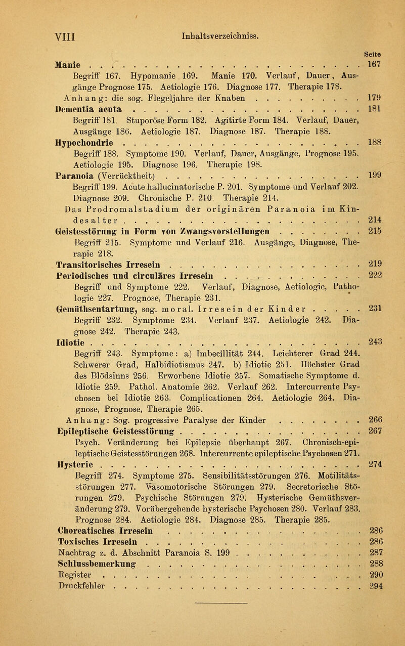 Seite Manie 167 Begriff 167. Hypomanie 169. Manie 170. Verlauf, Dauer, Aus- gänge Prognose 175. Aetiologie 176. Diagnose 177. Therapie 178. Anhang: die sog. Flegeljahre der Knaben 179 Dementia acuta 181 Begritf 181. Stuporöse Form 182. Agitirte Form 184. Verlauf, Dauer, Ausgänge 186. Aetiologie 187. Diagnose 187. Therapie 188. Hypochondrie 188 Begriff 188. Symptome 190. Verlauf, Dauer, Ausgänge, Prognose 195. Aetiologie 195. Diagnose 196. Therapie 198. Paranoia (Verrücktheit) 199 Begriff 199. Acute hallucinatorische P. 201. Symptome und Verlauf 202. Diagnose 209. Chronische P. 210. Therapie 214. Das Prodromalsta dium der originären Paranoia im Kin- desalter 214 Geistesstörung in Form von Zwangsvorstellungen 215 Begriff 215. Symptome und Verlauf 216. Ausgänge, Diagnose, The- rapie 218. Transitorisches Irresein 219 Periodisclies und circuläres Irresein 222 Begriff und Symptome 222. Verlauf, Diagnose, Aetiologie, Patho- logie 227. Prognose, Therapie 231. GfCmüthsentartung, sog. moral. Ir res ein d er Kind er 231 Begriff 232. Symptome 234. Verlauf 237. Aetiologie 242. Dia- gnose 242. Therapie 243. Idiotie 243 Begriff 243. Symptome: a) Imbecillität 244. Leichterer Grad 244. Schwerer Grad, Halbidiotismus 247. b) Idiotie 251. Höchster Grad des Blödsinns 256. Erworbene Idiotie 257. Somatische Symptome d. Idiotie 259. Pathol. Anatomie 262. Verlauf 262. Intercurrente Psy- chosen bei Idiotie 263. Complicationen 264. Aetiologie 264. Dia- gnose, Prognose, Therapie 265. Anhang: Sog. progressive Paralyse der Kinder 266 Epileptische Geistesstörung 267 Psych. Veränderung bei Epilepsie überhaupt 267. Chronisch-epi- leptische Geistesstörungen 268. Intercurrente epileptische Psychosen 271. Hysterie 274 Begriff' 274. Symptome 275. Sensibilitätsstörungen 276. Motilitäts- störungen 277. Vasomotorische Störungen 279. Secretorische Stö- rungen 279. Psychische Störungen 279. Hysterische Gemüthsver- änderung 279. Vorübergehende hysterische Psychosen 280. Verlauf 283. Prognose 284. Aetiologie 284. Diagnose 285. Therapie 285. Choreatisches Irresein 286 Toxisches Irresein 286 Nachtrag z. d. Abschnitt Paranoia S. 199 287 Schlussbeuierltung 288 Register 290 Druckfehler 294