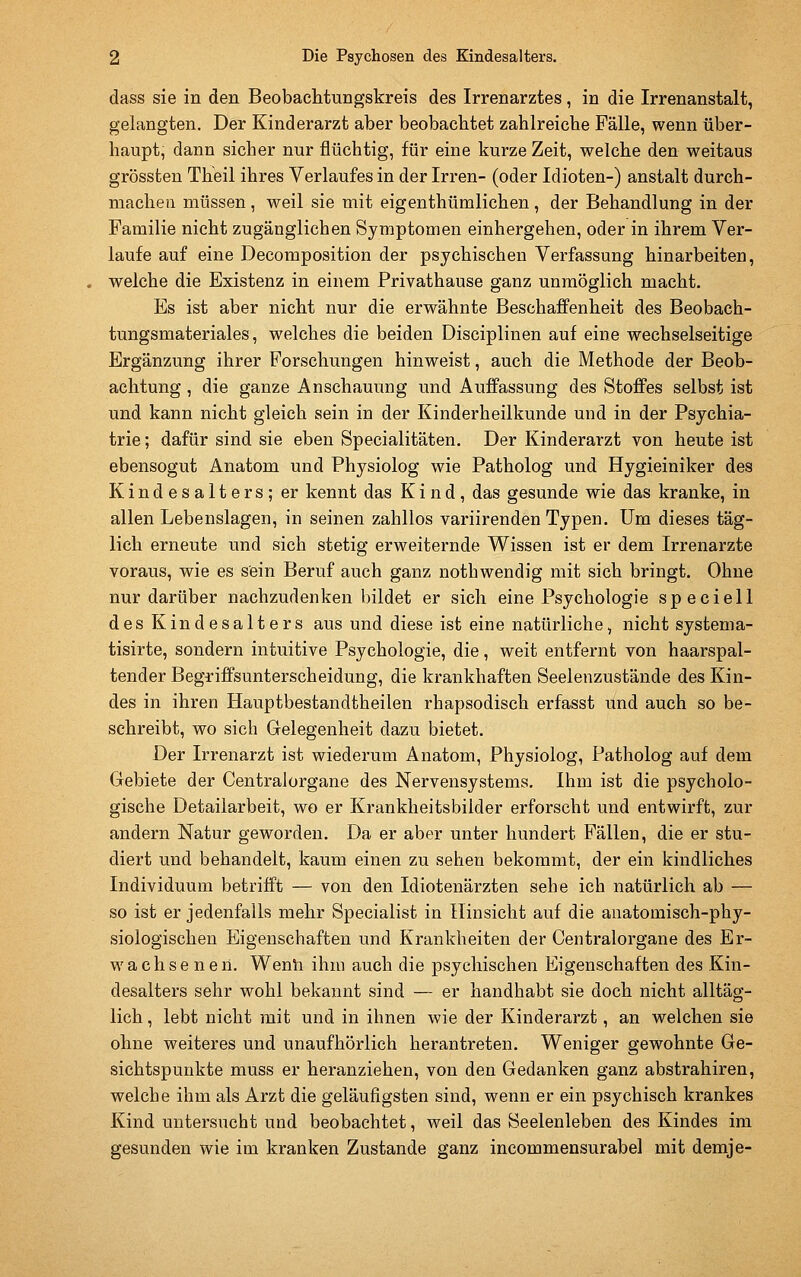 dass sie in den Beobachtungskreis des Irrenarztes, in die Irrenanstalt, gelangten. Der Kinderarzt aber beobachtet zahlreiche Fälle, wenn über- haupt, dann sicher nur flüchtig, für eine kurze Zeit, welche den weitaus grössten Theil ihres Verlaufes in der Irren- (oder Idioten-) anstalt durch- machen müssen , weil sie mit eigenthümlichen , der Behandlung in der Familie nicht zugänglichen Symptomen einhergehen, oder in ihrem Ver- laufe auf eine Decomposition der psychischen Verfassung hinarbeiten, welche die Existenz in einem Privathause ganz unmöglich macht. Es ist aber nicht nur die erwähnte Beschaffenheit des Beobach- tungsmateriales, welches die beiden Disciplinen auf eine wechselseitige Ergänzung ihrer Forschungen hinweist, auch die Methode der Beob- achtung , die ganze Anschauung und Auffassung des Stoffes selbst ist und kann nicht gleich sein in der Kinderheilkunde und in der Psychia- trie; dafür sind sie eben Specialitäten. Der Kinderarzt von heute ist ebensogut Anatom und Physiolog wie Patholog und Hygieiniker des Kindesalters; er kennt das Kind, das gesunde wie das kranke, in allen Lebenslagen, in seinen zahllos variirenden Typen. Um dieses täg- lich erneute und sich stetig erweiternde Wissen ist er dem Irrenarzte voraus, wie es sein Beruf auch ganz notbwendig mit sich bringt. Ohne nur darüber nachzudenken bildet er sich eine Psychologie speciell des Kindesalters aus und diese ist eine natürliche, nicht systema- tisirte, sondern intuitive Psychologie, die, weit entfernt von haarspal- tender Begriffsunterscheidung, die krankhaften Seelenzustände des Kin- des in ihren Hauptbestandtheilen rhapsodisch erfasst und auch so be- schreibt, wo sich Gelegenheit dazu bietet. Der Irrenarzt ist wiederum Anatom, Physiolog, Patholog auf dem Gebiete der Centralorgane des Nervensystems, Ihm ist die psycholo- gische Detailarbeit, wo er Krankheitsbilder erforscht und entwirft, zur andern Natur geworden. Da er aber unter hundert Fällen, die er stu- diert und behandelt, kaum einen zu sehen bekommt, der ein kindliches Individuum betrifft — von den Idiotenärzten sehe ich natürlich ab — so ist er jedenfalls mehr Specialist in Hinsicht auf die anatomisch-phy- siologischen Eigenschaften und Krankheiten der Centralorgane des Er- wachsenen. Wenli ihm auch die psychischen Eigenschaften des Kin- desaltei'S sehr wohl bekannt sind — er handhabt sie doch nicht alltäg- lich , lebt nicht mit und in ihnen wie der Kinderarzt, an welchen sie ohne weiteres und unaufhörlich herantreten. Weniger gewohnte Ge- sichtspunkte muss er heranziehen, von den Gedanken ganz abstrahiren, welche ihm als Arzt die geläufigsten sind, wenn er ein psychisch krankes Kind untersucht und beobachtet, weil das Seelenleben des Kindes im gesunden wie im kranken Zustande ganz incommensurabel mit demje-