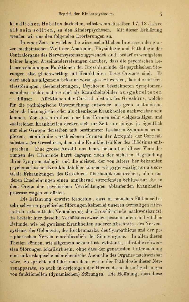 kindlichen Habitus darbieten, selbst wenn dieselben 17, 18 Jahre alt sein sollten, zu den Kinderpsychosen. Mit dieser Erklärung wenden wir uns den folgenden Erörterungen zu. In einer Zeit, in welcher die wissenschaftlichen Interessen der gan- zen medicinischen Welt der Anatomie, Physiologie und Pathologie der Centralorgane des Nervensystems zugewendet sind, bedarf es wenigstens keiner langen Auseinandersetzungen darüber, dass die psychischen Le- benserscheinungen Funktionen der Grosshirnrinde, die psychischen Stö- rungen also gleichwerthig mit Krankheiten dieses Organes sind. Es darf auch als allgemein bekannt vorausgesetzt werden, dass die mit Gei- stesstörungen, Seelenstörungen, Psychosen bezeichneten Symptomen- complexe nichts anderes sind als Krankheitsbilder ausgebreiteter, — diffuser — Affektionen der Corticalsubstanz des Grosshirns, welche für die pathologische Untersuchung entweder als grob anatomische, oder als histologische oder als chemische Krankheiten nachweisbar sein können. Von diesen in ihren einzelnen Formen sehr vielgestaltigen und zahlreichen Krankheiten decken sich zur Zeit nur einige, ja eigentlich nur eine Gruppe derselben mit bestimmter fassbaren Symptomencom- plexen, nämlich die verschiedenen Formen der Atrophie der Cortical- substanz des Grosshirus, denen die Krankheitsbilder des Blödsinns ent-- sprechen. Eine grosse Anzahl uns heute bekannter diffuser Verände- rungen der Hirnrinde harrt dagegen noch der sicheren Begründung ihrer Symptomatologie und die meisten der von Alters her bekannten psychopathischen Krankheitsbilder können wir gegenwärtig nur als cor- ticale Erkrankungen des Grosshirns überhaupt ansprechen, ohne aus deren Erscheinungen einen annähernd zutreffenden Schluss auf die in dem Organ der psychischen Verrichtungen ablaufenden Krankheits- processe wagen zu dürfen. Die Erfahrung erweist fernerhin, dass in manchen Fällen selbst sehr schwerer psychischer Störungen keinerlei unseren dermaligen Hilfs- mitteln erkenntliche Veränderung der Grosshirnrinde nachweisbar ist. Es besteht hier dasselbe Verhältniss zwischen postmortalem und vitalem Befunde, wie bei gewissen Krankheiten anderer Abschnitte des Nerven- systems, der Oblongata, des Rückenmarks, des Sympathicus und der pe- ripherischen Nerven einschliesslich der Sinnesorgane. In allen diesen Theilen können, wie allgemein bekannt ist, eklatante, selbst die schwer- sten Störungen lokalisirt sein, ohne dass der genauesten Untersuchung eine mikroskopische oder chemische Anomalie des Organes nachweisbar wäre. So spricht und lehrt man denn wie in der Pathologie dieser Ner- venapparate, so auch in derjenigen der Hirnrinde noch nothgedrungen von funktionellen (dynamischen) Störungen. Die Hoffnung, dass diese