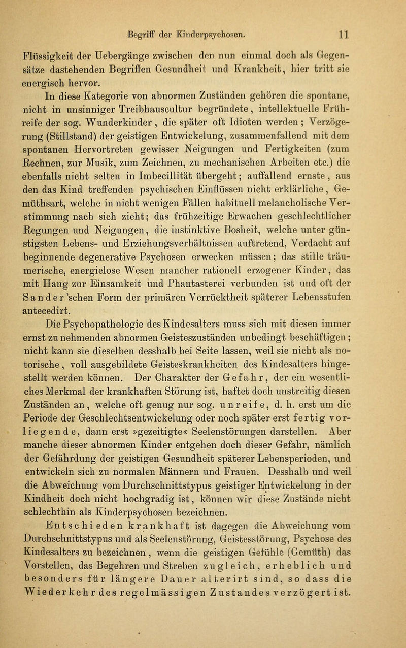 Flüssigkeit der Uebergänge zwischen den nun einmal doch als Gegen- sätze dastehenden Begriffen Gesundheit und Krankheit, hier tritt sie energisch hervor. In diese Kategorie von abnormen Zuständen gehören die spontane, nicht in unsinniger Treibhauscultur begründete, intellektuelle Früh- reife der sog. Wunderkinder, die später oft Idioten werden; Verzöge- rung (Stillstand) der geistigen Entwickelung, zusammenfallend mit dem spontanen Hervortreten gewisser Neigungen und Fertigkeiten (zum Rechnen, zur Musik, zum Zeichnen, zu mechanischen Arbeiten etc.) die ebenfalls nicht selten in Imbecillität übergeht; auffallend ernste , aus den das Kind treffenden psychischen Einflüssen nicht erklärliche, Ge- müthsart, welche in nicht wenigen Fällen habituell melancholische Ver- stimmung nach sich zieht; das frühzeitige Erwachen geschlechtlicher Regungen und Neigungen, die instinktive Bosheit, welche unter gün- stigsten Lebens- und Erziehungsverhältnissen auftretend, Verdacht auf beginnende degenerative Psychosen erwecken müssen; das stille träu- merische, energielose Wesen mancher rationell erzogener Kinder, das mit Hang zur Einsamkeit und Phantasterei verbunden ist und oft der Sander'sehen Form der primären Verrücktheit späterer Lebensstufen antecedirt. Die Psychopathologie des Kindesalters muss sich mit diesen immer ernst zu nehmenden abnormen Geisteszuständen unbedingt beschäftigen; nicht kann sie dieselben desshalb bei Seite lassen, weil sie nicht als no- torische , voll ausgebildete Geisteskrankheiten des Kindesalters hinge- stellt werden können. Der Charakter der Gefahr, der ein wesentli- ches Merkmal der krankhaften Störung ist, haftet doch unstreitig diesen Zuständen an, welche oft genug nur sog. unreife, d. h. erst um die Periode der Geschlechtsentwickelung oder noch später erst fertig vor- liegende, dann erst »gezeitigte« Seelenstörungen darstellen. Aber manche dieser abnormen Kinder entgehen doch dieser Gefahr, nämlich der Gefährdung der geistigen Gesundheit späterer Lebensperioden, und entwickeln sich zu normalen Männern und Frauen. Desshalb und weil die Abweichung vom Durchschnittstypus geistiger Entwickelung in der Kindheit doch nicht hochgradig ist, können wir diese Zustände nicht schlechthin als Kinderpsychosen bezeichnen. Entschieden krankhaft ist dagegen die Abweichung vom Durchschnittstypus und als Seelenstörung, Geistesstörung, Psychose des Kindesalters zu bezeichnen, wenn die geistigen Gefühle (Gemüth) das Vorstellen, das Begehren und Streben zugleich, erheblich und besonders für längere Dauer alterirt sind, so dass die Wiederkehr des regelmässigen Zustandes verzögert ist.
