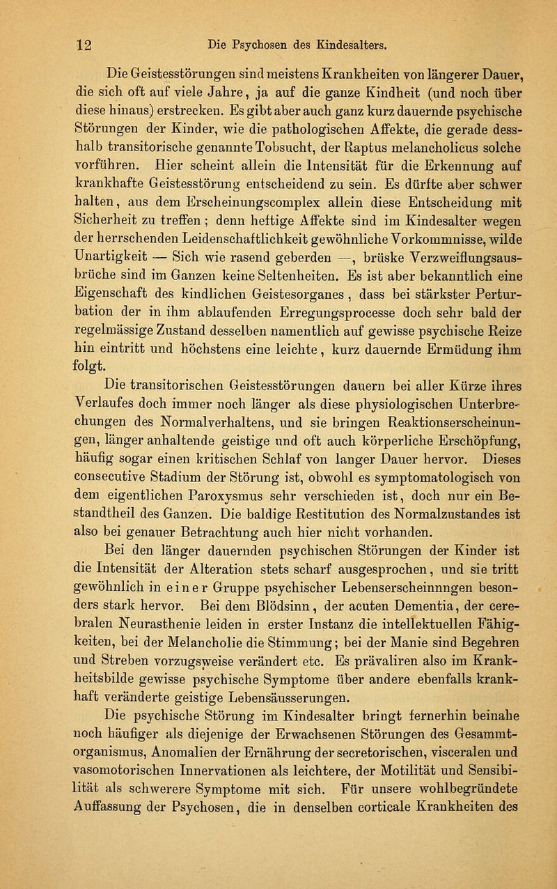 Die Geistesstörungen sind meistens Krankheiten von längerer Dauer, die sich oft auf viele Jahre, ja auf die ganze Kindheit (und noch über diese hinaus) erstrecken. Es gibt aber auch ganz kurz dauernde psychische Störungen der Kinder, wie die pathologischen Affekte, die gerade dess- halb transitorische genannte Tobsucht, der Raptus melancholicus solche vorführen. Hier scheint allein die Intensität für die Erkennung auf krankhafte Geistesstörung entscheidend zu sein. Es dürfte aber schwer halten, aus dem Erscheinungscomplex allein diese Entscheidung mit Sicherheit zu treffen ; denn heftige Affekte sind im Kindesalter wegen der herrschenden Leidenschaftlichkeit gewöhnliche Vorkommnisse, wilde Unartigkeit — Sich wie rasend geberden —, brüske Verzweiflungsaus- brüche sind im Ganzen keine Seltenheiten. Es ist aber bekanntlich eine Eigenschaft des kindlichen Geistesorganes , dass bei stärkster Pertur- bation der in ihm ablaufenden Erregungsprocesse doch sehr bald der regelmässige Zustand desselben namentlich auf gewisse psychische Reize hin eintritt und höchstens eine leichte, kurz dauernde Ermüdung ihm folgt. Die transitorischen Geistesstörungen dauern bei aller Kürze ihres Verlaufes doch immer noch länger als diese physiologischen Unterbre- chungen des Normalverhaltens, und sie bringen Reaktionserscheinun- gen, länger anhaltende geistige und oft auch körperliche Erschöpfung, häufig sogar einen kritischen Schlaf von langer Dauer hervor. Dieses consecutive Stadium der Störung ist, obwohl es symptomatologisch von dem eigentlichen Paroxysmus sehr verschieden ist, doch nur ein Be- standtheil des Ganzen. Die baldige Restitution des Normalzustandes ist also bei genauer Betrachtung auch hier nicht vorhanden. Bei den länger dauernden psychischen Störungen der Kinder ist die Intensität der Alteration stets scharf ausgesprochen, und sie tritt gewöhnlich in einer Gruppe psychischer Lebenserscheinnngen beson- ders stark hervor. Bei dem Blödsinn, der acuten Dementia, der cere- bralen Neurasthenie leiden in erster Instanz die intellektuellen Fähig- keiten, bei der Melancholie die Stimmung; bei der Manie sind Begehren und Streben vorzugsweise verändert etc. Es prävaliren also im Krank- heitsbilde gewisse psychische Symptome über andere ebenfalls krank- haft veränderte geistige Lebensäusserungen. Die psychische Störung im Kindesalter bringt fernerhin beinahe noch häufiger als diejenige der Erwachsenen Störungen des Gesammt- organismus, Anomalien der Ernährung der secretorischen, visceralen und vasomotorischen Innervationen als leichtere, der Motilität und Sensibi- lität als schwerere Symptome mit sich. Für unsere wohlbegründete Auffassung der Psychosen, die in denselben corticale Krankheiten des