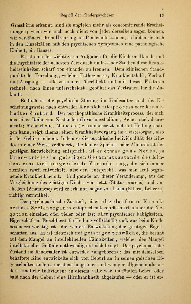 Grosshirns erkennt, sind sie ungleich mehr als concomitirende Erschei- nungen ; wenn wir auch noch nicht von jeder derselben sagen können, wir verständen ihren Ursprung aus Rindenaftektionen, so bilden sie doch in den Einzelfällen mit den psychischen Symptomen eine pathologische Einheit, ein Ganzes. Es ist eine der wichtigsten Aufgaben für die Kinderheilkunde und die Psychiatrie der neuesten Zeit durch umfassende Studien diese Krank- heitseinheiten scharf von einander zu trennen. Dem klinischen Stand- punkte der Forschung, welcher Pathogenese, Krankbeitsbild, Verlauf und Ausgang — alle zusammen überblickt und mit diesen Faktoren rechnet, nach ihnen unterscheidet, gebührt das Vertrauen für die Zu- kunft. Endlich ist die psychische Störung im Kindesalter auch der Er- scheinungsweise nach entweder K r a n k h e i t s p r o c e s s oder k r a n k- hafter Zustand. Der psychopathische Krankheitsprocess, der sich aus einer Reihe von Zuständen (Invasionsstadium, Acme, stad. decre- menti; Melancholie, Manie etc.) zusammensetzt und mit Heilung endi- gen kann, zeigt allemal einen Krankheitsvorgang im Geistesorgan, also in der Gehirnrinde an. Indem er die psychische Individualität des Kin- des in einer Weise verändert, die keiner Spielart oder Abnormität der geistigen Entwickelung entspricht, ist er etwas ganz Neues, ja Unerwartetes im geisti gen Gesam mtzustan de desKin- des, eine tief eingreifende Veränderung, die sich immer ziemlich rasch entwickelt, also dem entspricht, was man acut begin- nende Krankheit nennt. Und gerade an dieser Veränderung, aus der Vergleichung des geistigen Kindes von jetzt (Status präsens) und von ehedem (Anamnese) wird er erkannt, sogar von Laien (Eltern, Lehrern) richtig vermuthet. Der psychopathische Zustand, einer abgelaufen eu Krank- heit des S^eelenorganes entsprechend, repräsentirt immer die Ne- gation einzelner oder vieler oder fast aller psychischer Fähigkeiten, Eigenschaften. Er schliesst die Heilung vollständig und, was beim Kinde besonders wichtig ist, die weitere Entwickelung der geistigen Eigen- schaften aus. Er ist identisch mit geistiger Schwäche, die beruht auf dem Mangel an intellektuellen Fähigkeiten, welcher den Maugel intellektueller Gefühle nothwendig mit sich bringt. Der psychopatische Zustand im Kindesalter ist entweder »angeboren« : das mit demselben behaftete Kind entwickelte sich von Geburt an in seinen geistigen Ei- genschaften anders, meistens langsamer und weniger allgemein als aur- dere kindliche Individuen; in diesem Falle war im fötalen Leben oder bald nach der Geburt eine Hirnkrankheit abgelaufen — oder er ist er-