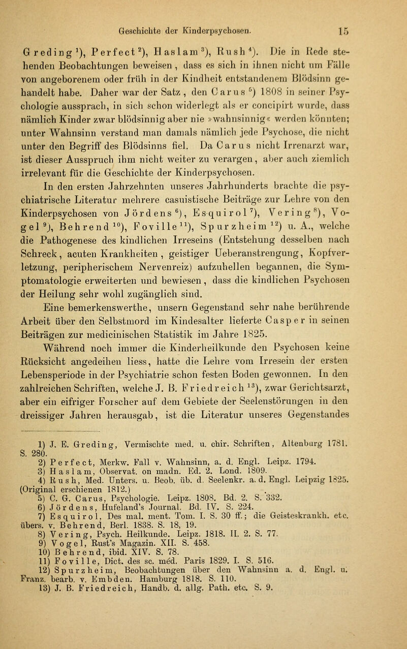 Greding^), Perfecta), Ilaslam^), Rush^j. Die in Rede ste- henden Beobachtungen beweisen , dass es sich in ihnen nicht nm Fälle von angeborenem oder früh in der Kindheit entstandenem Blödsinn ge- handelt habe. Daher war der Satz , den Carus '^) 1808 in seiner Psy- chologie aussprach, in sich schon widerlegt als er concipirt wurde, dass nämlich Kinder zwar blödsinnig aber nie »wahnsinnig'< worden könnten; unter Wahnsinn verstand man damals nämlich jede Psychose, die nicht unter den Begriff des Blödsinns fiel. Da Carus nicht Irrenarzt war, ist dieser Ausspruch ihm nicht weiter zu verargen, aber auch ziemlich irrelevant für die Geschichte der Kinderpsychosen. In den ersten Jahrzehnten unseres Jahrhunderts brachte die psy- chiatrische Literatur mehrere casuistische Beiträge zur Lehre von den Kinderpsychosen von J Ordens^), EsquiroH), Vering^), Vo- gel ^j, Behrendt), Foville^^), Spurzheim^^) U.A., welche die Pathogenese des kindlichen Irreseins (Entstehung desselben nach Schreck, acuten Krankheiten , geistiger Ueberanstrengung, Kopfver- letzung, peripherischem Nervenreiz) aufzuhellen begannen, die Sym- ptomatologie erweiterten und bewiesen, dass die kindlichen Psychosen der Heilung sehr wohl zugänglich sind. Eine bemerkenswerthe, uusern Gegenstand sehr nahe berührende Arbeit über den Selbstmord im Kindesalter lieferte Casper in seinen Beiträgen zur medicinischen Statistik im Jahre 1825. Während noch immer die Kinderheilkunde den Psychosen keine Rücksicht angedeiheu Hess, hatte die Lehre vom Irresein der ersten Lebensperiode in der Psychiatrie schon festen Boden gewonnen. In den zahlreichen Schriften, welche J. B. E'riedreich ^^), zwar Gerichtsarzt, aber ein eifriger Forscher auf dem Gebiete der Seelenstörungen in den dreissiger Jahren herausgab, ist die Literatur unseres Gegenstandes 1) J. E. Grading, Vermischte med. u. chir. Schriften, Altenbarg 1781. S. 280. 2) Perfect, Merkw. Fall v. Wahnsinn, a, d. Engl. Leipz. 1794. 3) Ha Slam, Observat. on madn. Ed. 2. Lond. 1809. 4) Rush, Med. Unters, u. Beob. üb. d. Seelenkr. a. d. Engl. Leipzig 1825. (Original erschienen 1812.) 5) C. G. Carus, Psychologie. Leipz. 1808. Bd. 2. S. 332. 6) J ö r d e n s, Hufeland's Journal. Bd. IV. S. 224. 7) Esquirol, Des mal. ment. Tom. I. S. 30 ff.; die Geisteskrankh. etc. übers, v. Behrend, Berl. 1838. S. 18, 19. 8) Vering, Psych. Heilkunde. Leipz. 1818. IL 2. S. 77. 9) Vogel, Rust's Magazin. XIL S. 458. 10) Behrend, ibid. XIV. S. 78. 11) Poville, Dict. des sc. med. Paris 1829. L S. 516. 12) Spurzheim, Beobachtungen über den Wahnsinn a. d. Engl. u. Franz. bearb. v. Embden. Hamburg 1818. S. 110. 13) J. B. Friedreich, Handb. d. allg. Path. etc. S. 9.