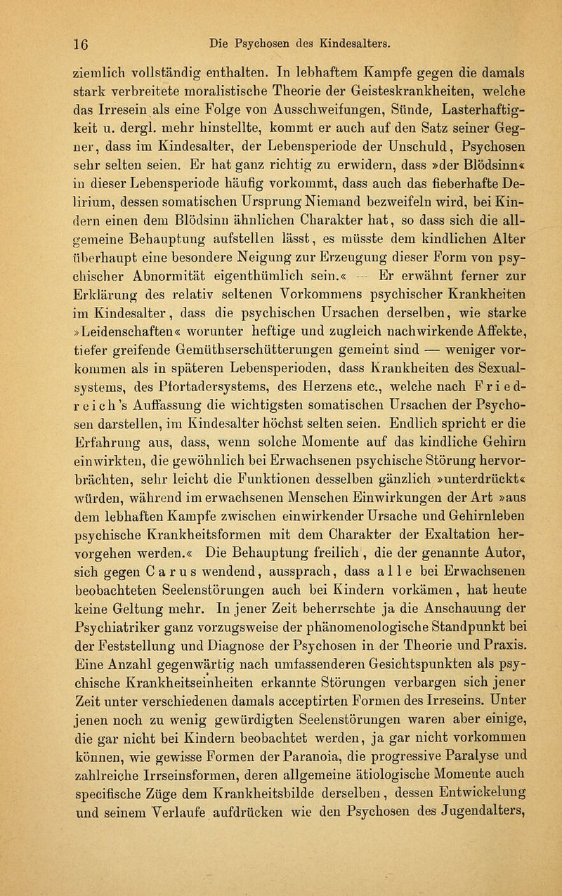 ziemlich vollständig enthalten. In lebhaftem Kampfe gegen die damals stark verbreitete moralistische Theorie der Geisteskrankheiten, welche das Irresein als eine Folge von Ausschweifungen, Sünde, Lasterhaftig- keit u. dergl. mehr hinstellte, kommt er auch auf den Satz seiner Geg- ner , dass im Kindesalter, der Lebensperiode der Unschuld, Psychosen sehr selten seien. Er hat ganz richtig zu erwidern, dass »der Blödsinn« in dieser Lebensperiode häufig vorkommt, dass auch das fieberhafte De- lirium, dessen somatischen Ursprung Niemand bezweifeln wird, bei Kin- dern einen dem Blödsinn ähnlichen Charakter hat, so dass sich die all- gemeine Behauptung aufstellen lässt, es raüsste dem kindlichen Alter überhaupt eine besondere Neigung zur Erzeugung dieser Form von psy- chischer Abnormität eigenthüralich sein.« - Er erwähnt ferner zur Erklärung des relativ seltenen Vorkommens psychischer Krankheiten im Kindesalter, dass die psychischen Ursachen derselben, wie starke »Leidenschaften« worunter heftige und zugleich nachwirkende Affekte, tiefer greifende Gemüthserschütterungen gemeint sind — weniger vor- kommen als in späteren Lebensperioden, dass Krankheiten des Sexual- systems, des Pfortadersystems, des Herzens etc., welche nach Fried- r e i c h 's Auffassung die wichtigsten somatischen Ursachen der Psycho- sen darstellen, im Kindesalter höchst selten seien. Endlich spricht er die Erfahrung aus, dass, wenn solche Momente auf das kindliche Gehirn einwirkten, die gewöhnlich bei Erwachsenen psychische Störung hervor- brächten, sehr leicht die Funktionen desselben gänzlich »unterdrückt« würden, während im erwachsenen Menschen Einwirkungen der Art »aus dem lebhaften Kampfe zwischen einwirkender Ursache und Gehirnleben psychische Krankheitsformen mit dem Charakter der Exaltation her- vorgehen werden.« Die Behauptung freilich , die der genannte Autor, sich gegen C a r u s wendend, aussprach, dass alle bei Erwachsenen beobachteten Seelenstörungen auch bei Kindern vorkämen, hat heute keine Geltung mehr. In jener Zeit beherrschte ja die Anschauung der Psychiatriker ganz vorzugsweise der phänomenologische Standpunkt bei der Feststellung und Diagnose der Psychosen in der Theorie und Praxis. Eine Anzahl gegenwärtig nach umfassenderen Gesichtspunkten als psy- chische Krankheitseinheiten erkannte Störungen verbargen sich jener Zeit unter verschiedenen damals acceptirten Formen des Irreseins. Unter jenen noch zu wenig gewürdigten Seelenstörungen waren aber einige, die gar nicht bei Kindern beobachtet werden, ja gar nicht vorkommen können, wie gewisse Formen der Paranoia, die progressive Paralyse und zahlreiche Irrseinsformen, deren allgemeine ätiologische Momente auch specifische Züge dem Krankheitsbilde derselben , dessen Entwickelung und seinem Verlaufe aufdrücken wie den Psychosen des Jugendalters,