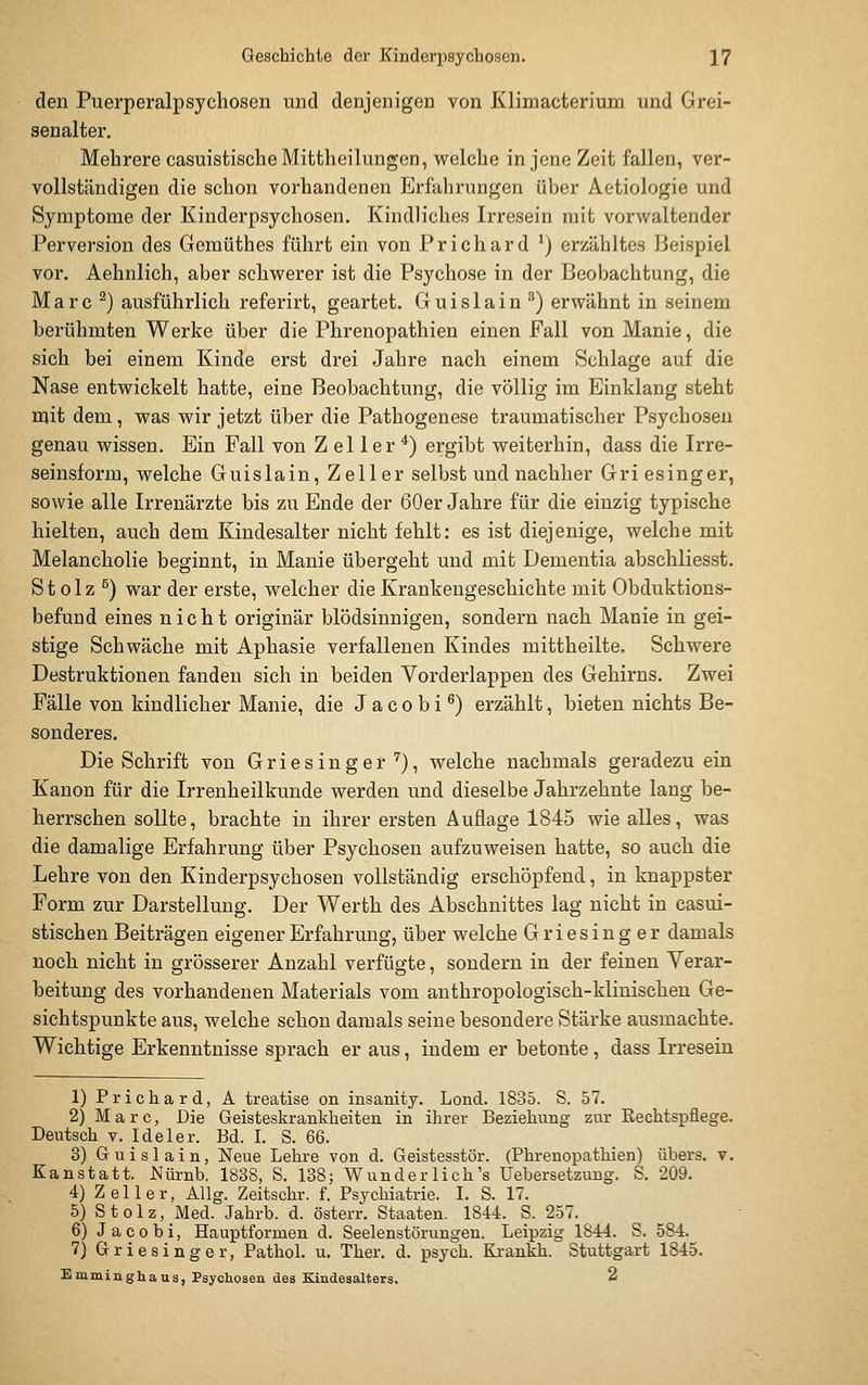 den Puerperalpsychosen und denjenigen von Klimacterium und Grei- senalter. Mehrere casuistische Mittheilungen, welche in jene Zeit fallen, ver- vollständigen die schon vorhandenen Erfahrungen über Aetiologie und Symptome der Kinderpsychosen. Kindliches Irresein mit vorwaltender Perversion des Gemüthes führt ein von Prichard ^) erzähltes Beispiel vor. Aehnlich, aber schwerer ist die Psychose in der Beobachtung, die Marc ^) ausführlich referirt, geartet. Guislain ^) erwähnt in seinem berühmten Werke über die Phrenopathien einen Fall von Manie, die sich bei einem Kinde erst drei Jahre nach einem Schlage auf die Nase entwickelt hatte, eine Beobachtung, die völlig im Einklang steht mit dem, was wir jetzt über die Pathogenese traumatischer Psychosen genau wissen. Ein Fall von Z el 1 er *) ergibt weiterhin, dass die Irre- seinsform, welche Guislain, Zeller selbst und nachher Griesinger, sowie alle Irrenärzte bis zu Ende der 60er Jahre für die einzig typische hielten, auch dem Kindesalter nicht fehlt: es ist diejenige, welche mit Melancholie beginnt, in Manie übergeht und mit Dementia abschliesst. St olz ^) war der erste, welcher die Krankengeschichte mit Obduktions- befund eines nicht originär blödsinnigen, sondern nach Manie in gei- stige Schwäche mit Aphasie verfallenen Kindes mittheilte. Schwere Destruktionen fanden sich in beiden Vorderlappen des Gehirns. Zwei Fälle von kindlicher Manie, die J a c o b i ^) erzählt, bieten nichts Be- sonderes. Die Schrift von Griesinger '^), welche nachmals geradezu ein Kanon für die Irrenheilkunde werden und dieselbe Jahrzehnte lang be- herrschen sollte, brachte in ihrer ersten Auflage 1845 wie alles, was die damalige Erfahrung über Psychosen aufzuweisen hatte, so auch die Lehre von den Kinderpsychosen vollständig erschöpfend, in knappster Form zur Darstellung. Der Werth des Abschnittes lag nicht in easui- stischen Beiträgen eigener Erfahrung, über welche Griesinger damals noch nicht in grösserer Anzahl verfügte, sondern in der feineu Verar- beitung des vorhandenen Materials vom anthropologisch-klinischen Ge- sichtspunkte aus, welche schon damals seine besondere Stärke ausmachte. Wichtige Erkenntnisse sprach er aus, indem er betonte, dass Irresein 1) Prichard, A treatise on insanity. Lond. 1835. S. 57. 2) Marc, Die Geisteskrankheiten in ihrer Beziehung zur Rechtspflege. Deutsch V. Ide 1er. Bd. I. S. 66. 3) Guislain, Neue Lehre von d. Geistesstör. (Phrenopathien) übers, v. Kanstatt. Nürnb. 1838, S. 138; Wunderlich's Uebersetzung. S. 209. 4) Zell er, Allg. Zeitschr. f. Psychiatrie. I. S. 17. 5) Stolz, Med. Jahrb. d. österr. Staaten. 1844. S. 257. 6) Jacobi, Hauptformen d. Seelenstörungeu. Leipzig 1844. S. 584. 7) Griesinger, PathoL u. Ther. d. psych. Krankh. Stuttgart 1845. Bmminghaus, Psychosen des Kindesalters. 2