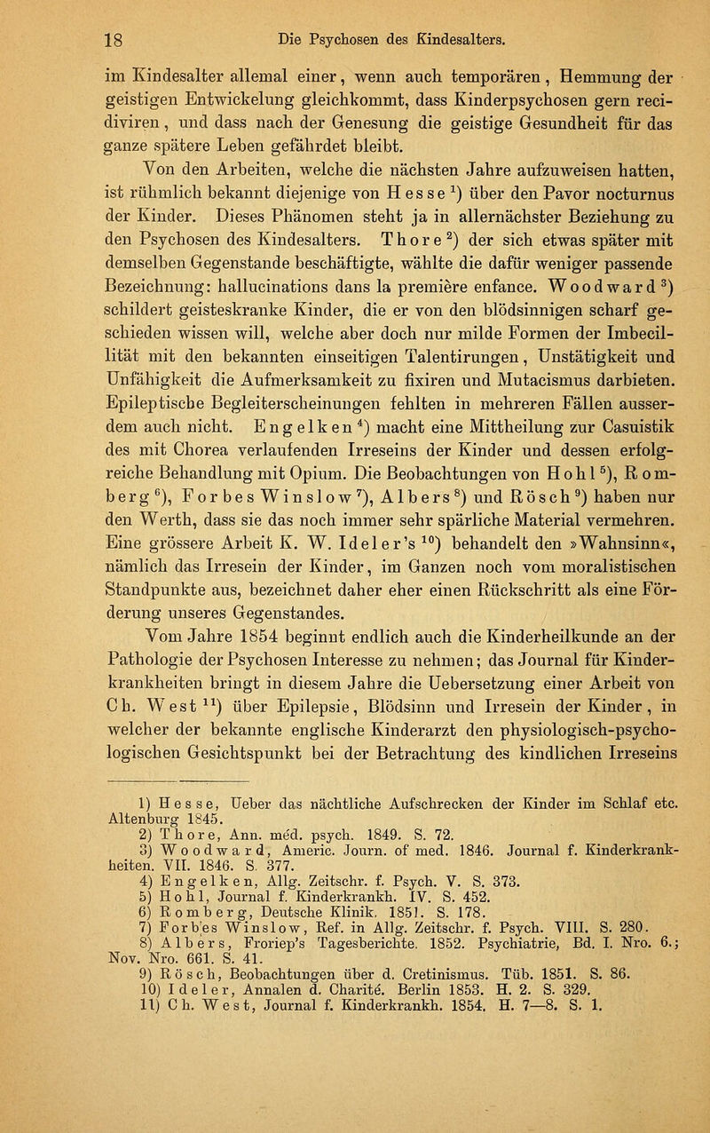 im Kindesalter allemal einer, wenn auch temporären, Hemmung der geistigen Entwickelung gleichkommt, dass Kinderpsychosen gern reci- diviren, und dass nach der Genesung die geistige Gesundheit für das ganze spätere Leben gefährdet bleibt. Von den Arbeiten, welche die nächsten Jahre aufzuweisen hatten, ist rühmlich bekannt diejenige von H es se ^) über den Pavor nocturnus der Kinder. Dieses Phänomen steht ja in allernächster Beziehung zu den Psychosen des Kindesalters. T h o r e ^) der sich etwas später mit demselben Gegenstande beschäftigte, wählte die dafür weniger passende Bezeichnung: hallucinations dans la premiere enfance. Wood ward ^) schildert geisteskranke Kinder, die er von den blödsinnigen scharf ge- schieden wissen will, welche aber doch nur milde Formen der Imbecil- lität mit den bekannten einseitigen Talentirungen, ünstätigkeit und Unfähigkeit die Aufmerksamkeit zu fixiren und Mutacismus darbieten. Epileptische Begleiterscheinungen fehlten in mehreren Fällen ausser- dem auch nicht. Engelken*) macht eine Mittheilung zur Casuistik des mit Chorea verlaufenden Irreseins der Kinder und dessen erfolg- reiche Behandlung mit Opium. Die Beobachtungen von Höh l ^), Rom- berg*'), ForbesWinslow^), Albers ^) und Rösch ^) haben nur den Werth, dass sie das noch immer sehr spärliche Material vermehren. Eine grössere Arbeit K. W. Ideler's ^^) behandelt den »Wahnsinn«, nämlich das Irresein der Kinder, im Ganzen noch vom moralistischen Standpunkte aus, bezeichnet daher eher einen Rückschritt als eine För- derung unseres Gegenstandes. Vom Jahre 1854 beginnt endlich auch die Kinderheilkunde an der Pathologie der Psychosen Interesse zu nehmen; das Journal für Kinder- krankheiten bringt in diesem Jahre die Uebersetzung einer Arbeit von Ob. West-*^^) über Epilepsie, Blödsinn und Irresein der Kinder, in welcher der bekannte englische Kinderarzt den physiologisch-psycho- logischen Gesichtspunkt bei der Betrachtung des kindlichen Irreseins 1) Hesse, Ueber das nächtliche Aufschrecken der Kinder im Schlaf etc. Altenburg 1845. 2) Thore, Ann. med. psych. 1849. S. 72. 3) Woodward, Americ. Journ. of med. 1846. Journal f. Kinderkrank- heiten. VII. 1846. S. 377. 4) Engelken, Allg. Zeitschr. f. Psych. V. S. 373. 5) Hohl, Journal f. Kinderkrankh. IV. S. 452. 6) Romberg, Deutsche Klinik. 185J. S. 178. 7) Forb;es V^inslow, Ref. in Allg. Zeitschr. f. Psych. VIII. S. 280. 8) Alb er s, Froriep's Tagesberichte. 1852. Psychiatrie, Bd. I. Nro. 6.; Nov. Nro. 661. S. 41. 9) Rösch, Beobachtungen über d. Cretinismus. Tüb. 1851. S. 86. 10) Ideler, Annalen d. Charite'. Berlin 1853. H. 2. S. 329. 11) Gh. West, Journal f. Kinderkrankh. 1854. H. 7—8. S. 1.