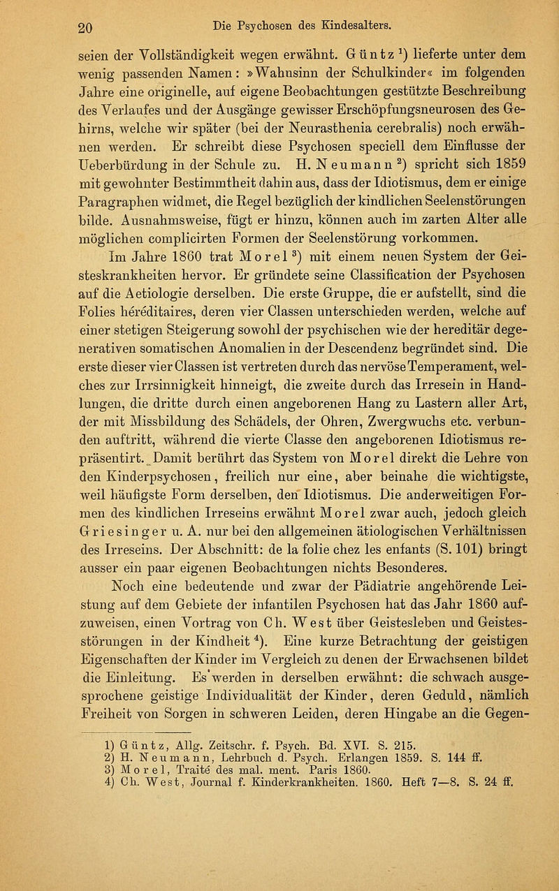 seien der Vollständigkeit wegen erwähnt. G ü n t z ^) lieferte unter dem wenig passenden Namen: »Wahnsinn der Schulkinder« im folgenden Jahre eine originelle, auf eigene Beobachtungen gestützte Beschreibung des Verlaufes und der Ausgänge gewisser Erschöpfungsneurosen des Ge- hirns, welche wir später (bei der Neurasthenia cerebralis) noch erwäh- nen werden. Er schreibt diese Psychosen speciell dem Einflüsse der üeberbürdung in der Schule zu, H. Neu mann ^) spricht sich 1859 mit gewohnter Bestimmtheit dahin aus, dass der Idiotismus, dem er einige Paragraphen widmet, die Regel bezüglich der kindlichen Seelenstörungen bilde. Ausnahmsweise, fügt er hinzu, können auch im zarten Alter alle möglichen complicirten Formen der Seelenstörung vorkommen. Im Jahre 1860 trat Morel ^) mit einem neuen System der Gei- steskrankheiten hervor. Er gründete seine Classification der Psychosen auf die A etiologie derselben. Die erste Gruppe, die er aufstellt, sind die Folies hereditaires, deren vier Classen unterschieden werden, welche auf einer stetigen Steigerung sowohl der psychischen wie der hereditär dege- nerativen somatischen Anomalien in der Descendenz begründet sind. Die erste dieser vier Classen ist vertreten durch das nervöse Temperament, wel- ches zur Irrsinnigkeit hinneigt, die zweite durch das Irresein in Hand- lungen, die dritte durch einen angeborenen Hang zu Lastern aller Art, der mit Missbildung des Schädels, der Ohren, Zwergwuchs etc. verbun- den auftritt, während die vierte Classe den angeborenen Idiotismus re- präsentirt. Damit berührt das System von Morel direkt die Lehre von den Kinderpsychosen, freilich nur eine, aber beinahe die wichtigste, weil häufigste Form derselben, den Idiotismus. Die anderweitigen For- men des kindlichen Irreseins erwähnt Morel zwar auch, jedoch gleich Griesinger u. A. nur bei den allgemeinen ätiologischen Verhältnissen des Irreseins. Der Abschnitt: de la folie chez les enfants (S. 101) bringt ausser ein paar eigenen Beobachtungen nichts Besonderes. Noch eine bedeutende und zwar der Pädiatrie angehörende Lei- stung auf dem Gebiete der infantilen Psychosen hat das Jahr 1860 auf- zuweisen, einen Vortrag von Ch. West über Geistesleben und Geistes- störungen in der Kindheit *), Eine kurze Betrachtung der geistigen Eigenschaften der Kinder im Vergleich zu denen der Erwachsenen bildet die Einleitung. Es werden in derselben erwähnt: die schwach ausge- sprochene geistige Individualität der Kinder, deren Geduld, nämlich Freiheit von Sorgen in schweren Leiden, deren Hingabe an die Gegen- 1) Güntz, Allg. Zeitschr. f. Psych. Bd. XVI. S. 215. 2) H. TSTeumann, Lehrbuch d. Psych. Erlangen 1859. S. 144 ff. 3) Morel, Traite des mal. ment. Paris 1860. 4) Ch. West, Journal f. Kinderkrankheiten. 1860. Heft 7—8. S. 24 ff.