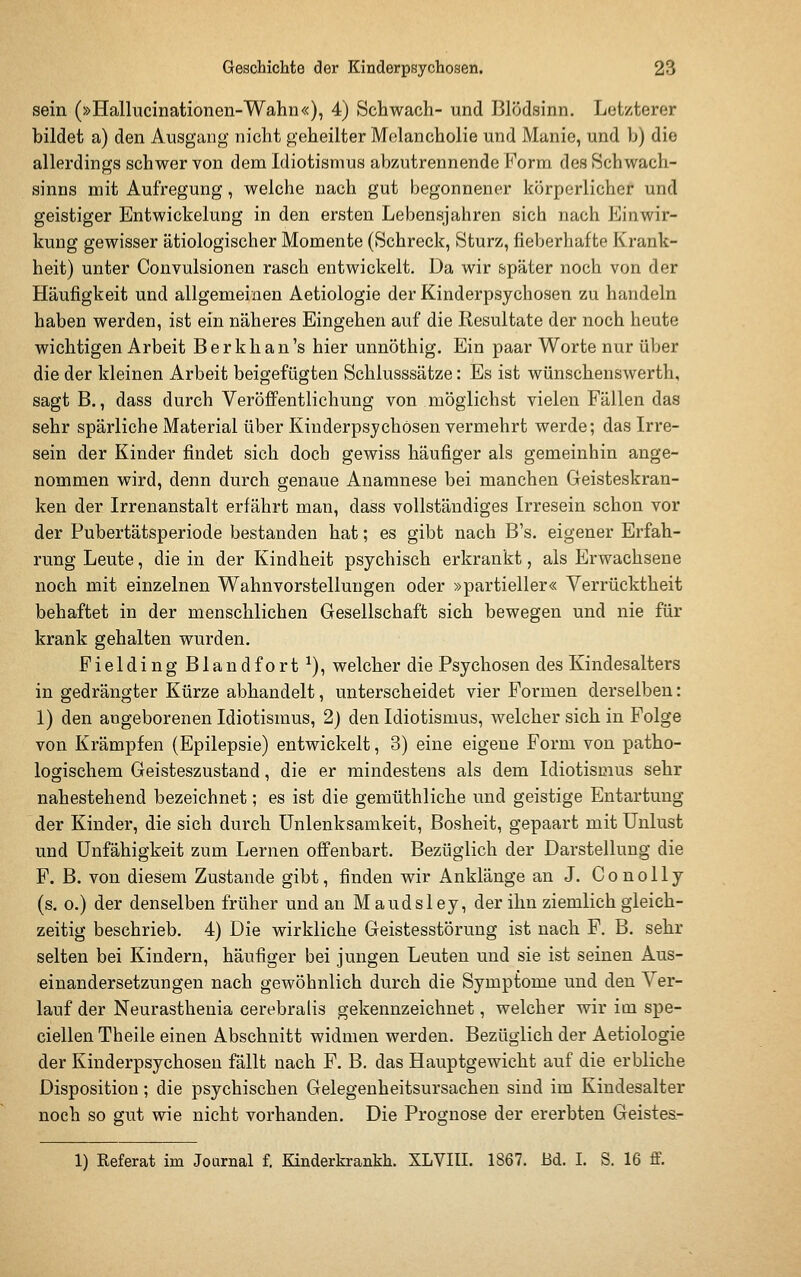 sein (»Hallucinationen-Wahn«), 4) Schwach- und Blödsinn. Letzterer bildet a) den Ausgang nicht geheilter Melancholie und Manie, und b) die allerdings schwer von dem Idiotismus abzutrennende Form des Schwach- sinns mit Aufregung, welche nach gut begonnener körperlicher und geistiger Entwickelung in den ersten Lebensjahren sich nach Einwir- kung gewisser ätiologischer Momente (Schreck, Sturz, fieberhafte Krank- heit) unter Convulsionen rasch entwickelt. Da wir später noch von der Häufigkeit und allgemeinen Aetiologie der Kinderpsychosen zu handeln haben werden, ist ein näheres Eingehen auf die Resultate der noch heute wichtigen Arbeit Berkhan's hier unnöthig. Ein paar Worte nur über die der kleinen Arbeit beigefügten Schlusssätze: Es ist wünschenswerth, sagt B., dass durch Veröffentlichung von möglichst vielen Fällen das sehr spärliche Material über Kinderpsychosen vermehrt werde; das Irre- sein der Kinder findet sich doch gewiss häufiger als gemeinhin ange- nommen wird, denn durch genaue Anamnese bei manchen Geisteskran- ken der Irrenanstalt erfährt man, dass vollständiges Irresein schon vor der Pubertätsperiode bestanden hat; es gibt nach B's. eigener Erfah- rung Leute, die in der Kindheit psychisch erkrankt, als Erwachsene noch mit einzelnen Wahnvorstellungen oder »partieller« Verrücktheit behaftet in der menschlichen Gesellschaft sich bewegen und nie für krank gehalten wurden. Fielding Blandfort ^), welcher die Psychosen des Kindesalters in gedrängter Kürze abhandelt, unterscheidet vier Formen derselben: 1) den angeborenen Idiotismus, 2) den Idiotismus, welcher sich in Folge von Krämpfen (Epilepsie) entwickelt, 3) eine eigene Form von patho- logischem Geisteszustand, die er mindestens als dem Idiotismus sehr nahestehend bezeichnet; es ist die gemüthliche und geistige Entartung der Kinder, die sich durch ünlenksamkeit, Bosheit, gepaart mit Unlust und Unfähigkeit zum Lernen offenbart. Bezüglich der Darstellung die F. B. von diesem Zustande gibt, finden wir Anklänge an J. Conolly (s. 0.) der denselben früher und an Maudsley, der ihn ziemlich gleich- zeitig beschrieb. 4) Die wirkliche Geistesstörung ist nach F. B. sehr selten bei Kindern, häufiger bei jungen Leuten und sie ist seinen Aus- einandersetzungen nach gewöhnlich durch die Symptome und den Ver- lauf der Neurastheuia cerebralis gekennzeichnet, welcher wir im spe- ciellen Theile einen Abschnitt widmen werden. Bezüglich der Aetiologie der Kinderpsychosen fällt nach F. B, das Hauptgewicht auf die erbliche Disposition; die psychischen Gelegenheitsursachen sind im Kindesalter noch so gut wie nicht vorhanden. Die Prognose der ererbten Geistea- 1) Referat im Joarnal f. Kinderkrankh. XLVIII. 1867. Bd. I. S. 16 ff.