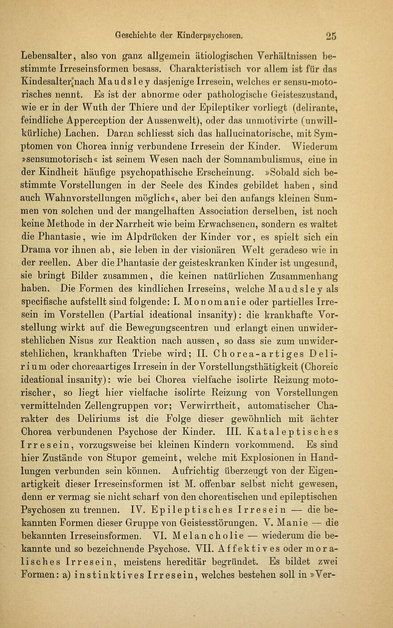 Lebensalter, also von ganz allgemein ätiologischen Verhältnissen be- stimmte Irreseinsformen besass. Charakteristisch vor allem ist für das Kindesalterrnach Maudsley dasjenige Irresein, welches er sensu-moto- risches nennt. Es ist der abnorme oder pathologische Geisteszustand, wie er in der Wuth der Thiere und der Epileptiker vorliegt (delirante, feindliche Apperception der Aussenwelt), oder das unmotivirte funwill- kürliche) Lachen. Darp^n schliesst sich das hallucinatorische, mit Sym- ptomen von Chorea innig verbundene Irresein der Kinder. Wiederum »sensumotorisch« ist seinem Wesen nach der Somnambulismus, eine in der Kindheit häufige psychopathische Erscheinung. »Sobald sich be- stimmte Vorstellungen in der Seele des Kindes gebildet haben, sind auch Wahnvorstellungen möglich«, aber bei den anfangs kleinen Sum- men von solchen und der mangelhaften Association derselben, ist noch keine Methode in der Narrheit wie beim Erwachsenen, sondern es waltet die Phantasie, wie im Alpdrücken der Kinder vor, es spielt sich ein Drama vor ihnen ab, sie leben in der visionären Welt geradeso wie in der reellen. Aber die Phantasie der geisteskranken Kinder ist ungesund, sie bringt Bilder zusammen, die keinen natürlichen Zusammenhang haben. Die Formen des kindlichen Irreseins, welche Maudsley als specifische aufstellt sind folgende: I. Monomanie oder partielles Irre- sein im Vorstellen (Partial ideational insanity): die krankhafte Vor- stellung wirkt auf die Bewegungscentren und erlangt einen unwider- stehlichen Nisus zur Reaktion nach aussen, so dass sie zum unwider- stehlichen, krankhaften Triebe wird; IL Chorea-artiges Deli- rium oder choreaartiges Irresein in der Vorstellungsthätigkeit (Choreic ideational insanity): wie bei Chorea vielfache isolirte Reizung moto- rischer, so liegt hier vielfache isolirte Reizung von Vorstellungen vermittelnden Zellengruppen vor; Verwirrtheit, automatischer Cha- rakter des Deliriums ist die Folge dieser gewöhnlich mit ächter Chorea verbundenen Psychose der Kinder. III. Kataleptisches Irresein, vorzugsweise bei kleinen Kindern vorkommend. Es sind hier Zustände von Stupor gemeint, welche mit Explosionen in Hand- lungen verbunden sein können. Aufrichtig überzeugt von der Eigeu- artigkeit dieser Irreseinsformen ist M. offenbar selbst nicht gewesen, denn er vermag sie nicht scharf von den choreatischen und epileptischen Psychosen zu trennen. IV. Epileptisches Irresein — die be- kannten Formen dieser Gruppe von Geistesstörungen. V. Manie — die bekannten Irreseinsformen. VI. Melancholie — wiederum die be- kannte und so bezeichnende Psychose. VII. Affektives oder mora- lisches Irresein, meistens hereditär begründet. Es bildet zwei Formen: a) instinktives Irresein, welches bestehen soll in »Ver-