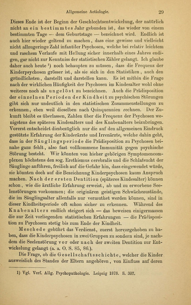 Dieses Ende ist der Beginn der Geschlechtsentwickelung, der natürlich nicht an ein bestimmtes Jahr gebunden ist, das wieder von einem bestimmten Tage — dem Geburtstage — bezeichnet wird. Endlich ist auch hier wieder geltend zu machen, dass eine gewisse und vielleicht nicht allzugeringe Zahl infantiler Psychosen, welche bei relativ leichtem und raschem Verlaufe mit Heilung sicher innerhalb eines Jahres endi- gen, gar nicht zur Kenntniss der statistischen Zähler gelangt. Ich glaube daher auch heute ^) noch behaupten zu müssen, dass die Frequenz der Kinderpsychosen grösser ist, als sie sich in den Statistiken , auch den gründlichsten, darstellt und darstellen kann. Es ist mithin die Frage nach der wirklichen Häufigkeit der Psychosen im Kindesalter wohl ohne weiteres noch als ungelöst zu bezeichnen. Auch die Prädisposition der einzelnenPerioden der Kindheit zu psychischen Störungen gibt sich nur undeutlich in den statistischen Zusammenstellungen zu erkennen, eben weil dieselben nach Quinquennien rechnen. Der Zu- kunft bleibt es überlassen, Zahlen über die Frequenz der Psychosen we- nigstens des späteren Kindesalters und des Knabenalters beizubringen. Vorerst entscheidet diesbezüglich nur die auf den allgemeinen Eindruck gestützte Erfahrung der Kinderärzte und Irrenärzte, welche dahin geht, dass in der Säuglingsperiode die Prädisposition zu Psychosen bei- nahe ganz fehlt, also fast vollkommene Immunität gegen psychische Störung besteht. Wir könnten von hieher gehörigen Symptomencom- plexen höchstens den sog. Erethismus cerebralis und die Schlafsucht der Säuglinge anführen, freilich auf die Gefahr hin, dass eingewendet würde, sie könnten doch auf die Bezeichnung Kinderpsychosen kaum Anspruch machen. Nach der ersten Dentition (späteres Kindesalter) können schon, wie die ärztliche Erfahrung erweist, ab und zu erworbene See- lenstörungen vorkommen; die originären geistigen Schwächezustände, die im Säuglingsalter allenfalls nur vermuthet werden können, sind in dieser Kindheitsperiode oft schon sicher zu erkennen. Während des Knabenalters endlich steigert sich — das beweisen einigermassen die zur Zeit vorliegenden statistischen Erfahrungen — die Prädisposi- tion zu Psychosen stetig bis zum Ende der Kindheit. Meschede gebührt das Verdienst, zuerst hervorgehoben zu ha- ben, dass die Kinderpsychosen in zwei Gruppen zu sondern sind, je nach- dem die Seelenstörung vor oder nach der zweiten Dentition zur Ent- wickelung gelangt (a. a. 0. S. 85, 86.). Die Frage, ob die Gesellschafts schichte, welcher die Kinder ausweislich des Standes der Eltern angehören , von Einfluss auf deren 1) Vgl. Verf. Allg. Psychopathologie. Leipzig 1878. S. 307.