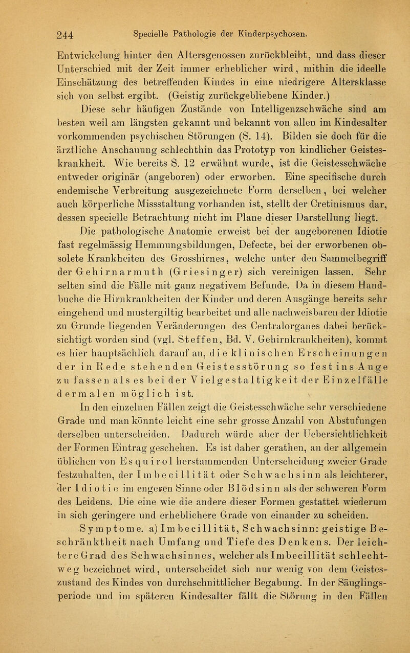 Eutwickelung hinter den Altersgenossen zurückbleibt, und dass dieser unterschied mit der Zeit immer erheblicher wird, mithin die ideelle Einschätzung des betreffenden Kindes in eine niedrigere Altersklasse sich von selbst ergibt. (Geistig zurückgebliebene Kinder.) Diese sehr häufigen Zustände von Intelligenzschwäche sind am besten weil am längsten gekannt und bekannt von allen im Kindesalter vorkommenden psychischen Störungen (S. 14). Bilden sie doch für die ärztliche Anschauung schlechthin das Prototyp von kindlicher Geistes- krankheit. Wie bereits S. 12 erwähnt wurde, ist die Geistesschwäche entweder originär (angeboren) oder erworben. Eine specifische durch endemische Verbreitung ausgezeichnete Form derselben, bei welcher auch körperliche Missstaltung vorhanden ist, stellt der Cretinismus dar, dessen specielle Betrachtung nicht im Plane dieser Darstellung liegt. Die pathologische Anatomie erweist bei der angeborenen Idiotie fast regelmässig Hemmungsbildungen, Defecte, bei der erworbenen ob- solete Krankheiten des Grosshii-nes, welche unter den Sammelbegriff der G e h i r n a r m u t h (G r i e s i n g e r) sich vereinigen lassen. Sehr selten sind die Fälle mit ganz negativem Befunde. Da in diesem Hand- buche die Hirnkraukheiten der Kinder und deren Ausgänge bereits sehr eingehend und mustergiltig bearbeitet und alle nachweisbaren der Idiotie zu Grunde liegenden Veränderungen des Centralorganes dabei berück- sichtigt worden sind (vgl. Steffen, Bd. V. Gehirnkrankheiten), kommt es hier hauptsächlich darauf an, die klinischen Erscheinungen der i n R e d e s t e h e n d en G ei s t e ss tö r u n g so f es t i n s A u ge zu fassen als es bei der Vielgestaltigkeit der Einzelfälle d e r ]n a 1 e n m ö g 1 i c h i s t. In den einzelnen Fällen zeigt die Geistesschwäche sehr verschiedene Grade und man könnte leicht eine sehr grosse Anzahl von Abstufungen derselben unterscheiden. Dadurch würde aber der Uebersichtlichkeit der Formen Eintrag geschehen. Es ist daher gerathen, an der allgemein üblichen von Esquirol herstammenden Unterscheidung zweier Grade festzuhalten, der I m b e c i 11 i t ä t oder Schwachsinn als leichterer, der Idiotie im engeren Sinne oder Blödsinn als der schweren Form des Leidens. Die eine wie die andere dieser Formen gestattet wiederum in sich geringere und erheblichere Grade von einander zu scheiden. Symptome. a)Imbecillität, Schwachsinn: geistige Be- schränktheit nach Umfang und Tiefe des Denkens. Der leich- tere Grad des Schwachsinnes, welcher alsImbecillität schlecht- weg bezeichnet wird, unterscheidet sich nur wenig von dem Geistes- zustand des Kindes von durchschnittlicher Begabung. In der Säuglings- periode und im späteren Kindesalter fällt die Störung in den Fällen