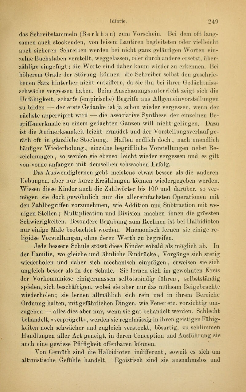 das Schreibstuiniiieln (Herk liii,ii) /um Vorschein, lUn dein oll hiii^- sanien auch stockenden, von h;isem J^autiren begleiteten oder vielleicht anch sicheren Schreiben werden bei nicht gajiz j^elänligen Worten ein- zelne Buchstaben verstellt, weggelassen, oder durch andere ersetzt, über- zählige eingefügt; die Worte sind daher kaum wieder zu erkennen. Hei höherem Grade der Störung können die Schreiber selbst den geschrie- benen Satz hinterher nicht entziffern, da sie ihn bei ihrer (iedächtniss- schwache vergessen haben. Beim Anschauungsunterricht zeigt sich die Unfähigkeit, scharfe (empirische) Begriffe aus Allgemeinvorstellungen zu bilden — der erste Gedanke ist ja schon wieder vergessen, wenn der nächste appercipirt wird — die associative Synthese der einzelnen Be- griffsmerkmale zu einem gedachten Ganzen will nicht gelingen. Dazu ist die Aufmerksamkeit leicht ermüdet und der Vorstellungsverlauf ge- räth oft in gänzliche Stockung. Haften endlich doch , nach unendlich häufiger Wiederholung, einzelne begriffliche Vorstellungen nebst Be- zeichnungen , so werden sie ebenso leicht wieder vergessen und es gilt von vorne anfangen mit demselben schwachen Erfolg. Das Auswendiglernen geht meistens etwas besser als die anderen üebungen, aber nur kurze Erzählungen können wiedergegeben werden. Wissen diese Kinder auch die Zahlwörter bis 100 und darüber, so ver- mögen sie doch gewöhnlich nur die allereinfachsten Operationen mit den Zahlbegriffen vorzunehmen, wie Addition und Subtraction mit we- nigen Stellen ; Multiplication und Division machen ihnen die grössten Schwierigkeiten. Besondere Begabung zum Rechnen ist bei Halbidioten nur einige Male beobachtet worden. Mnemonisch lernen sie einige re- ligiöse Vorstellungen, ohne deren Werth zu begreifen. Jede bessere Schule stösst diese Kinder sobald als möglich ab. In der Familie, wo gleiche und ähnliche Eindrücke, Vorgänge sich stetig wiederholen und daher sich mechanisch einprägen , erweisen sie sich ungleich besser als in der Schule. Sie lernen sich im gewohnten Kreis der Vorkommnisse einigermassen selbstständig führen , selbstständig spielen, sich beschäftigen, wobei sie aber nur das mühsam Beigebrachte wiederholen; sie lernen allmählich sich rein und in ihrem Bereiche Ordnung halten, mit gefährlichen Dingen, wie Feuer etc. vorsichtig um- zugehen — alles dies aber nur, wenn sie gut behandelt werden. Schlecht behandelt, »verprügelt«, werden sie regelmässig in ihren geistigen Fähig- keiten noch schwächer und zugleich verstockt, bösartig, zu schlimmen Handlungen aller Art geneigt, in deren Couception und Ausführung sie auch eine gewisse Pfiffigkeit offenbaren können. Von Gemüth sind die Halbidioten indifferent, soweit es sich um altruistische Gefühle handelt. Egoistisch sind sie ausnahmslos und