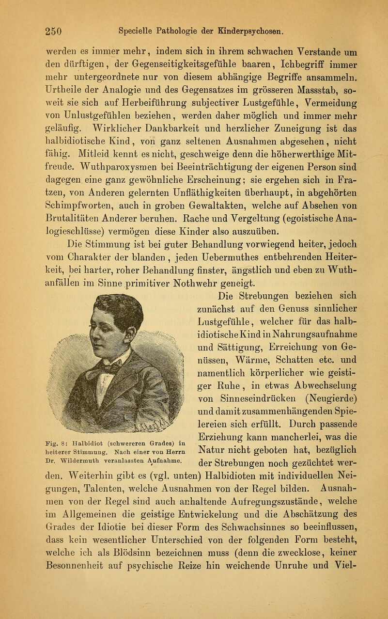 werden es immer mehr, indem sich in ihrem schwachen Verstände um den dürftigen, der Gegenseitigkeitsgefühle haaren, Ichbegriff immer mehr untergeordnete nur von diesem abhängige Begriffe ansammeln, ürtheile der Analogie und des Gegensatzes im grösseren Massstab, so- weit sie sich auf Herbeiführung subjectiver Lustgefühle, Vermeidung von ünlustgefühlen beziehen, werden daher möglich und immer mehr geläufig. Wirklicher Dankbarkeit und herzlicher Zuneigung ist das halbidiotische Kind, von ganz seltenen Ausnahmen abgesehen, nicht fähig. Mitleid kennt es nicht, geschweige denn die höherwerthige Mit- freude. Wuthparoxjsmen bei Beeinträchtigung der eigenen Person sind dagegen eine ganz gewöhnliche Erscheinung; sie ergehen sich in Fra- tzen, von Anderen gelernten ünfläthigkeiten überhaupt, in abgehörten Seh impf Worten, auch in groben Gewaltakten, welche auf Absehen von Brutalitäten Anderer beruhen. Rache und Vergeltung (egoistische Ana- logieschlüsse) vermögen diese Kinder also auszuüben. Die Stimmung ist bei guter Behandlung vorwiegend heiter, jedoch vom Charakter der blanden , jeden Uebermuthes entbehrenden Heiter- keit, bei harter, roher Behandlung finster, ängstlich und eben zu Wuth- anfällen im Sinne primitiver Nothwehr geneigt. Die Strebungen beziehen sich zunächst auf den Genuss sinnlicher Lustgefühle, welcher für das halb- idiotische Kind in Nahrungsaufnahme und Sättigung, Erreichung von Ge- nüssen, Wärme, Schatten etc. und namentlich körperlicher wie geisti- ger Ruhe, in etwas Abwechselung von Sinneseindrücken (Neugierde) und damit zusammenhängenden Spie- lereien sich erfüllt. Durch passende Erziehung kann mancherlei, was die Fig. 8: Halbidiot (schwereren Grades) in  heiterer Stimmung. Nach einer von Herrn Natur Uicht gcbotCU hat, beZÜgllch Dr. Wildermuth veranlassten A^ufnahme. (Jgj. StrcbungeU UOCh gCZÜchtct Wer- den. Weiterhin gibt es (vgl. unten) Halbidioten mit individuellen Nei- gungen, Talenten, welche Ausnahmen von der Regel bilden. Ausnah- men von der Regel sind auch anhaltende Aufregungszustände, welche im Allgemeinen die geistige Entwickelung und die Abschätzung des Grades der Idiotie bei dieser Form des Schwachsinnes so beeinflussen, dass kein wesentlicher Unterschied von der folgenden Form besteht, welche ich als Blödsinn bezeichnen muss (denn die zwecklose, keiner Besonnenheit auf psychische Reize hin weichende Unruhe und Viel-