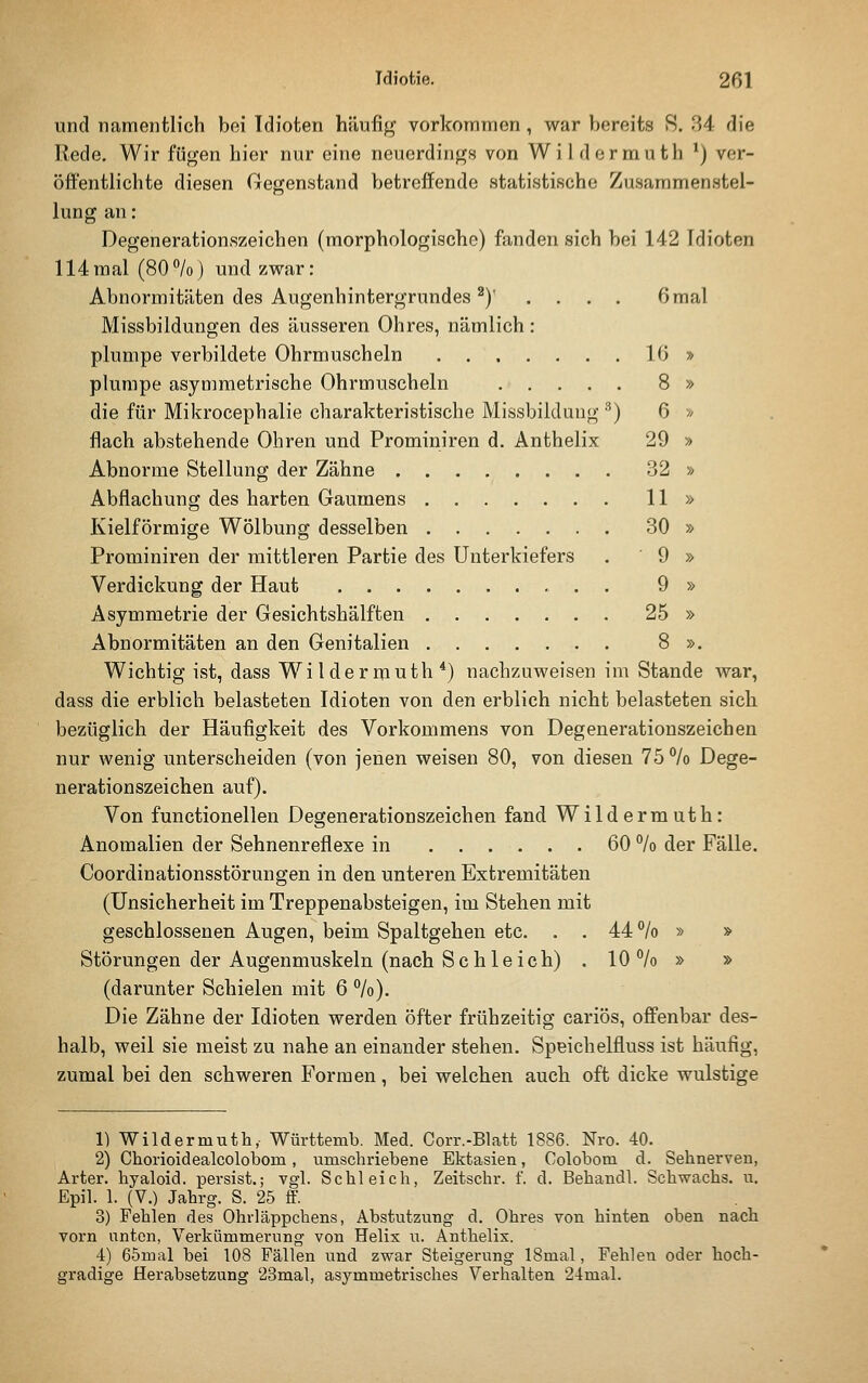 und namentlich bei Idioten häufig vorkonriTnen, war bereits 8. 34 die Rede. Wir fügen hier nur eine neuerdings von Wildormuth *) ver- öifentliehte diesen Gegenstand betreffende statistische Zusammenstel- lung an: Degenerationszeichen (morphologische) fanden sich bei 142 Idioten 114mal (80%) und zwar: Abnormitäten des Augenhintergrundes ^)' .... 6 mal Missbildungen des äusseren Ohres, nämlich: plumpe verbildete Ohrmuscheln 16 » plumpe asymmetrische Ohrmuscheln 8 » die für Mikrocephalie charakteristische Missbildung '^) 6 ■« flach abstehende Ohren und Prominiren d. Anthelix 29 » Abnorme Stellung der Zähne 32 » Abflachung des harten Gaumens 11 » Kielförmige Wölbung desselben 30 » Prominiren der mittleren Partie des Unterkiefers . 9 » Verdickung der Haut 9 » Asymmetrie der Gesichtshälften 25 » Abnormitäten an den Genitalien 8 ». Wichtig ist, dass Wildermuth*) nachzuweisen im Stande war, dass die erblich belasteten Idioten von den erblich nicht belasteten sich bezüglich der Häufigkeit des Vorkommens von Degenerationszeichen nur wenig unterscheiden (von jenen weisen 80, von diesen 75% Dege- nerationszeichen auf). Von functionellen Degenerationszeichen fand Wildermuth: Anomalien der Sehnenreflexe in ...... 60 % der Fälle. Coordinationsstörungen in den unteren Extremitäten (Unsicherheit im Treppenabsteigen, im Stehen mit geschlossenen Augen, beim Spaltgehen etc. . . 44% » » Störungen der Augenmuskeln (nach Schleich) . 10% » » (darunter Schielen mit 6 %). Die Zähne der Idioten werden öfter frühzeitig cariös, offenbar des- halb, weil sie meist zu nahe an einander stehen. Speichelfluss ist häufig, zumal bei den schweren Formen, bei welchen auch oft dicke wulstige 1) Wildermutli, Württemb. Med. Corr.-Blatt 1886. Nro. 40. 2) Chorioidealcolobom, umschriebene Ektasien, Colobom d. Sehnerven, Arter. hyaloid. persist.; vgl. Schleich, Zeitschr. f. d. Behandl. Schwachs. u, Epil. 1. (V.) Jahrg. S. 25 ff. 3) Fehlen des Ohrläppchens, Abstutzung d. Ohres von hinten oben nach vorn nntcn, Verkümmerung von Helix u. Anthelix. 4) 65mal bei 108 Fällen und zwar Steigerung ISmal, Fehleu oder hoch- gradige Herabsetzung 23mal, asymmetrisches Verhalten 24mal.