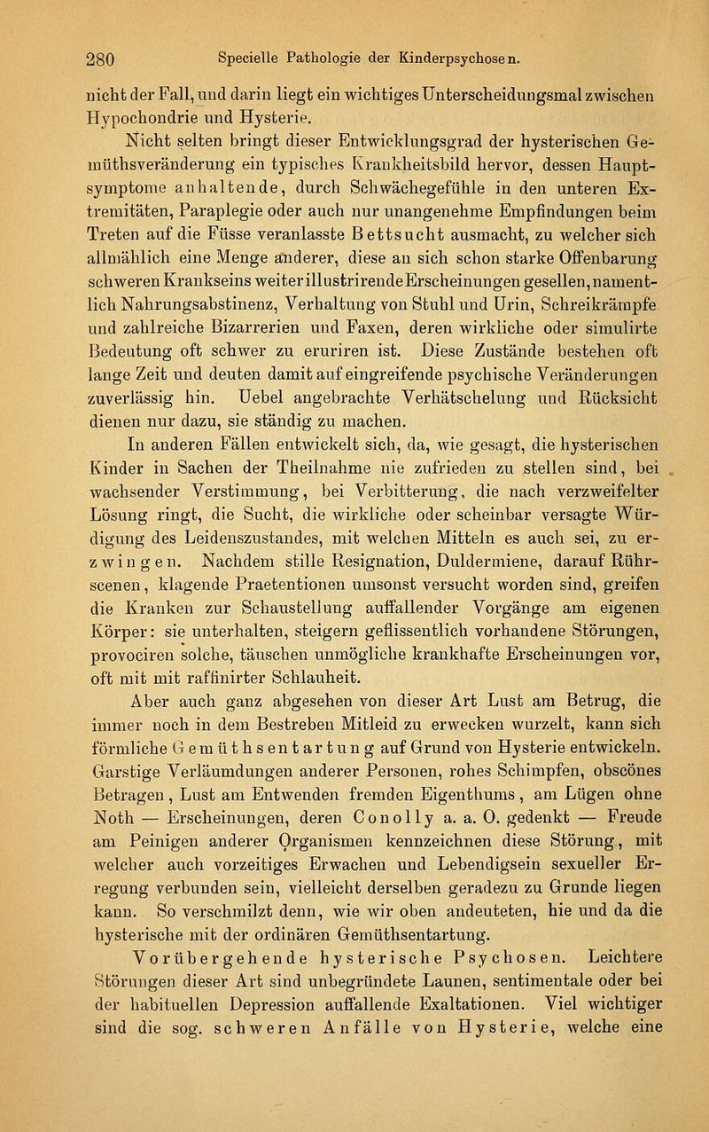 nicht der Fall, und darin liegt ein wichtiges Unterscheidungsmal zwischen Hypochondrie und Hysterie. Nicht selten bringt dieser Entwicklungsgrad der hysterischen Ge- müthsveränderung ein typisches Krankheitsbild hervor, dessen Haupt- symptome anhaltende, durch Schwächegefühle in den unteren Ex- tremitäten, Paraplegie oder auch nur unangenehme Empfindungen beim Treten auf die Füsse veranlasste Bettsucht ausmacht, zu welcher sich allmählich eine Menge anderer, diese an sich schon starke Offenbarung schweren Krankseins weiterillustrirendeBrscheinungen gesellen,nament- lich Nahrungsabstinenz, Verhaltung von Stuhl und Urin, Schreikrärapfe und zahlreiche Bizarrerien und Faxen, deren wirkliche oder simulirte Bedeutung oft schwer zu eruriren ist. Diese Zustände bestehen oft lange Zeit und deuten damit auf eingreifende psychische Veränderungen zuverlässig hin. üebel angebrachte Verhätschelung und Rücksicht dienen nur dazu, sie ständig zu machen. In anderen Fällen entwickelt sich, da, wie gesagt, die hysterischen Kinder in Sachen der Theilnahme nie zufrieden zu stellen sind, bei wachsender Verstimmung, bei Verbitterung, die nach verzweifelter Lösung ringt, die Sucht, die wirkliche oder scheinbar versagte Wür- digung des Leidenszustandes, mit welchen Mitteln es auch sei, zu er- zwingen. Nachdem stille Resignation, Duldermiene, darauf Rühr- scenen, klagende Praetentionen umsonst versucht worden sind, greifen die Kranken zur Schaustellung auffallender Vorgänge am eigenen Körper: sie unterhalten, steigern geflissentlich vorhandene Störungen, provociren solche, täuschen unmögliche krankhafte Erscheinungen vor, oft mit mit raffinirter Schlauheit. Aber auch ganz abgesehen von dieser Art Lust am Betrug, die immer noch in dem Bestreben Mitleid zu erwecken wurzelt, kann sich förmliche Gemüthsentartung auf Grund von Hysterie entwickeln. Garstige Verläumdungen anderer Personen, rohes Schimpfen, obscönes Betragen , Lust am Entwenden fremden Eigenthums , am Lügen ohne Noth — Erscheinungen, deren Conolly a. a. 0. gedenkt — Freude am Peinigen anderer Organismen kennzeichnen diese Störung, mit welcher auch vorzeitiges Erwachen und Lebendigsein sexueller Er- regung verbunden sein, vielleicht derselben geradezu zu Grunde liegen kann. So verschmilzt denn, wie wir oben andeuteten, hie und da die hysterische mit der ordinären Gemüthsentartung. Vorübergehende hysterische Psychosen. Leichtere Störungen dieser Art sind unbegründete Launen, sentimentale oder bei der habituellen Depression auffallende Exaltationen. Viel wichtiger sind die sog. schweren Anfälle von Hysterie, welche eine