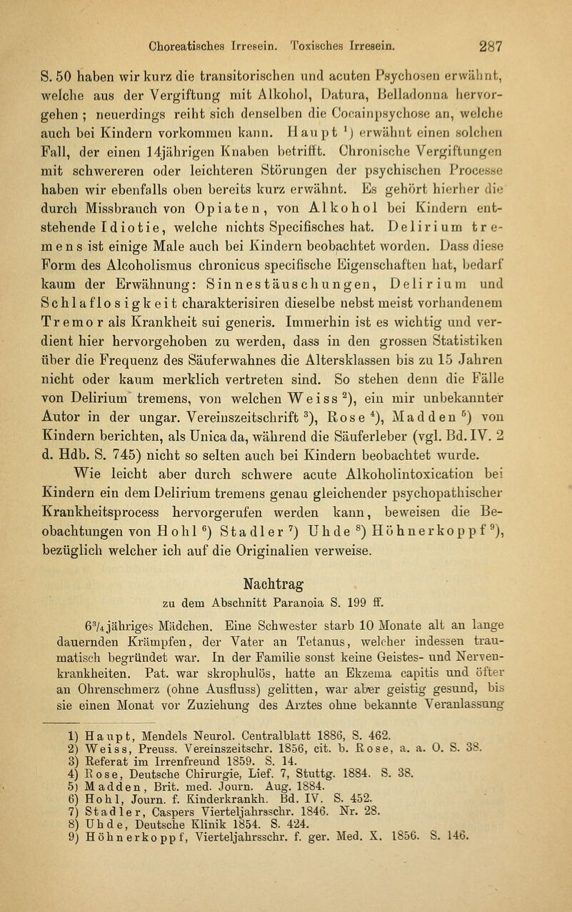 S. 50 haben wir kurz die transitorischen und acuten Psychosen erwähnt, welche aus der Vergiftung mit Alkohol, Datura, Belladonna hervor- gehen ; neuerdings reiht sich denselben die Cocainpsychose an, welche auch bei Kindern vorkommen kann. Haupt \} erwähnt einen Holchen Fall, der einen 14jährigen Knaben betrifft. Chronische Vergiftungen mit schwereren oder leichteren Störungen der psychischen Processe haben wir ebenfalls oben bereits kurz erwähnt. Es gehört hierher die durch Missbrauch von Opiaten, von Alkohol bei Kindern ent- stehende Idiotie, welche nichts Specifisches hat. Delirium tre- mens ist einige Male auch bei Kindern beobachtet worden. Dass diese Form des Alcoholismus chronicus specifische Eigenschaften hat, bedarf kaum der Erwähnung: Sinnestäuschungen, Delirium und Schlaflosigkeit charakterisiren dieselbe nebst meist vorhandenem Tremor als Krankheit sui generis. Immerhin ist es wichtig und ver- dient hier hervorgehoben zu werden, dass in den grossen Statistiken über die Frequenz des Säuferwahnes die Altersklassen bis zu 15 Jahren nicht oder kaum merklich vertreten sind. So stehen denn die Fälle von Delirium tremens, von welchen Weiss ^), ein mir unbekannter Autor in der ungar. Vereinszeitschrift ^), Rose*), Madden^) von Kindern berichten, als ünica da, während die Säuferleber (vgl. Bd. IV. 2 d. Hdb. S. 745) nicht so selten auch bei Kindern beobachtet wurde. Wie leicht aber durch schwere acute Alkoholintoxication bei Kindern ein dem Delirium tremens genau gleichender psychopathischer Krankheitsprocess hervorgerufen werden kann, beweisen die Be- obachtungen von Hohl^) Stadler^) Uhde^) Höhne rkoppf^), bezüglich welcher ich auf die Originalien verweise. Nachtrag zu dem Abschnitt Paranoia S. 199 ff. 6''/4 jähriges Mädchen. Eine Schwester starb 10 Monate alt an lange dauernden Krämpfen, der Vater an Tetanus, welcher indessen trau- matisch begründet war. In der Familie sonst keine Geistes- und Nerven- krankheiten. Fat. war skrophulös, hatte an Ekzema capitis und öfter an Ohrenschmerz (ohne Ausfluss) gelitten, war ab^r geistig gesund, bis sie einen Monat vor Zuziehung des Arztes ohne bekannte Veranlassung 1) Haupt, Mendels Neurol. Centralblatt 1886, S. 462. 2) Weiss, Preuss. Vereinszeitschr. 1856, cit. b. Rose, a, a. 0. S. 38. 3) Referat im Irrenfreund 1859. S. 14. 4) Rose, Deutsche Chirurgie, Lief. 7, Stuttg. 1884. S. 88. 5) Madden, Brit. med. Journ. Aug. 1884. 6) Hohl, Journ. f. Kinderkrankh. Bd. IV. S. 452. 7) Stadler, Caspers Vierteljahrsschr. 1846. Nr. 28. 8) Uhde, Deutsche Klinik 1854. S. 424. 9) Höhnerkoppf, Vierteljahrsschr. f. ger. Med. X. 1856. S. 146.