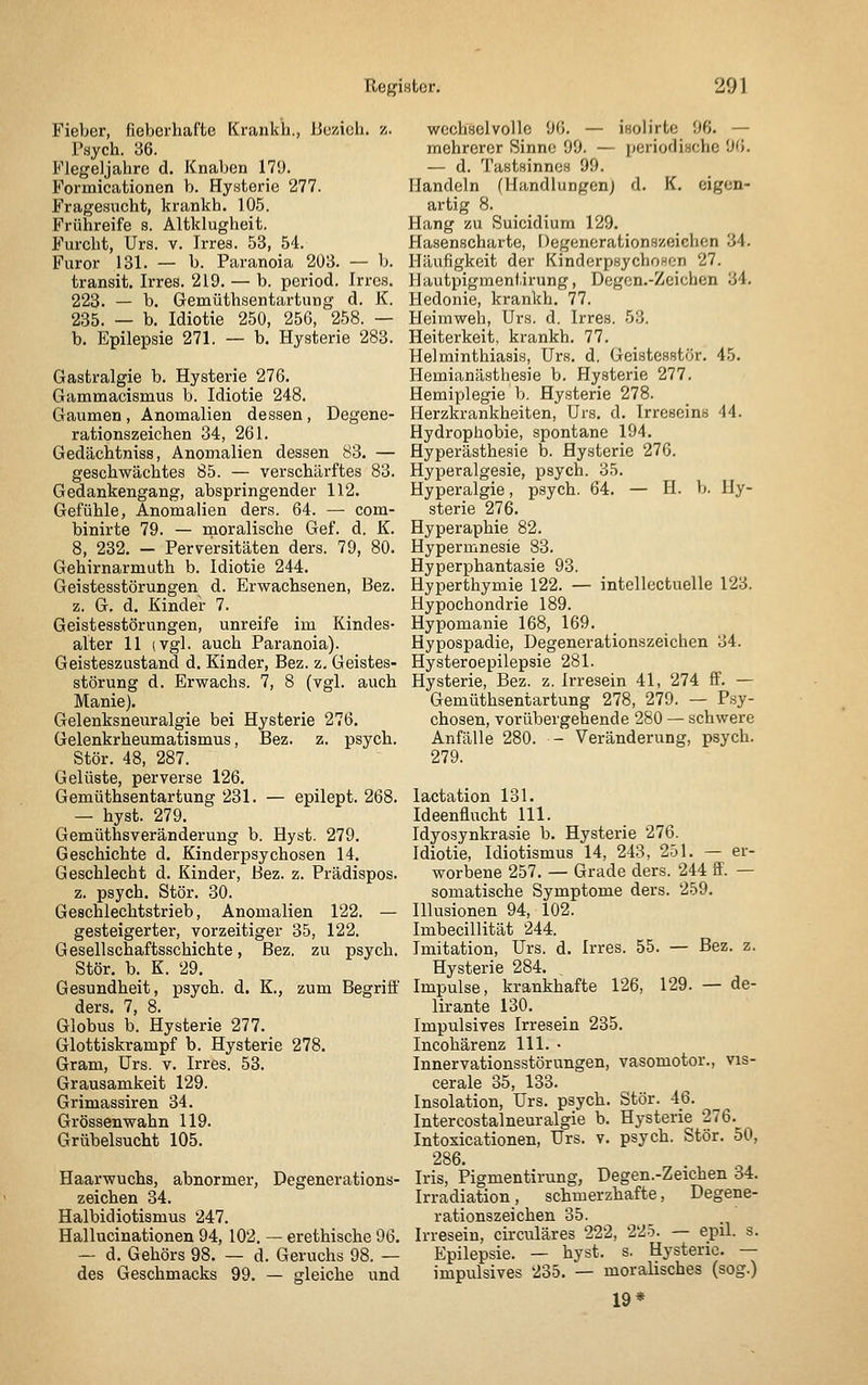 Fieber, fieberhafte Krankh., JJczioh. z. Psych. 36. Flegeljahrc d. Knaben 179. Formicationen b. Hysterie 277. Fragesucht, krankh. 105. Frühreife s. Altklugheit. Furcht, Urs. v. Irres. 53, 54. Furor 131. — b. Paranoia 203. — b. transit. Irres. 219. — b. period. Irres. 223. — b. Gemüthsentartung d. K. 235. — b. Idiotie 250, 256, 258. — b. Epilepsie 271. — b. Hysterie 283. Gastralgie b. Hysterie 276. Gammacismus b. Idiotie 248. Gaumen , Anomalien dessen, Degene- rationszeichen 34, 261. Gedächtniss, Anomalien dessen 83. — geschwächtes 85. — verschärftes 83. Gedankengang, abspringender 112. Gefühle, Anomalien ders. 64. — com- binirte 79. — moralische Gef. d. K. 8, 232. — Perversitäten ders. 79, 80. Gehirnarmuth b. Idiotie 244. Geistesstörungen d. Erwachsenen, Bez. z. G. d. Kindei- 7. Geistesstörungen, unreife im Kindes- alter 11 (Vgl. auch Paranoia). Geisteszustand d. Kinder, Bez. z, Geistes- störung d. Erwachs. 7, 8 (vgl. auch Manie). Gelenksneuralgie bei Hysterie 276. Gelenkrheumatismus, Bez. z. psych. Stör. 48, 287. Gelüste, perverse 126. Gemüthsentartung 231. — epilept. 268. — hyst. 279. Gemüthsveränderung b. Hyst. 279. Geschichte d. Kinderpsychosen 14. Geschlecht d. Kinder, Bez. z. Prädispos. z. psych. Stör. 30. Geschlechtstrieb, Anomalien 122. — gesteigerter, vorzeitiger 35, 122. Gesellschaftsschichte, Bez. zu psych. Stör. b. K. 29. Gesundheit, psych, d. K., zum Begriff ders. 7, 8. Globus b. Hysterie 277. Glottiskrampf b. Hysterie 278. Gram, Urs. v. Irres. 53. Grausamkeit 129. Grimassiren 34. Grössenwahn 119. Grübelsucht 105. Haarwuchs, abnormer, Degenerations- zeichen 34. Halbidiotismus 247. Hallucinationen 94, 102. — erethische 96. — d. Gehörs 98. — d. Geruchs 98. — des Geschmacks 99. — gleiche und wochselvollc 96. — isolirte 96. — mehrerer Sinne 99. — periodische 96. — d. Tastsinnes 99. Handeln (Handlungen) d. K. eigen- artig 8. Hang zu Suicidium 129. Hasenscharte, Degenerationszeichen 34. Häufigkeit der Kinderpsychoson 27. Hautpigmentirung, Degen.-Zeichen 34. Hedonie, krankh. 77. Heimweh, Urs. d. Irres. 53. Heiterkeit, krankh. 77. Helminthiasis, Urs. d. Geistesstör. 45. Hemianästhesie b. Hysterie 277. Hemiplegie b. Hysterie 278. Herzkrankheiten, Urs. d. Irreseins 44. Hydrophobie, spontane 194. Hyperästhesie b. Hysterie 276. Hyperalgesie, psych. 35. Hyperalgie, psych. 64. — H. b. Hy- sterie 276. Hyperaphie 82. Hypermnesie 83. Hyperphantasie 93. Hyperthymie 122. — intellectuelle 123. Hypochondrie 189. Hypomanie 168, 169. Hypospadie, Degenerationszeichen 34. Hysteroepilepsie 281. Hysterie, Bez. z. Irresein 41, 274 ff. — Gemüthsentartung 278, 279. — Psy- chosen, vorübergehende 280 — schwere Anfälle 280. - Veränderung, psych. 279. lactation 131. Ideenflucht 111. Idyosynkrasie b. Hysterie 276. Idiotie, Idiotismus 14, 243, 251. — er- worbene 257. — Grade ders. 244 ff. — somatische Symptome ders. 259. Illusionen 94, 102. Imbecillität 244. Imitation, Urs. d. Irres. 55. — Bez. z. Hysterie 284. Impulse, krankhafte 126, 129. — de- lirante 130. Impulsives Irresein 235. Incohärenz 111. • Innervationsstörungen, vasomotor., vis- cerale 35, 133. Insolation, Urs. psych. Stör. 46. Intercostalneuralgie b. Hysterie 276. Intoxicationen, Urs. v. psych. Stör. 50, 286. Iris, Pigmentirung, Degen.-Zeichen 34. Irradiation, schmerzhafte, Degene- rationszeichen 35. Irresein, circuläres 222, 225. — epil. s. Epilepsie. — hyst. s. Hysterie. — impulsives 235. — moralisches (sog.) 19*