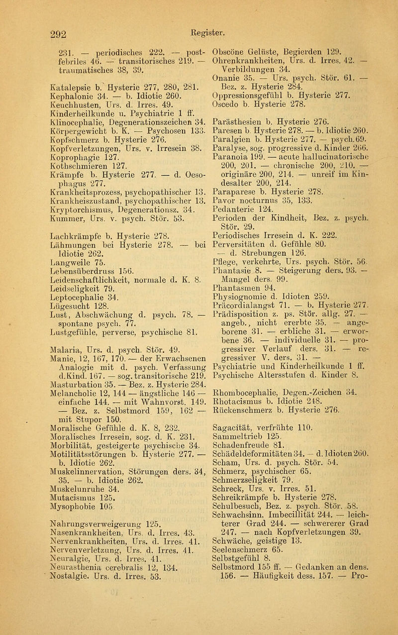 231. — periodisches 222. — post- febriles 46. — transitorisches 219. — traiimatisclies 38, 39. Katalepsie b.' Hysterie 277, 280, 281. Kephalonie 34. — b. Idiotie 260. Keuchhusten, Urs. d. Irres. 49. Kinderheilkunde u. Psychiatrie 1 fi'. Klinocephalie, Degenerationszeichen 34. Körpergewicht b. K. — Psychosen 133. Kopfschmei'z b. Hysterie 276. Kopfverletzungen, Urs. v. Irresein 38. Koprophagie 127. Kothschmieren 127. Krämpfe b. Hysterie 277. — d. Oeso- phagus 277. Krankheitsprozess, psychopathischer 13. Krankheiszustand, psychopathischer 13. Kryptorchismus, Degenerationsz. 34. Kummer, Urs, v. psych. Stör. 63. Lachkrämpfe b. Hysterie 278. Lähmungen bei Hysterie 278. — bei Idiotie 262. Langweile 75. Lebensüberdruss 156. Leidenschaftlichkeit, normale d. K. 8. Leidseligkeit 79. Leptocephalie 34. Lügesucht 128. Lust, Abschwächung d. psych. 78. — spontane psych. 77. Lustgefühle, perverse, psychische 81. Malaria, Urs. d. psych. Stör. 49. Manie, 12, 167, 170. — der Erwachsenen Analogie mit d. psych. Verfassung d.Kind. 167. — sog. transitorische 219. Masturbation 35. — Bez. z. Hysterie 284. Melancholie 12, 144 — ängstliche 146 — einfache 144. — mit Wahnvorst. 149. — Bez. z. Selbstmord 159, 162 — mit Stupor 150. Moralische Gefühle d. K. 8, 232. Moralisches Irresein, sog. d. K. 231. Morbilität, gesteigerte psychische 34. Motilitätsstörungen b. Hysterie 277. — b. Idiotie 262. Muskelinnervation, Störungen ders. 34, 35. — b. Idiotie 262. Muskelunruhe 34. Mutacismus 125. Mysophobie 105. Nahrungsverweigerung 125. Nasenkrankheiten, Urs. d. Irres. 43. Nervenkrankheiten, Urs. d. Irres. 41. Nervenverletzung, Urs. d. Irres. 41. Neuralgie, LTrs. d. Irres. 41. Neurasthenia cerebralis 12, 134. Nostalgie. Urs. d. Irres. 53. Obscöne Gelüste, Begierden 129. Ohrenkrankheiten, Urs. d. Irres. 42. — Verbildungen 34. Onanie 35. — Urs. psych. Stör. 61. — Bez. z. Hysterie 284. Oppressionsgefühl b. Hysterie 277. Oscedo b. Hysterie 278. Parästhesien b. Hysterie 276. Paresen b. Hysterie 278. — b. Idiotie 260. Paralgien b. Hysterie 277. — psych. 69. Paralyse, sog. progressive d. Kinder 266. Paranoia 199. — acute hallucinatoriache 200, 201. — chronische 200, 210, — originäre 200, 214. — unreif im Kin- desalter 200, 214. Paraparese b. Hysterie 278. Pavor nocturnus 35, 133. Pedanterie 124. Perioden der Kindheit, Bez. z. psych. Stör. 29. Periodisches Irresein d. K. 222. Perversitäten d. Gefühle 80. — d. Strebungen 126, Pflege, verkehrte, Urs. psych. Stör. 56. Phantasie 8. — Steigerung ders. 93. — Mangel ders. 99. Phantasmen 94. Physiognomie d. Idioten 259. Präcordialangst 71. — b. Hysterie 277. Prädisposition z. ps. Stör. allg. 27. — angeb., nicht ererbte 35. — ange- borene 31. — erbliche 31. —• erwor- bene 36. — individuelle 31. — pro- gressiver Verlauf ders. 31. — re- gressiver V. ders. 31. — Psychiatrie und Kinderheilkunde 1 ff. Psychische Altersstufen d. Kinder 8. Rhombocephalie, Degen.-Zeichen 34. Rhotacismus b. Idiotie 248. Rückenschmerz b. Hysterie 276. Sagacität, verfrühte 110. Sammeltrieb 125. Schadenfreude 81. Schädeldeformitäten 34. — d. Idioten 260. Scham, Urs. d. psych. Stör. 54. Schmerz, psychischer 65. Schmerzseligkeit 79. Schreck, Urs, v. Irres. 51. Schreikrämpfe b. Hysterie 278. Schulbesuch, Bez. z. psych. Stör. 58. Schwachsinn, Imbecillität 244. — leich- terer Grad 244. — schwererer Grad 247. — nach Kopfverletzungen 39. Schwäche, geistige 13. Seelenschmerz 65. Selbstgefühl 8. Selbstmord 155 fi'. — Gedanken an dens. 156. — Häufigkeit dess. 157. — Pro-