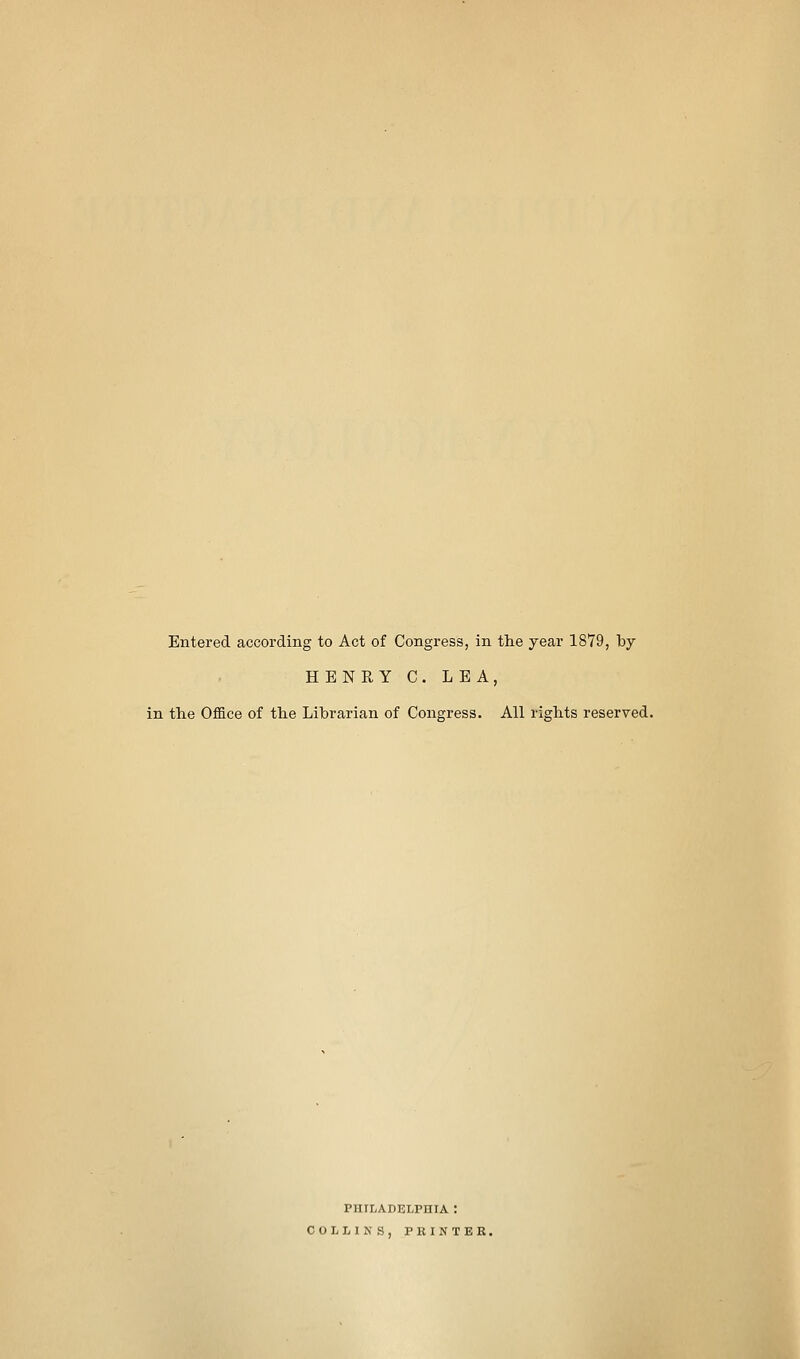 Entered according to Act of Congress, in tlie year 1879, by HENRY C. LEA, in the Office of th.e Librarian of Congress. All rights reserved. PHILADELPHIA : COLLINS, PRINTER.
