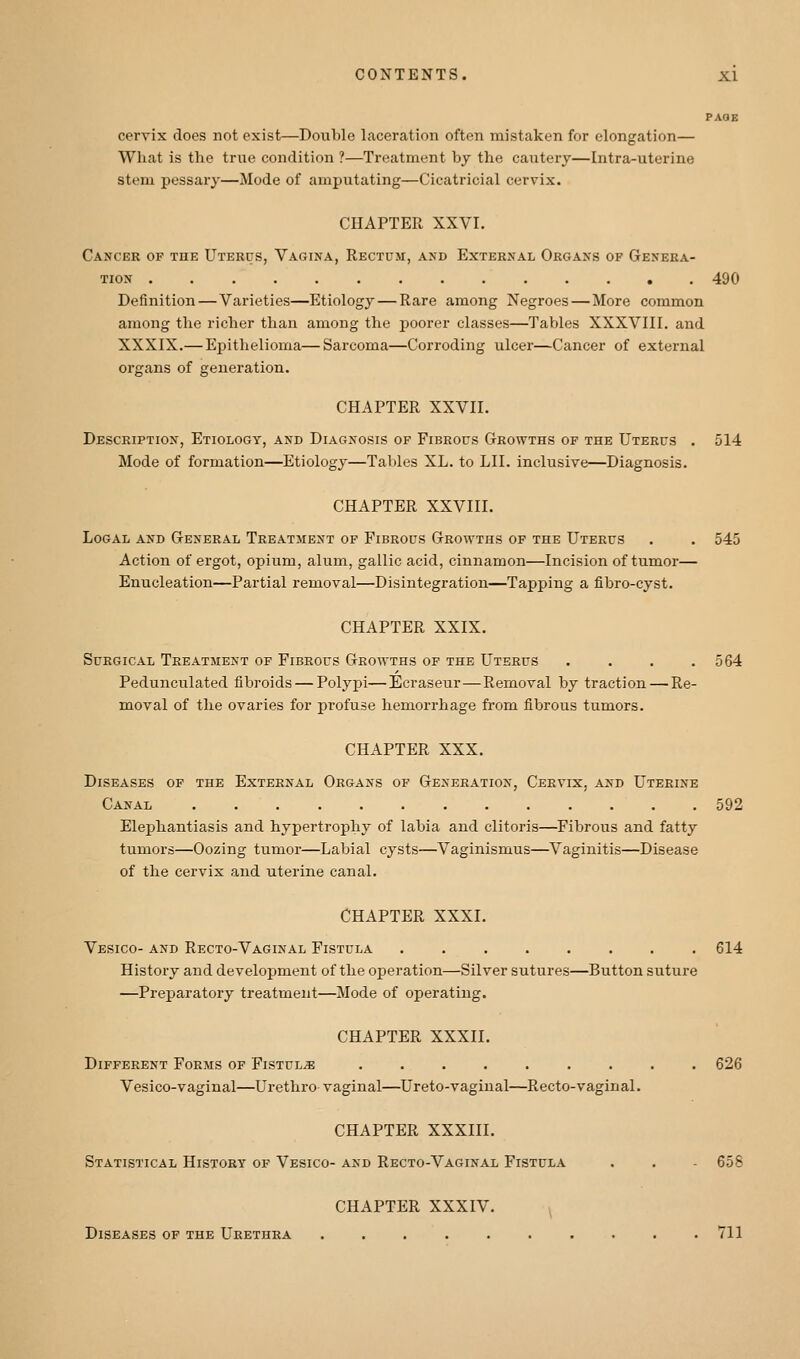 PAGE cervix does not exist—Double laceration often mistaken for elongation— What is the true condition ?—Treatment by the cautery—Intra-uterine stem pessary—Mode of amputating—Cicatricial cervix. CHAPTER XXVI. Cancer of the Uterus, Vagina, Rectum, and External Organs of Genera- tion 490 Definition — Varieties—Etiology — Rare among Negroes—More common among the richer than among the poorer classes—Tables XXXVIII. and XXXIX.— Epithelioma—Sarcoma—Corroding ulcer—Cancer of external oi'gans of generation. CHAPTER XXVII. Description, Etiology, and Diagnosis of Fibrous Growths of the Uterus . 514 Mode of formation—Etiology—Tables XL. to LII. inclusive—Diagnosis. CHAPTER XXVIII. LoGAL AND General Treatment of Fibrous Growths of the Uterus . . 545 Action of ergot, opium, alum, gallic acid, cinnamon—Incision of tumor— Enucleation—Partial removal—Disintegration—Tapping a fibro-cyst. CHAPTER XXIX. Surgical Treatment of Fibrous Growths of the Uterus .... 564 Pedunculated fibroids — Polypi—Ecraseur — Removal by traction — Re- moval of the ovaries for profuse hemorrhage from fibrous tumors. CHAPTER XXX. Diseases of the External Organs of Generation, Cervix, and Uterine Canal 592 Elephantiasis and hypertrophy of labia and clitoris—Fibrous and fatty tumors—Oozing tumor—Labial cysts—Vaginismus—Vaginitis—Disease of the cervix and uterine canal. CHAPTER XXXI. Vesico- and Recto-Vaginal Fistula ........ 614 History and development of the operation—Silver sutures—Button suture —Preparatory treatment—Mode of operating. CHAPTER XXXII. Different Forms of Fistula ......... 626 Vesico-vaginal—Urethro vaginal—Ureto-vagiiial—Recto-vaginal. CHAPTER XXXIII. Statistical History of Vesico- and Recto-Vaginal Fistula . . - 658 CHAPTER XXXIV. Diseases of the Urethra 711