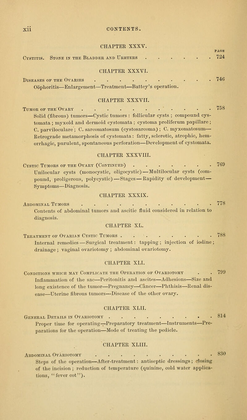 CHAPTER XXXV. PAGE Cystitis. Stone in the Bladder and Uebters ...... 724 CHAPTER XXXVI. Diseases of the Ovaries .......... 746 Ooplioritis—Enlargement—Treatment—Battey's operation. CHAPTER XXXVII. Tumor of the'Ovary ........... 758 Solid (fibrous) tumors—Cystic tumors : follicular cysts ; compound cys- tomata ; myxoid and dermoid cystomata ; cystoma proliferum papillare ; C. parviloculare ; C. sarcomatosum (cystosarcoma) ; C. myxomatosum— Retrograde metamorphosis of cystomata: fatty, sclerotic, atrophic, hem- orrhagic, purulent, spontaneous perforation—Development of cystomata. CHAPTER XXXVIII. Cystic Tumors of the Ovary (Continued) 769 Unilocular cysts (monocystic, oligooystic)—Multilocular cysts (com- pound, proligerous, polycystic)—Stages—Rapidity of development— Symptoms—Diagnosis. CHAPTER XXXIX. Abdominal Tumors ........... 778 Contents of abdominal tumors and ascitic fluid considered in relation to diagnosis. CHAPTER XL. Treatment op Ovarian Cystic Tumors . 788 Internal remedies — Surgical treatment: tapping; injection of iodine; drainage ; vaginal ovariotomy ; abdominal ovariotomy. CHAPTER XLI. Conditions which may Complicate the Operation of Ovariotomy . . 799 Inflammation of the sac—Peritonitis and ascites—Adhesions—Size and long existence of the tumor—Pregnancy—Cancer—Phthisis—Renal dis- ease—Uterine fibrous tumors—Disease of the other ovary. CHAPTER XLII. General Details in Ovariotomy 814 Proper time for operating—Preparatory treatment—Instruments—Pre- parations for the operation—Mode of treating the pedicle. chapter xliii. Abdominal Ovariotomy 830 Steps of the operation—After-treatment: antiseptic dressings; dosing of the incision ; reduction of temperature (quinine, cold water applica- tions, fever cot).