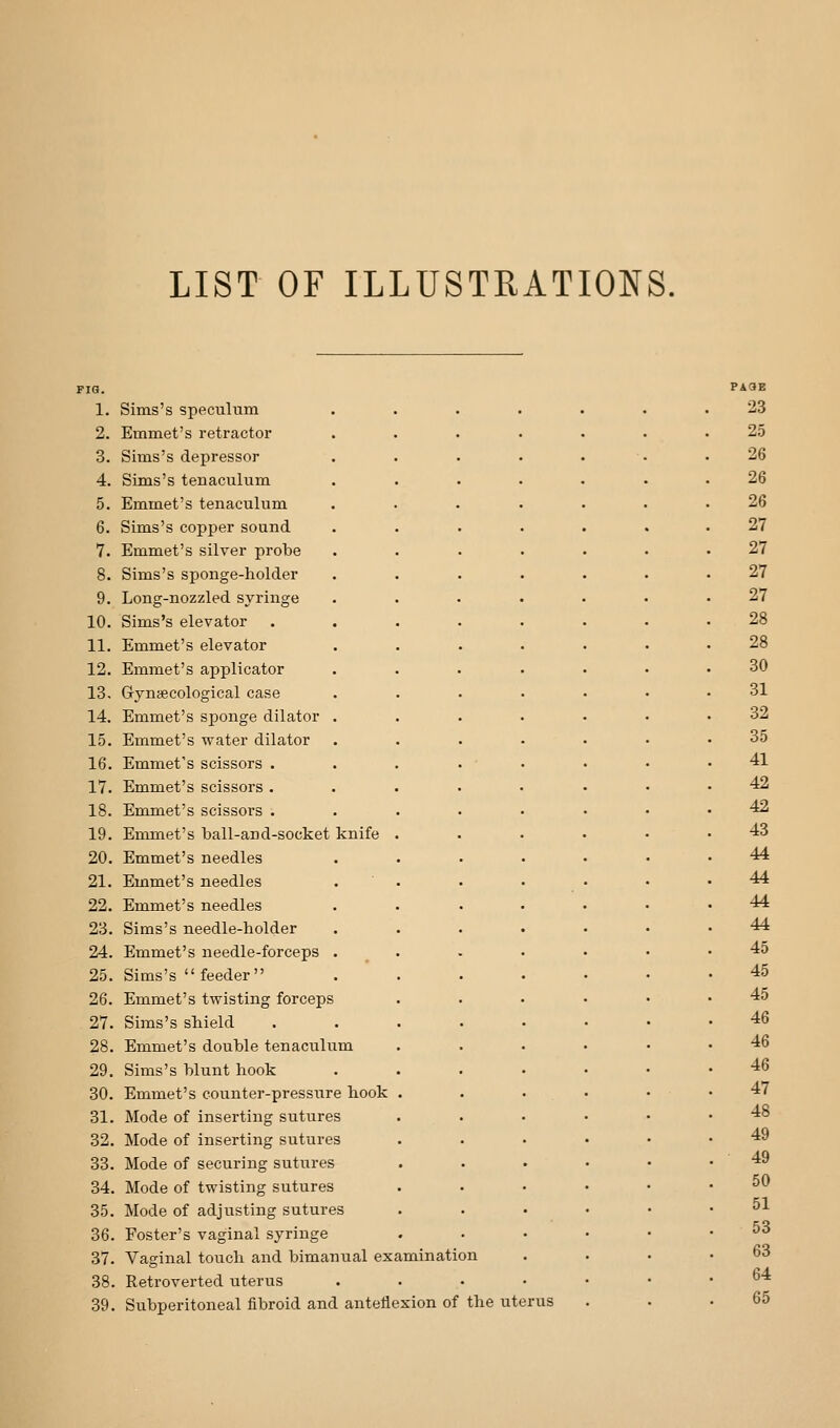 LIST OF ILLUSTRATIONS, 1. Sims's speculum 2. Emmet's retractor 3. Sims's depressor 4. Sims's tenaculum 5. Emmet's tenaculum 6. Sims's copper sound 7. Emmet's silver probe 8. Sims's sponge-holder 9. Long-nozzled syringe 10. Sims's elevator 11. Emmet's elevator 12. Emmet's applicator 13. Gryniecological case 14. Emmet's sponge dilator 15. Emmet's water dilator 16. Emmet's scissors . 17. Emmet's scissors . 18. Emmet's scissors . 19. Emmet's ball-and-socket knife 20. Emmet's needles 21. Emmet's needles 22. Emmet's needles 23. Sims's needle-holder 24. Emmet's needle-forceps 25. Sims's  feeder 26. Emmet's twisting forceps 27. Sims's shield 28. Emmet's double tenaculum 29. Sims's blunt hook 30. Emmet's counter-pressure hook 31. Mode of inserting sutures 32. Mode of inserting sutures 33. Mode of securing sutures 34. Mode of twisting sutures 35. Mode of adjusting sutures 36. Foster's vaginal syringe 37. Vaginal touch and bimanual examination 38. Retroverted uterus 39. Subperitoneal fibroid and anteflexion of the uterus PAaE 23 25 26 26 26 27 27 27 27 28 28 30 31 32 35 41 42 42 43 44 44 44 44 45 45 45 46 46 46 47 48 49 49 50 51 53 63 64 65