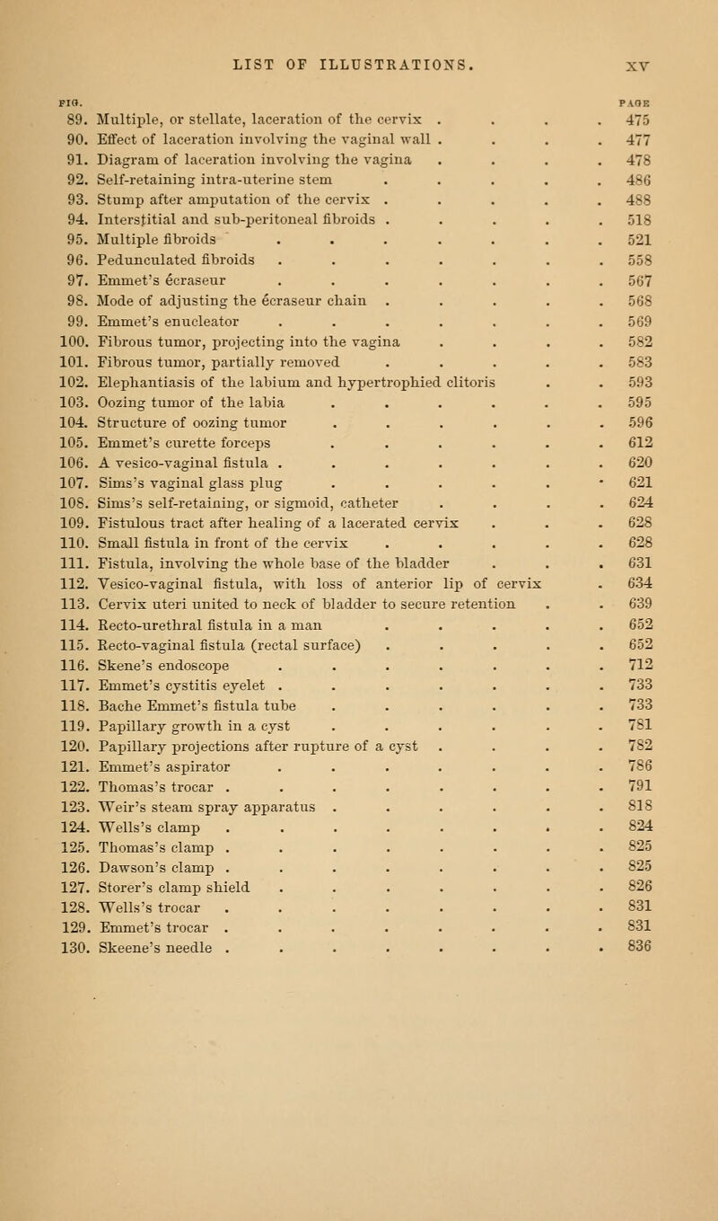 pio. 89. Multiple, or stellate, laceration of the cervix 90. Effect of laceration involving the vaginal wall 91. Diagram of laceration involving the vagina 92. Self-retaining intra-iiterine stem 93. Stump after amputation of the cervix . 94. Interstitial and sub-peritoneal fibroids . 95. Multiple fibroids ... 96. Pedunculated fibroids 97. Emmet's ecraseur 98. Mode of adjusting the ecraseur chain 99. Emmet's enucleator 100. Fibrous tumor, projecting into the vagina 101. Fibrous tumor, partially removed 102. Elephantiasis of the labium and hypertrophied clitoris 103. Oozing tumor of the labia 104. Structure of oozing tumor 105. Emmet's curette forceps 106. A vesico-vaginal fistula . 107. Sims's vaginal glass plug 108. Sims's self-retaining, or sigmoid, catheter 109. Fistulous tract after healing of a lacerated cervix 110. Small fistula in front of the cervix 111. Fistula, involving the whole base of the bladder 112. Vesico-vaginal fistula, with loss of anterior lip of cer) 113. Cervix uteri united to neck of bladder to secure retention 114. Recto-urethral fistula in a man 115. Recto-vaginal fistula (rectal surface) 116. Skene's endoscope 117. Emmet's cystitis eyelet . 118. Bache Emmet's fistula tube 119. Papillary growth in a cyst 120. Papillary projections after rupture of a cyst 121. Emmet's aspirator 122. Thomas's trocar . 123. Weir's steam spray apparatus 124. Wells's clamp 125. Thomas's clamp . 126. Dawson's clamp . 127. Storer's clamp shield 128. Wells's trocar 129. Emmet's trocar . 130. Skeene's needle .