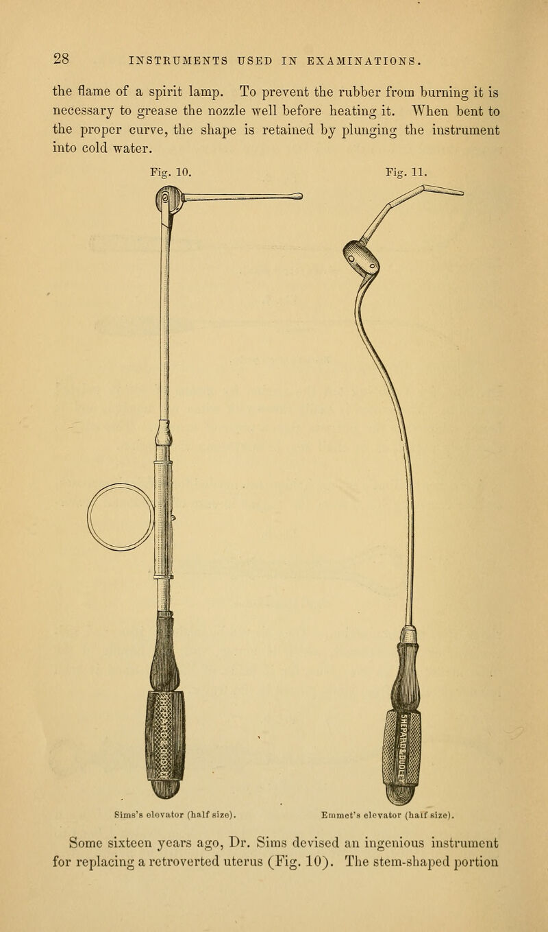 the flame of a spirit lamp. To prevent the rubber from burning it is necessary to grease the nozzle well before heating it. When bent to the proper curve, the shape is retained bj plunging the instrument into cold water. Fig. 10. Fiff. 11. Sims's elevator (half size). Emmet's elevator (half size). Some sixteen years ago, Dr. Sims devised an ingenious instrument for replacing a rctroverted uterus (Fig. 10). The stem-shaped portion