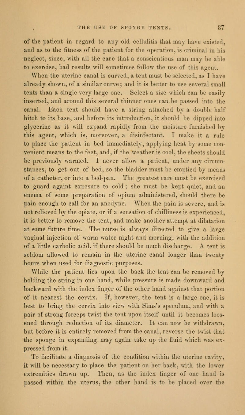 of the patient in regard to any old cellulitis that may have existed, and as to the fitness of the patient for the operation, is criminal in his neglect, since, ^^■ith all the care that a conscientious man may be able to exercise, bad results will sometimes follow the use of this agent. When the uterine canal is curved, a tent must be selected, as I have already shown, of a similar curve; and it is better to use several small tents than a single very large one. Select a size which can be easily inserted, and around this several thinner ones can-be passed into the canal. Each tent should have a string attached by a double half hitch to its base, and before its introduction, it should be dipped into glycerine as it will expand rapidly from the moisture furnished by this agent, Avhich is, moreover, a disinfectant. I make it a rule to place the patient in bed immediately, applying heat by some con- venient means to the feet, and, if the weather is cool, the sheets should be previously warmed. I never allow a patient, under any circum- stances, to get out of bed, so the bladder must be emptied by means of a catheter, or into a bed-pan. The greatest care must be exercised to guard againt exposure to cold; she must be kept quiet, and an enema of some preparation of opium administered, should there be pain enough to call for an anodyne. When the pain is severe, and is not relieved by the opiate, or if a sensation of chilliness is experienced, it is better to remove the tent, and make another attempt at dilatation at some future time. The nurse is always directed to give a large vaginal injection of wann water night and morning, with the addition of a little carbolic acid, if there should be much discharge. A tent is seldom allowed to remain in the uterine canal longer than twenty hours when used for diagnostic purposes. While the patient lies upon the back the tent can be removed by holding the string in one hand, while pressure is made downward and backward with the index finger of the other hand against that portion of it nearest the cervix. If, however, the tent is a large one, it is best to bring the cervix into view with Sims's speculum, and Avith a pair of strong forceps twist the tent upon itself until it becomes loos- ened through reduction of its diameter. It can now be withdrawn, but before it is entirely removed from the canal, reverse the twist that the sponge in expanding may again take up the fluid which was ex- pressed from it. To facilitate a diagnosis of the condition within the uterine cavity, it will be necessary to place the patient on her back, with the lower extremities drawn up. Then, as the index finger of one hand is passed within the uterus, the other hand is to be placed over the