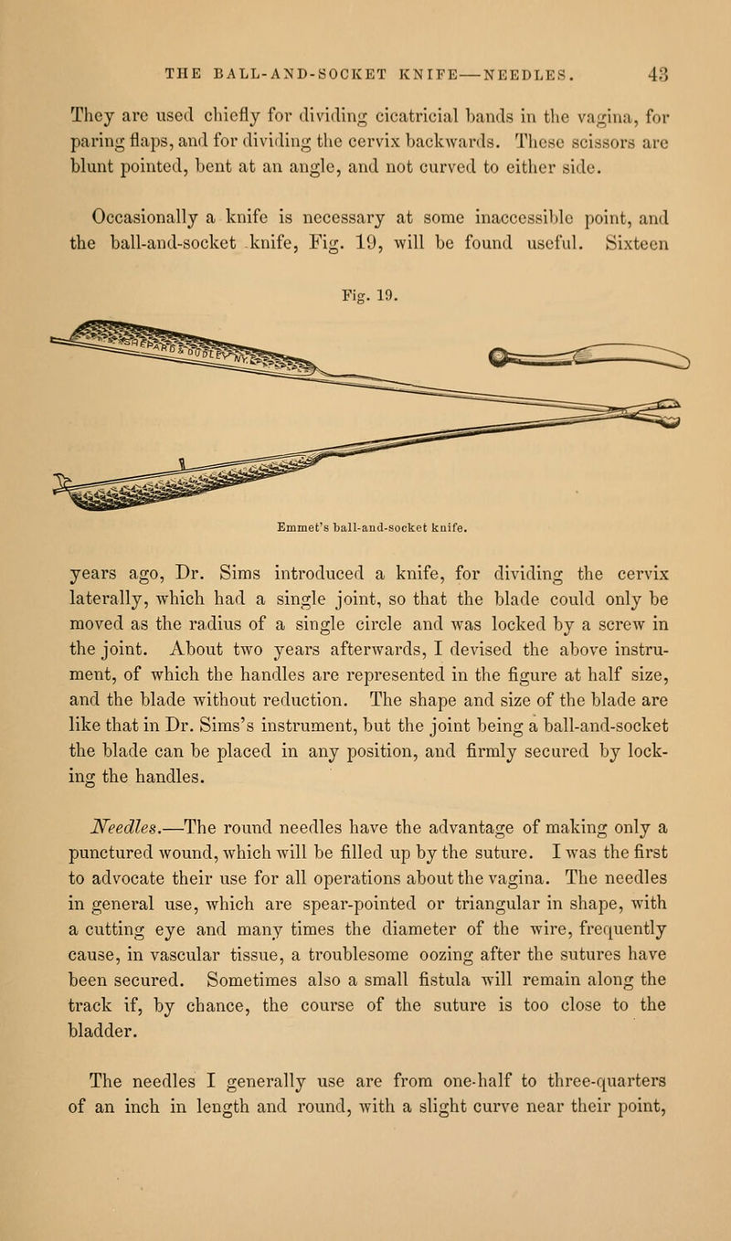 They arc used chiefly for dividing cicatricial bands in the vagina, for paring flaps, and for dividing the cervix backwards. These scissors are blunt pointed, bent at an angle, and not curved to either side. Occasionally a knife is necessary at some inaccessible point, and the ball-and-socket knife. Fig. 19, will be found useful. Sixteen Fig. 19. Emmet's ball-and-socket kuife. years ago, Dr. Sims introduced a knife, for dividing the cervix laterally, which had a single joint, so that the blade could only be moved as the radius of a single circle and was locked by a screw in the joint. About two years afterwards, I devised the above instru- ment, of which the handles are represented in the figure at half size, and the blade without reduction. The shape and size of the blade are like that in Dr. Sims's instrument, but the joint being a ball-and-socket the blade can be placed in any position, and firmly secured by lock- ing the handles. Needles.—The round needles have the advantage of making only a punctured wound, which will be filled up by the suture. I w^as the first to advocate their use for all operations about the vagina. The needles in general use, which are spear-pointed or triangular in shape, with a cutting eye and many times the diameter of the wire, frequently cause, in vascular tissue, a troublesome oozing after the sutures have been secured. Sometimes also a small fistula will remain along the track if, by chance, the course of the suture is too close to the bladder. The needles I generally use are from one-half to three-quarters of an inch in length and round, with a slight curve near their point,