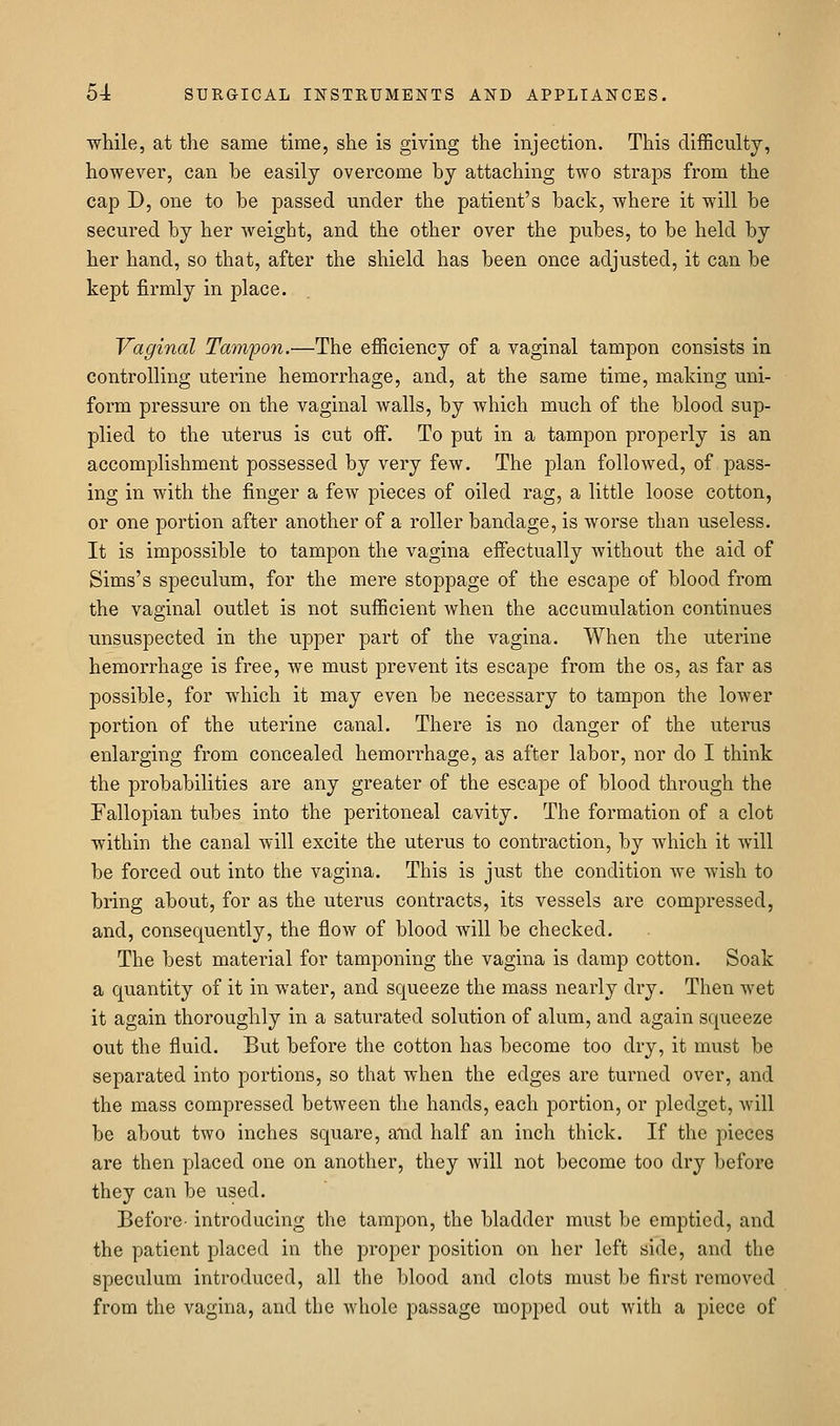 while, at the same time, she is giving the injection. This difficulty, however, can he easily overcome by attaching two straps from the cap D, one to be passed under the patient's back, where it will be secured by her weight, and the other over the pubes, to be held by her hand, so that, after the shield has been once adjusted, it can be kept firmly in place. Vaginal Tamijon.—The efficiency of a vaginal tampon consists in controlling uterine hemorrhage, and, at the same time, making uni- form pressure on the vaginal walls, by which much of the blood sup- plied to the uterus is cut off. To put in a tampon properly is an accomplishment possessed by very few. The plan followed, of pass- ing in with the finger a few pieces of oiled rag, a little loose cotton, or one portion after another of a roller bandage, is worse than useless. It is impossible to tampon the vagina effectually without the aid of Sims's speculum, for the mere stoppage of the escape of blood from the vaginal outlet is not sufficient when the accumulation continues unsuspected in the upper part of the vagina. When the uterine hemorrhage is free, we must prevent its escape from the os, as far as possible, for which it may even be necessary to tampon the lower portion of the uterine canal. There is no danger of the uterus enlarging from concealed hemorrhage, as after labor, nor do I think the probabilities are any greater of the escape of blood through the Fallopian tubes into the peritoneal cavity. The formation of a clot within the canal will excite the uterus to contraction, by which it will be forced out into the vagina. This is just the condition we wish to bring about, for as the uterus contracts, its vessels are compressed, and, consequently, the flow of blood will be checked. The best material for tamponing the vagina is damp cotton. Soak a quantity of it in water, and squeeze the mass nearly dry. Then wet it again thoroughly in a saturated solution of alum, and again squeeze out the fluid. But before the cotton has become too dry, it must be separated into portions, so that when the edges are turned over, and the mass compressed between the hands, each portion, or pledget, will be about two inches square, and half an inch thick. If the pieces are then placed one on another, they will not become too dry before they can be used. Before- introducing the tampon, the bladder must be emptied, and the patient placed in the proper position on her left side, and the speculum introduced, all the blood and clots must be first removed from the vagina, and the Avhole passage mopped out with a piece of