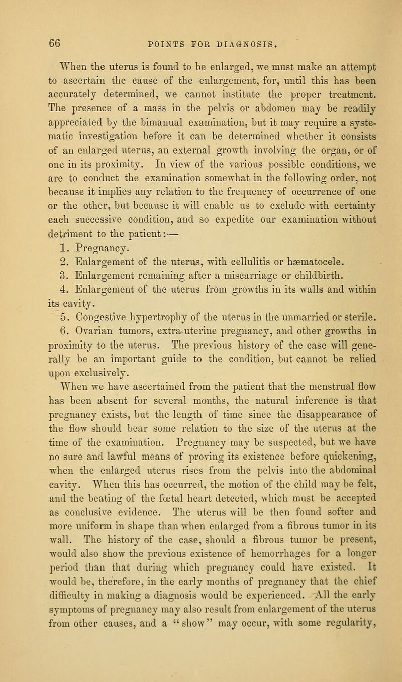 When the uterus is found to be enlarged, we must make an attempt to ascertain the cause of the enlargement, for, until this has been accurately determined, we cannot institute the proper treatment. The presence of a mass in the pelvis or abdomen may be readily appreciated by the bimanual examination, but it may require a syste- matic investigation before it can be determined whether it consists of an enlarged uterus, an external growth involving the organ, or of one in its proximity. In view of the various possible conditions, we are to conduct the examination somewhat in the following order, not because it implies any relation to the frequency of occurrence of one or the other, but because it will enable us to exclude with certainty each successive condition, and so expedite our examination without detriment to the patient:— 1. Pregnancy. 2. Enlargement of the uterus, with cellulitis or hsematocele. 3. Enlargement remaining after a miscarriage or childbirth. 4. Enlargement of the uterus from growths in its walls and within its cavity. 5. Congestive hypertrophy of the uterus in the unmarried or sterile. 6. Ovarian tumors, extra-uterine pregnancy, and other growths in proximity to the uterus. The previous history of the case will gene- rally be an important guide to the condition, but cannot be relied upon exclusively. When we have ascertained from the patient that the menstrual flow has been absent for several months, the natural inference is that pregnancy exists, but the length of time since the disappearance of the flow should bear some relation to the size of the uterus at the time of the examination. Pregnancy may be suspected, but we have no sure and lawful means of proving its existence before quickening, when the enlarged uterus rises from the pelvis into the abdominal cavity. When this has occurred, the motion of the child may be felt, and the beating of the foetal heart detected, which must be accepted as conclusive evidence. The uterus will be then found softer and more uniform in shape than when enlarged from a fibrous tumor in its wall. The history of the case, should a fibrous tumor be present, would also show the previous existence of hemorrhages for a longer period than that during which pregnancy could have existed. It would be, therefore, in the early months of pregnancy that the chief difiiculty in making a diagnosis would be experienced. All the early symptoms of pregnancy may also result from enlargement of the uterus from other causes, and a show may occur, with some regularity,