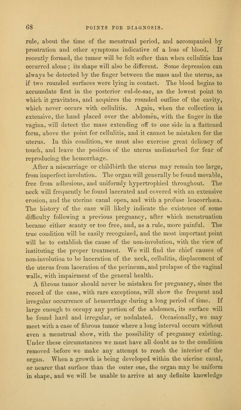 rule, about the time of the menstrual period, and accompanied by prostration and other symptoms indicative of a loss of blood. If recently formed, the tumor will be felt softer than when cellulitis has occurred alone ; its shape will also be diiferent. Some depression can always be detected by the finger between the mass and the uterus, as if two rounded surfaces were lying in contact. The blood begins to accumulate first in the posterior cul-de-sac, as the lowest point to which it gravitates, and acquires the rounded outline of the cavity, which never occurs with cellulitis. Again, when the collection is extensive, the hand placed over the abdomen, with the finger in the vagina, will detect the mass extending off to one side in a flattened form, above the point for cellulitis, and it cannot be mistaken for the uterus. In this condition, we must also exercise great delicacy of touch, and leave the position of the uterus undisturbed for fear of reproducing the hemorrhage. After a miscarriage or childbirth the uterus may remain too large, from imperfect involution. The organ Avill generally be found movable, free from adhesions, and uniformly hypertrophied throughout. The neck will frequently be found lacerated and covered with an extensive erosion, and the uterine canal open, and with a profuse leucorrhoea. The history of the case will likely indicate the existence of some difficulty following a previous pregnancy, after which menstruation became either scanty or too free, and, as a rule, more painful. The true condition will be easily recognized, and the most important point will be to establish the cause of the non-involution, with the view of instituting the proper treatment. We will find the chief causes of non-involution to be laceration of the neck, cellulitis, displacement of the uterus from laceration of the perineum, and prolapse of the vaginal walls, with impairment of the general health. A fibrous tumor should never be mistaken for pregnancy, since the record of the case, with rare exceptions, will show the frequent and irreoular occurrence of hemorrhage during a long period of time. If large enough to occupy any portion of the abdomen, its surface will be found hard and irregular, or nodulated. Occasionally, we may meet with a case of fibrous tumor where a long interval occurs without even a menstrual show, with the possibility of pregnancy existing. Under these circumstances we must have all doubt as to the condition removed -before we make any attempt to reach the interior of the organ. When a growth is being developed within the uterine canal, or nearer that surface than the outer one, the organ may be uniform in shape, and we will be unable to arrive at any definite knowledge