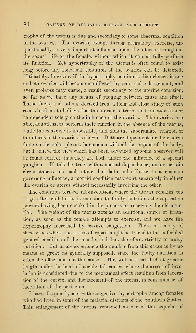 trophy of the uterus is due and secondary to some abnormal condition in the ovaries. The ovaries, except during pregnancy, exercise, un- questionably, a very important influence upon the uterus throughout the sexual life of the female, without which it cannot fully perform its function. Yet hypertrophy of the uterus is often found to exist long before any abnormal condition of the ovaries can be detected. Ultimately, however, if the hypertrophy continues, disturbance in one or both ovaries will become manifested by pain and enlargement, and even prolapse may ensue, a result secondary to the uterine condition, so far as we have any means of judging between cause and effect. These facts, and others derived from a long and close study of such cases, lead me to believe that the uterine nutrition and function cannot be dependent solely on the influence of the ovaries. The ovaries are able, doubtless, to perform their function in the absence of the uterus, while the converse is impossible, and thus the subordinate relation of the uterus to the ovaries is shown. Both are dependent for their nerve force on the solar plexus, in common with all the organs of the body, but I believe the view which has been advanced by some observer will be found correct, that they are both under the influence of a special ganglion. If this be true, with a mutual dependence, under certain circumstances, on each other, but both subordinate to a common governing influence, a morbid condition may exist separately in either the ovaries or uterus Avithout necessarily involving the other. The condition termed sub-involution, where the uterus remains too large after childbirth, is one due to faulty nutrition, the reparative powers having been checked in the process of removing the old mate- rial. The weight of the uterus acts as an additional source of irrita- tion, as soon as the female attempts to exercise, and we have the hypertrophy increased by passive congestion. There are many of these cases where the arrest of repair might be traced to the enfeebled general condition of the female, and due, therefore, strictly to faulty nutrition. But in my experience the number from this cause is by no means so great as generally supposed, since the faulty nutrition is often the effect and not the cause. This will be treated of at greater length under the head of accidental causes, where the arrest of invo- lution is considered due to the mechanical effect resulting from lacera- tion of the cervix, and displacement of the uterus, In consequence of laceration of the perineum. I have frequently met with congestive hypertropliy among females who had lived in some of the malarial districts of the Southern States. This enlargement of the uterus remained as one of the sequelae of