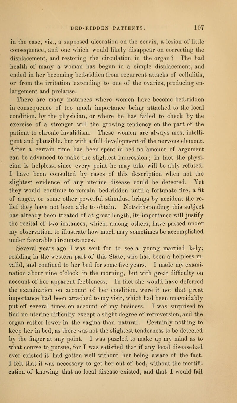 in the case, viz., a supposed ulceration on the cervix, a lesion of little consecpience, and one -which Avould likely disappear on correcting the displacement, and restoring the circulation in the organ ? The bad health of many a woman has begun in a simple displacement, and ended in her becoming bed-ridden from recurrent attacks of cellulitis, or from the irritation extending to one of the ovaries, producing en- largement and prolapse. There are many instances where women have become bed-ridden in consequence of too much importance being attached to the local condition, by the physician, or where he has failed to check by the exercise of a stronger will the growing tendency on the part of the patient to chronic invalidism. These women are always most intelli- gent and plausible, but with a full development of the nervous element. After a certain time has been spent in bed no amount of argument can be advanced to make the slightest impression; in fact the physi- cian is helpless, since every point he may take will be ably refuted. I have been consulted by cases of this description when not the slightest evidence of any uterine disease could be detected. Yet they would continue to remain bed-ridden until a fortunate fire, a fit of anger, or some other powerful stimulus, brings by accident the re- lief they have not been able to obtain. Notwithstanding this subject has already been treated of at great length, its importance will justify the recital of two instances, which, among others, have passed under my observation, to illustrate how much may sometimes be accomplished under favorable circumstances. Several years ago I was sent for to see a young married lady, residing in the western part of this State, who had been a helpless in- valid, and confined to her bed for some five years. I made my exami- nation about nine o'clock in the morning, but with great difficulty on account of her apparent feebleness. In fact she would have deferred the examination on account of her condition, were it not that great importance had been attached to my visit, which had been unavoidably put off several times on account of my business. I was surprised to find no uterine difficulty except a slight degree of retroversion, and the organ rather lower in the vagina than natural. Certainly nothing to keep her in bed, as there was not the slightest tenderness to be detected by the finger at any point. I was puzzled to make up my mind as to what course to pursue, for I was satisfied that if any local disease had ever existed it had gotten well without her being aware of the fact. I felt that it was necessary to get her out of bed, without the mortifi- cation of knowing that no local disease existed, and that I would fail