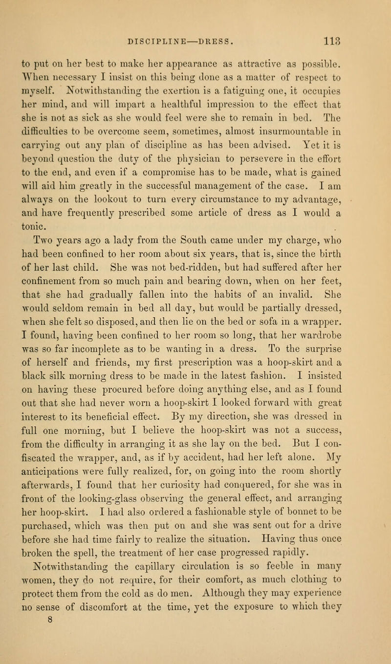 to put on her best to make her appearance as attractive as possible. When necessary I insist on this being done as a matter of respect to myself. Notwithstanding the exertion is a fatiguing one, it occupies her mind, and will impart a healthful impression to the effect that she is not as sick as she would feel were she to remain in bed. The difficulties to be overcome seem, sometimes, almost insurmountable in carrying out any plan of discipline as has been advised. Yet it is beyond question the duty of the physician to persevere in the effort to the end, and even if a compromise has to be made, what is gained will aid him greatly in the successful management of the case. I am always on the lookout to turn every circumstance to my advantage, and have frequently prescribed some article of dress as I would a tonic. Two years ago a lady from the South came under my charge, who had been confined to her room about six years, that is, since the birth of her last child. She was not bed-ridden, but had suffered after her confinement from so much pain and bearing down, when on her feet, that she had gradually fallen into the habits of an invalid. She AYOuld seldom remain in bed all day, but would be partially dressed, when she felt so disposed, and then lie on the bed or sofa m a wrapper. I found, having been confined to her room so long, that her wardrobe was so far incomplete as to be wanting in a dress. To the surprise of herself and friends, my first prescription was a hoop-skirt and a black silk morning dress to be made in the latest fashion. I insisted on having these procured before doing anything else, and as I found out that she had never Avorn a hoop-skirt I looked forward with great interest to its beneficial effect. By my direction, she was dressed in full one morning, but I believe the hoop-skirt was not a success, from the difficulty in arranging it as she lay on the bed. But I con- fiscated the wrapper, and, as if by accident, had her left alone. My anticipations Avere fully realized, for, on going into the room shortly afterwards, I found that her curiosity had conquered, for she was in front of the looking-glass observing the general effect, and arranging her hoop-skirt. I had also ordered a fashionable style of bonnet to be purchased, Avhich Avas then put on and she Avas sent out for a driA-e before she had time fairly to realize the situation. Having thus once broken the spell, the treatment of her case progressed rapidly. NotAvithstanding the capillary circulation is so feeble in many women, they do not require, for their comfort, as much clothing to protect them from the cold as do men. Although they may experience no sense of discomfort at the time, yet the exposure to Avhich they