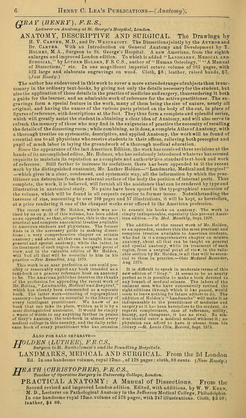 QRAY {HENRY), F.B.S., Lecturer on Anatomy at St. George's Hospital, London. ANATOMY, DESCRIPTIYE AND SURGICAL. The Drawings by H. V. Carter, M.D., and Dr. Westmacott. The Dissectionsjointly by the Author and Dr. Carter. With an Introduction on General Anatomy and Development by T. Holmes, M.A., Surgeon to St. George's Hospital. A new American, from the eighth enlargec and improved London edition. To which is added  Lakdiiarks, Medical and Surgical, by Luther Holden, F.R C.S., author of  Human Osteology, A Manual of Dissections, etc. In one magnificent imperial octavo volume of 983 pages, with 622 large and elaborate engravings on wood. Cloth, $6 ; leather, raised bands, $7. {Just Ready.) The author has endeavored in this work to cover a more extendedrange of subjects than iscuc- tomary in the ordinary text-books, by giving not only the details necessary for the student, but also the application of those details in the practice of medicine and surgery, thusrendering it both a guide for the learner, and an admirable work of reference for the active practitioner. The en- gravings form a special feature in the work, many of them being the size of nature, nearly all original, and having the names of the various parts printed on the body of the cut, in place of figures of reference, with descriptions at the foot. They thus form a complete and splendid series, which will greatly assist the student in obtaining a clear idea of Anatomy, and will also serve to refresh the memory of those who may find in the exigencies of practice the necessity of recalling the details of the dissecting room ; while combining, as it does, a complete Atlas of Anatomy, with a thorough treatise on systematic, descriptive, and applied Anatomy, the work will be found of essential use to all physicians who receive students in their offices, relieving both preceptor and pupil of much labor in laying the groundwork of a thorough medical education. Since the appearance of the last Americnn Edition, the work has received three revisions at the hands of its accomplished editor, Mr, Holmes, who has sedulously introduced whatever has seemed requisite to maintain its reputation as a complete and authorifc>'iive standard text-book and work of reference. Still further to increase its usefulness, there has been appended to it the recent work by the distinguished anatomist, Mr. Luther Holden—Landmarks, Medical and Surgical —which gives in a clear, condensed, and systematic way, all the information by which the prac- titioner can determine from the external surface of the body the position of internal parts. Thus complete, the work, it is believed, will furnish all the assistance that can be rendered by type and illustration in anatomical study. No pains have been spared in the typographical execution of the volume, which will be found in all respects superior to former issues. Notwithstanding the increase of size, amounting to over 100 pages and 57 illustrations, it will be kept, as heretofore, at a price rendering it one of the cheapest works ever offered to the American profession. to consult his books on anatomy. The work .is simply indispensable, especially this present Amer- ican edition.— Va. Med. Monthly, Sept. 1S7P. The recent work of Mr. Holden, which was no- ticed by us on p. .53 of this volume, has been added as an appendix, so that, altogether, this is the most practical and complete anatomical treatise available to American students and physicians. The former tiuds in it the necessary guide in making dissec- tions ; a very comprehensive chapter ou minute anatomy ; and about all that can be taught him on general and special anatomy; while the latter, in its treatment of each region from a surgieal point of view, and in the valuable edition of Jlr Holden, will find all that will be essential to him in his practice —New Remedies, Aug. 1S7S. This work is as near perfection as one could pos- sibly or reasonably expect any book intended as a text-book or a general reference book on anatomy to be. The American publisher deserves the thanks of the profession for appending the recent work of Mr. Holden,'' Landmarks, Medical and S(J.rgical, which has already been commended as a separate book. The latter work—treating of topographical anatomy—lias become an e.ssential to the library of every intelligent practitioner. We know of no book that can take its place, written as it is by a most distingui.-hed anatomist. It would be simply a waste of words to say anything further in praise of Gray's Anatomy, the text-book in almost every medical college in this country, and the daily refer- ence book of every practitioner who has occasion The addition of the recent work of Mr. Holden, as an appendix, renders this the most practical and complete treatise available to American students, who find in it a comprehensive chapter ou minute anatomy, about all that can be taught on general and special anatomy, while its treatment of each region, from a surgical point of viey, in the valu- able section by Mr. Holden,i« all that will be essen- tial to them in practice.— Oliio Medical Recorder, Aug. 1S7S. It is difficult to speak in moderate terms of this new edition of  Gray. It seems to be as nearly perfect as it is possible to make a book devoted to any branch of medical science. The labors of the eminent men who have successively revised the eight editions through which it has passed, would seem to leave nothing for future editors to do. Tlie addition of Holden's  Landmarks will make it as indispensable to the practitioner of medicine and surgery as it has been heretofore to the student. .\s regards completeness, case of reference, utility, beauty, and cheapness, it has no rival. No slu- di'Ut should enter a medical school without it ; no physician can afford to have it absent from his library.—St. Louis Clin. Record, Sept. 1S7S. ff H Also for sale separate— VLDEN {LUTHER), F.E.C.S., Surgeon to St. Barlliolomew's and the Foundling Ho,i]^itnIs. LANDMARKS, MEDICAL AND SURGICAL. From the 2(1 London Ed. In one handsome volume, royal ]2mo., of 128 pages : cloth, 88 cents. {Now Ready.) EATH {CHRISrOPHEK), F.R.C.S., Teacher of Operative Surgery in University College, London. PRACTICAL ANATOMY: A Manual of Dissections. From the Second revised and improved London edition. Edited, with additions, by W. W. Kekn, M. D., Lecturer on Pathological Anatomy in the Jefferson Medical College, Philadelphia. In one handsome royal 12mo.volume of 678 pages, with 247 illustrations. Cloth, $3 60 ;