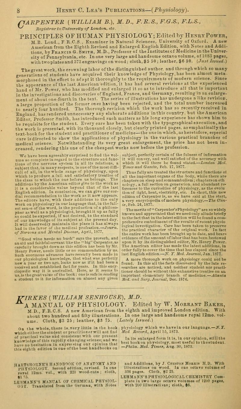 ffARPENTER ( WILLIAM B.), M. D., F.E. S., F.G.S., F.L.S., RegUtrar to University of London, etc. PRIXCIPLES OFHTJMAX PHYSIOLOGY; Edited hy HexrtPower, M.B. Lond., F.E.C.S . Examiner in iSatural Sciences, University of Oxford. A new American from the Eighth Eevised and Enlarged English Edition, with iS'otes and Addi- tions, bj-FRA>-cis G. Smith, M.D., Professor^f the Institutes cf Medicine in the Univer- sity of Pennsylvania, etc In one very large and handsome octavo volume, of 1083 pages, with twoplates and 373 engravings on wood; cloth, $5 50 ; leather, $6 50. {Just Issued.) Thegreatwork, the crowning labor of the distinguished author, and through which so many generations of students have acquired their knowledge of Physiology,has been almost meta- morphosed in the effort to acapt it thoroughly to the requirements of modern science. Since the appearance of the last American edition, it has had several revisions at the experienced hand of Mr. Power, who has modified and enlarged it so as to introduce all that is important in the investigations and discoveries of England, France, and Germany, resulting in an enlarge- ment of about one-fourth in the text. The series of illustrations has undergone alike revision, a large proportion of the former ones having been rejected, and the total number increased to nearly four hundred. The thorough revision which the work has so recently received in Entrland. hasrendered unnecessary any elaborate additions in this country, but the American Edftor, Professor Smith, has introduced such matters as his long experience has shown him to be requisite for the student. Every care has been taken with the typographical execution , and the work is presente-d, with its thousand closely, but clearly printed pages, as emphatically the text-book for the student and practitioner of medicine—the one in which, as heretofore, especial care is directed to show the applications of physiology in the various practical branches of medical science. Notwithstanding its very great enlargement, the price has not been in- creased, rendering this one of the cheapest works now before the profession. We have been agreeably surprised to find the vol- subject, perfectly certain of the fulness of information nme so complete in regard to the structure and func- ' it will convey, .ind well satisfied of the accuracy with tlons of tbe nervoug system in all its relations, a | which it will there be found stated.—London Med. Ettbiect that.in manyrespects, is oneof the mostdiffi-I Times and Gazette, Feb. 17,1877. cult of all, in the whole range of physiology, upon Thus fully are treated the structure and functions ol which to produce a fall and satisfactory treatise of | j^u j^e important organs of the bod}-, while there are the class to which the one before us belongs. The i chapters on sleep and somnambulism; chaptersoneth additions by the American editor give to the work as j noloey. a full section on generation, and abundant re- it is a considerable value beyond that of the last I ferences to the curiosities of physiology, as the evolu English edition. In conclusion, we can give our cor- 1 jj^^ ^f light, heat, electricity, etc. In short, this new dial recommendation to the work as it now appears, i edition of Carpenter is, as we have said at the start, The editors have, with their additions to the only : a very encyclopedia of modern physiology.—r/te Ctin- work on phvsioloKy in our language that, in the full- ^ jj pgb 24,1S77. est sen.e of'the word, is the production of a philoso- ; '^rhemerits of CarpentersPhysiology are so widelj pher as well as a physiologist, branght it up as fully j ^^„„„ ^^.^ appreciated that we need oSly allude briefly as could be expected if not desired to the standard , ^^^^.^ ^^^^ j^^^^^^^.^^.^^ ^,.j, > J of our knowledge of its subject at the present day ^^^j^^^^j^^ embodiment of the results of recent phv.^io ha of Good wine tieed.« no bush says the proverb, and an old and faithful servant like the  big Carpenter, as evidence of the amount of labor that has been bestowed upon it by its distinguished editor, Mr. Henry Power. carefully brought down a.s this edition has been by Mr. 1 The American editor has made the latest additions, in Henry Power.i<eeds little or no commendation by us. j order fully to cover the time that has elapsed since the Such enormous advances have recently been made in , last English edition.—X T. Med. Journal, Jan. 1877. our physiological knowledge, that what was perfectly j ^ more thorough work on physiology could not be new a year or two ajro. looks now as if it had been a , found. In this all the facts discovered by the late re- received and established fact for years. In this ency- searches are noticed, and neither student nor practi- clopsedic way it is unrivalled. Here, a.= it seems to tioner should be without this e.xhaustive treatise on an U8,i8thegreatvaineof the book: one is safe in sending ] j^jportant elementary branch of medicine.—^((an^a a student to it for information on almost any given \ j/^^. and Surg. Journal. Dec. 1876. JZIRKES {WILLIAM SENHOUSE), M.D. A MA>'UAL OF PHYSIOLOGY. Edited by W. Morraxt Baker, M.D., F.R.C.S. A new American from the eighth and improved London edition. With about two hundred and fifty illustrations. In one large and handsome royal 12mo. vol- ume. Cloth, $3 25; leather, $.5 75. (Lately Issued.) On the whole, there is. very little in the book physiology which we have in our language.—i\r. r. whicheitherthestndent orpraclitionerwill not find Med Record, April LO, 1873. 2L^;^:Sof^^:^s^aydry°ctan:M^T'c^e^e;'a;^d we' ^ In us enlarged form it is, in ouropinion. stilUhe LTno hesitation in ex'pre,sin\ §ur opinion that 'T^^ZZ^'^^ll^^.^l-^l^'ll ^8^3 ' '° ''^'•^*- this eighth edition Is one of the beet handbooks on -^Ma. Mea. rime», Aug. do, lS7.i. HAtlTSHORNE'S H.1XDBOOK fiF .^NATIMT .^JfD ' and Additions, by J Chesto.? Morris M.D. With PUY-SIOLOGY. Second edition, revised. In one illostratioos on wood. In one octavo volume of roTal 12mo. vol., with 220 wood-cuts ; cloth, ^ 3.36 pages. Clolh, >2 2-5. $1>.5. : LKHMAXN'SPHY.SIOLOOICAL CHEMISTRY Com- LE'IMANK'S manual of CHEMICAL PHYSIOL- 1 plete in two large octavo volumes of 1200 pages, oVjY. Translated from the German, with Notes with 200 illustratl )ns ; cloth, 98.